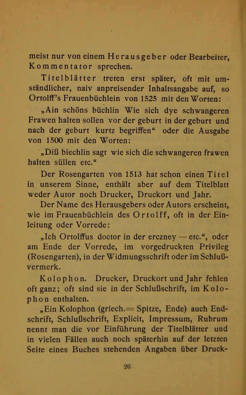 meist nur von einem Herausgeber oder Bearbeiter, Kommentator sprechen. Titelblatter treten erst spater, oft mit um- standlicher, naiv anpreisender Inhaltsangabe auf, so Ortolff’s Frauenbiichlein von 1525 mit den Worten: „Ain schons biichlin Wie sich dye schwangeren Frawen halten sollen vor der geburt indergeburt und nach der geburt kurtz begriffen oder die Ausgabe von 1500 mit den Worten: „DiG biechlin sagt wie sich die schwangeren frawen halten sullen etc. Der Rosengarten von 1513 hat schon einen Titel in unserem Sinne, enthalt aber auf dem Titelblatt weder Autor noch Drucker, Druckort und Jahr. Der Name des Herausgebers oder Autors erscheint, wie im Frauenbiichlein des Ortolff, oft in der Ein- leitung oder Vorrede: „Ich Ortolffus doctor in der erczney — etc., oder am Ende der Vorrede, im vorgedruckten Privileg (Rosengarten), in der Widmungsschrift oder im SchluG- vermerk. Kolophon. Drucker, Druckort und Jahr fehlen oft ganz; oft sind sie in der SchluGschrift, im Kolo- phon enthalten. „Ein Kolophon (griech.= Spitze, Ende) auch End- schrift, SchluGschrift, Explicit, Impressum, Rubrum nennt man die vor Einfiihrung der Titelblatter und in vielen Fallen auch noch spaterhin auf der letzten Seite eines Buches stehenden Angaben iiber Druck-