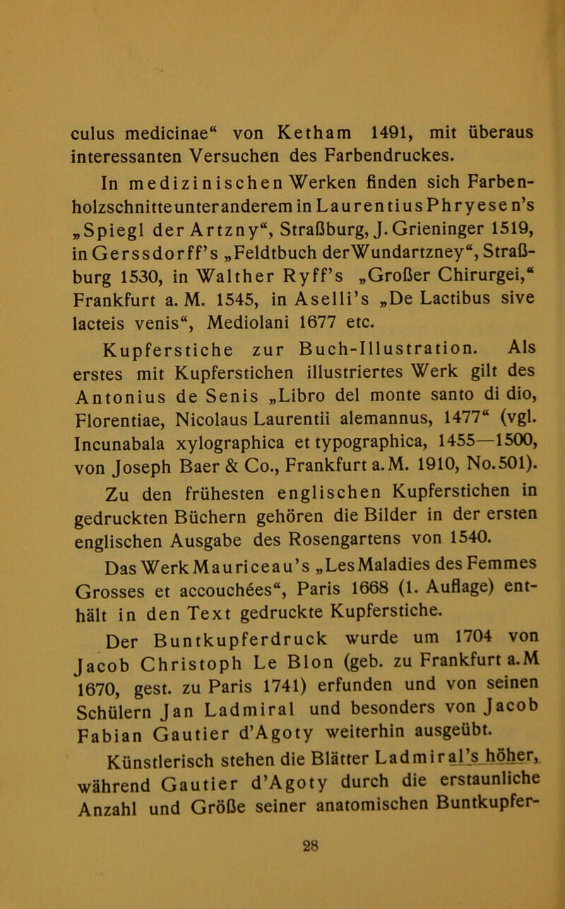 cuius medicinae von Ketham 1491, mit iiberaus interessanten Versuchen des Farbendruckes. In medizinischen Werken linden sich Farben- holzschnitteunteranderem inLaurentiusPhryesen’s „Spiegl der Artzny“, StraBburg, J. Grieninger 1519, in Gerssdorff’s „Feldtbuch derWundartzney“, Strafi- burg 1530, in Walther Ryff’s „Grofier Chirurgei, Frankfurt a. M. 1545, in Aselli’s „De Lactibus sive lacteis venis“, Mediolani 1677 etc. Kupferstiche zur Buch-Illustration. Als erstes mit Kupferstichen illustriertes Werk gilt des Antonius de Senis „Libro del monte santo di dio, Florentiae, Nicolaus Laurentii alemannus, 1477“ (vgl. Incunabala xylographica et typographica, 1455—1500, von Joseph Baer & Co., Frankfurt a.M. 1910, No.501). Zu den fruhesten englischen Kupferstichen in gedruckten Biichern gehoren die Bilder in der ersten englischen Ausgabe des Rosengartens von 1540. Das WerkMauriceau’s „LesMaladies des Femmes Grosses et accouchees“, Paris 1668 (1. Auflage) ent- halt in den Text gedruckte Kupferstiche. Der Buntkupferdruck wurde urn 1704 von Jacob Christoph Le Blon (geb. zu Frankfurt a.M 1670, gest. zu Paris 1741) erfunden und von seinen Schvilern Jan Ladmiral und besonders von Jacob Fabian Gautier d’Agoty weiterhin ausgeubt. Kunstlerisch stehen die Blatter LadmiraPsJioher, wahrend Gautier d’Agoty durch die erstaunliche Anzahl und Grofie seiner anatomischen Buntkupfer-