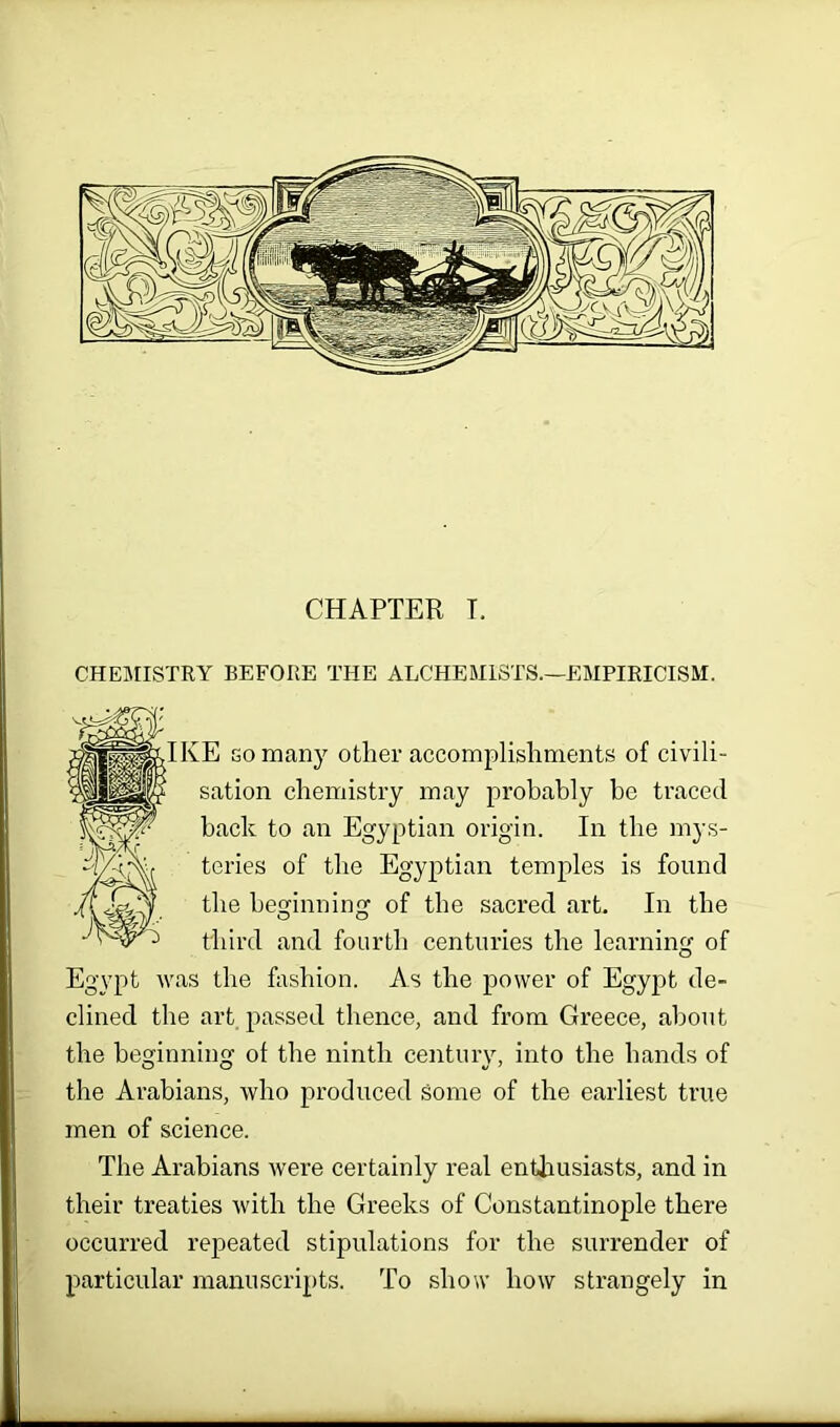 CHAPTER T. CHEMISTRY BEFORE THE ALCHEMISTS.—EMPIRICISM. E go many other accomplishments of civili- sation chemistry may probably be traced back to an Egyptian origin. In the mys- teries of the Egyptian temples is found the beginning of the sacred art. In the third and fourth centuries the learning of Egypt was the fashion. As the power of Egypt de- clined the art passed thence, and from Greece, about the beginning of the ninth century, into the hands of the Arabians, who produced Some of the earliest true men of science. The Arabians were certainly real enthusiasts, and in their treaties with the Greeks of Constantinople there occurred repeated stipulations for the surrender of particular manuscripts. To show how strangely in