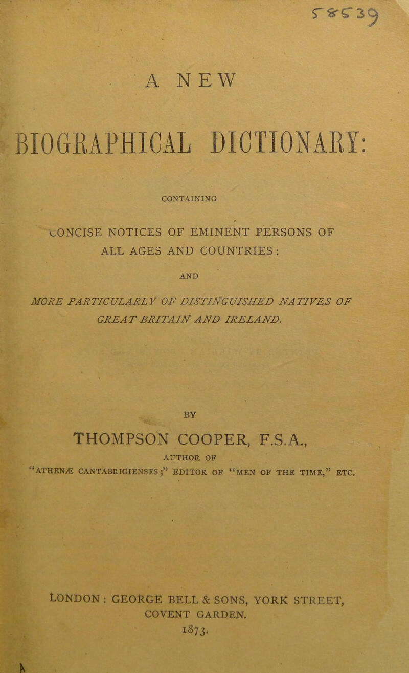 rs-C39 A NEW BIOGRAPHICAL DICTIONARY: CONTAINING r c-ONCISE NOTICES OF EMINENT PERSONS OF ALL AGES AND COUNTRIES : AND MORE PARTICULARLY OF DISTINGUISHED NATIVES OF GREA T BRITAIN AND IRELAND. BY THOMPSON COOPER, F.S.A., AUTHOR OF “ATHENE CANTABRIGIENSES EDITOR OF “MEN OF THE TIME,” ETC. LONDON ; GEORGE BELL & SONS, YORK STREET, COVENT GARDEN. *87 3‘ N
