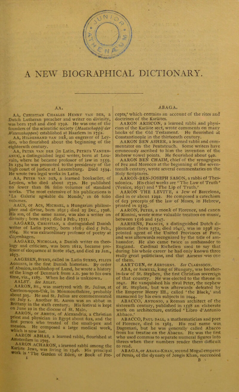 A NEW BIOGRAPHICAL DICTIONARY. AA. ABAGA. AA, Christian Charles Henry van her, a Dutch Lutheran preacher and writer on divinity, was born 1718 and died 1792. He was one of the founders of the scientific society (Maatschappij der IVetenschappen) established at Haarlem in 1752. AA, Hildebrand van der, an engraver of Ley- den, who flourished about the beginning of the eighteenth century. AA, Peter van'der (in Latin, Petrus Vander- anus), a distinguished legal writer, born at Lou- vain, where he became professor of law in 1559. In 1574 he was promoted to the presidency of the high court of justice at Luxemburg, Died 1394. He wrote two legal works in Latin. AA, Peter van deR, a learned bookseller, of Leyden, who died about 1730. He published no fewer than 86. folio volumes of standard works. The most extensive of his publications is ‘ La Galerie agreable du Monde/ in 66 folio volumes. AACS, or Acs, Michael, a Hungarian philoso- pher and divine, bom 1631; died 23 Dec., 1708. His son, of the same name, was also a writer on divinity; bom 1672; died 2 Feb., 1711. AAGARD, Christian, a distinguished Danish writer of Latin poetry, born 1616; died 3 Feb., 1664. He was extraordinary professor of poetrv at Copenhagen. AAGARD, Nicholas, a Danish writer on theo- logy and criticism, was born 1612, became pro- fessor of eloquence at Soroe 1647, and died 22 Jan., 1657. AAGESEN, Svend, called in Latin Sueno, filius Agoonir, is the first Danish historian. By ordei ot Absaion, archbishop of Lund, he wrote a history of the kings of Denmark from a.d. 300 to his owr time, viz., 1187. When he died is unknown. AALST. See Aelst. AARON, St., was martyred with St. Julius, al Caerleon-upon-Usk, in Monmouthshire, probably about 303. He and St. Julius are commemoratec on July 1. Another St. Aaron was an abbat ir Brittany in the sixth centurv. His festival is kep on June 22 in the diocese of St. Malo. AARON, or Ahrcn, of Alexandria, a Christiar priest and physician in Egypt about 622, and tin first person who treated of the small-pox anc measles. He composed a large medical work which is now lost. AARON ABHAS, a learned rabbi, flourished a Amsterdam in J703. A ARON ACHARON, a learned rabbi among tin work ?« ™as !’vmS in >346. His principa wont is i he Garden of Eden, or Book of Pre 1 ’ cepts,’ which contains an account of the rites and doctrines of the Karaites. AARON ARISCON, a learned rabbi .and physi- cian of the Karaite sect, wrote comments on many books of the Old Testament. He flourished at Constantinople in the thirteenth century. AARON BEN ASHER, a learned rabbi and com- mentator on the Pentateuch. Some writers have erroneously ascribed to him the invention of the Hebrew vowel points. He flourished about 940. AARON BEN CHAIM, chief of the synagogues of Fez and Morocco at the beginning of the seven- teenth century, wrote several commentaries on the Holy Scriptures. AARON-BEN-JOSEPH SASON, a rabbi of Thes- salonica. His chief works are ‘ The Law of Truth ’ (Venice, 1631) and ‘ The Lip of Truth.’ AARON THE LEVITE, a Jew of Barcelona, died in or about 1292. He composed a catechism of 6x3 precepts of the law of Moses, in Hebrew, printed in 1323. AARON, Peter, a monk of Florence, and canon of Rimini, wrote some valuable treatises on music, between 1316 and 1347. AARSENS, Francis, a distinguished Dutch di- plomatist (born 1372, died 1641), was in 1398 ap- pointed agent of the United Provinces at Paris, and was afterwards recognized by the title of am- bassador. He also came twice as ambassador to England. Cardinal Richelieu used to say that during his whole career he had only known three really great politicians, and that Aarsens was one of them. AARTGEN, or Aertgens. See Claessoon. ABA, or Samuel, king of Hungary, was brother- in-law of St. Stephen, the first Christian sovereign of that country. He was elected to the throne in 1041. He vanquished his rival Peter, the nephew of St. Stephen, but was afterwards defeated by the Emperor Henry III., called ‘the Black/ and massacred by his own subjects in 1044. ABACCO, Antonio, a Roman architect of the sixteenth century, published in 1338 an elaborate work on architecture, entitled ‘ Libro d’Antonio Abbaco.’ ABACCO, Paul dall, a mathematician and poet of Florence, died in 1363. His real name was Dagomari, but he was generally called Abacco from his treatise on the Abacus.' He was the first who used commas to separate numeral figures into threes when their numbers render them difficult to read. A BAG A, or Abaka-Khan, second Mogul emperor I of Persia, of the dynasty of Jengis Khan, succeeded