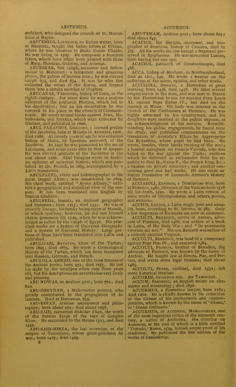 A.BSTEMIUS. architect, who designed the church of St. Marcel- linus at Naples. ABSTEMIUS, Laurence, an Italian writer, born at Macerata, taught the belles lettres at Urbino, where he was librarian to Duke Guido Ubaldo. He was living in 1505. He composed a hundred fables, which have often beep printed with those Of AS sop, Phaedrus, Gabrius, and Avienus. ABUBEKER, first caliph, successor and father- in-law to Mahomet; a temperate and generous prince, the patron of learned men ; he was elected caliph 632, and died 634. It was he who first collected the verses of the Koran, and formed them into a certain number of chapters. ABUCARAS, Theodore, bishop of Caria, in the eighth century. For some time he was a zealous adherent of the patriarch Photius, which led to his deprivation; but on his recantation he was restored to his place in the council of Constanti- nople. He wrote several books against Jews, Ma- homedans, and heretics, which were collected by Gretzer, and published in 1606. ABUL FARAGIUS, Gregory, a learned prelate of the Jacobites, born at Malatia in Armenia, 1226; died 1286. At twenty years of age he was ordained bishop of Guba, by Ignatius, patriarch of the Jacobites. In 1247 he was promoted to the see of Lacabena, and some years after to that of Aleppo. He was elected primate of the Jacobites in the east about 1266. Abul Faragius wrote in Arabic an epitome of universal history, which was pub- lished by Dr. Pocock, in 1663, accompanied by a Latin translation. ABULFAZEL, vizier and historiographer to the great mogul Akber; was assassinated in 1604. His chief work, entitled “ Ayeen Akbery,” exhi- bits a geographical and statistical view of the em- pire. It has been translated into English by Francis Gladwin. ABULFEDA, Ismael, an Arabian geographer and historian; born 1273; died 1331. He was of princely lineage, his family being emirs of Hamah, of which territory, however, he did not himself obtain possession till 1320, when he was acknow- ledged as sultan by the caliph of Egypt. His prin- cipal works are a System of Universal Geography and a System of Universal History. Large por- tions of these have been translated into Latin and published. ABULGASI, Bayatur, khan of the Tartars; born 1603 ; died 1663. He wrote a Genealogical History of the Tartars, which has been translated into Russian, German, and French. ABULOLA AHMED, one of the most famous of the Arabian poets; born 973; died 1037. He *ost his sight by the smallpox when only three years old, but his descriptions are nevertheless very lively and pleasing. ABU NOWAS, an Arabian poet; born 762; died 810. ABU-OBEYDAH, a Mahometan general, who greatly contributed to the propagation of Is- lamism. Died at Damascus, 639. ABU-RIHAN, Arabian astronomer and philo- sopher; born about 970; died about 1038. ABU-SAID, surnamed Bahadur Khan, the ninth of the Persian kings of the race of Genghis Khan. He succeeded to the throne 13x7, and died »33S- ABU-SAID-MIRZA, the last sovereign of the empire of Tamerlane, whose great-grandson he was; born 1427; died 1469. 8 ACCURSIUS. ABU-TEMAM, Arabian poet; bom about 80S ; died about 843. ACACIUS, the disciple, successor, and bio- grapher of Eusebius, bishop of Caesarea, died in 363. All his works are lost except a fragment pre- served in Epiphanius. He was surnamed Luscus, from having but one eye. ACACIUS, patriarch of Constantinople, died 488. ACCA, bishop of Hexham, in Northumberland, died 20 Oct., 740. He wrote a treatise on the sufferings of the saints, epistles, and other works. ACCIAIOLI, Donato, a Florentine of great learning, born 1428, died 1478. He filled several employments in the state, and was sent to France by the Florentines to sue for succour from Louis XI. against Pope Sixtus IV., but died on the journey at Milan. His body was interred in the church of the Carthusians at Florence. He was highly esteemed by his countrymen, and his daughters were married at the public expense, as an acknowledgment of his sendees. Notwith- standing his public engagements, he found time for study, and published commentaries on the translation of Aristotle’s Ethics by Argyropylus the Byzantine, whose pupil he had been. He wrote, besides, three books treating of the soul; a funeral eulogium on Francis Vaivoda, who was killed in the war against the Turks; orations which he delivered as ambassador from his re- public to Paul II., Sixtus V., the French king, &c.; a treatise on private economy; and another con- cerning good and bad works. He also made av Italian translation of Leonardo Aretino's History of Florence. ACCIAIOLI, Zenobio, a Dominican friar, born at Florence, 1461, librarian of the Vatican from 1518 till his death, 1320. He wrote a Latin version of some works of Olympiodorus and others, poems, and sermons. ACCIUS, Lucius, a Latin tragic poet and anna- list, born, according to St. Jerome, in 383. Only a few fragments of his works are now in existence. ACCOLTI, Benedict, native of Arezzo, advo- cate of Florence, died 1466, was author of a book in Latin, of the Holy War; and “ De praestantia virorum sui aevi.” His son Bernard was author of a comedy entitled Virginie. ACCOLTI, Benedict, was head of a conspiracy against Pope Pius IV., and executed 1364. ACCOLTI, Francis, brother of Benedict, thp advocate of Florence, was known by the name of Aretine. He taught law at Sienna, Pisa, and Fer- rara, and wrote some legal treatises; died about 1485. ACCOLTI, Peter, cardinal, died 1332; left some historical treatises. ACCORDS, Seigneur des. See Tabourot. ACCUM, Frederic, an English writer on che- mistrv and mineralogy; died 1830. ACCURSIUS, a Florentine lawyer, bom 1183; died 1260. He is chiefly known by his collection of the Glossaa of his predecessors and contem- poraries, which is known by the name of * Glossa,’ or ‘ Glossa Ordinaria.’ ACCURSIUS, or ACCORSio, Mariangelus, one of the most ingenious critics of the sixteenth cen- tury, a native of Amitcrna. His diatribae on Ausonius, at the end of which is a fable entitled ‘Testudo,’ Rome, 1324, furnish ample proof of his erudition. He published the first edition of the works of Cassiodorus.