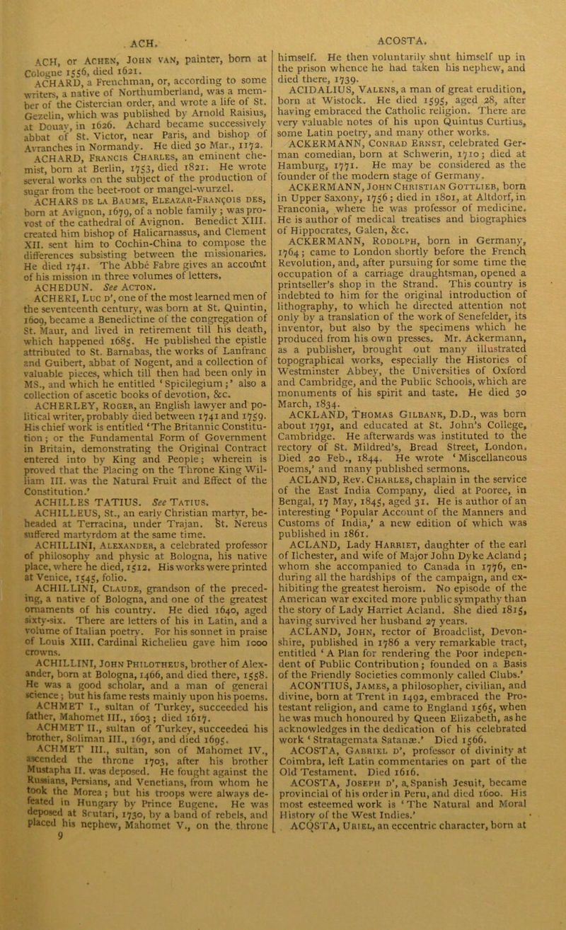 . ACH. ACH, or Achen, John van, painter, bom at Cologne 1556, died 1621. ACHARD, a Frenchman, or, according to some writers, a native of Northumberland, was a mem- ber of the Cistercian order, and wrote a life of St. Gezelin, which was published by Arnold Raisius, at Douav, in 1626. Achard became successively abbat of’ St. Victor, near Paris, and bishop of Avranches in Normandy. He died 30 Mar., 1172. ACHARD, Francis Charles, an eminent che- mist, bom at Berlin, 1753, died 1821. He wrote several works on the subject of the production of sugar from the beet-root or mangel-wurzel. ACHARS DE LA BAUME, ELEAZAR-FRAN?01S DES, bom at Avignon, 1679, of a noble family ; was pro- vost of the cathedral of Avignon. Benedict XIII. created him bishop of Halicarnassus, and Clement XII. sent him to Cochin-China to compose the differences subsisting between the missionaries. He died 1741. The Abbe Fabre gives an accovfnt of his mission in three volumes of letters. ACHEDUN. See Acton. ACHERI, Luc d’, one of the most learned men of the seventeenth century, was born at St. Quintin, 1609, became a Benedictine of the congregation of St. Maur, and lived in retirement till his death, which happened 1683. He published the epistle attributed to St. Barnabas, the works of Lanfranc r.nd Guibert, abbat of Nogent, and a collection of valuable pieces, which till then had been only in MS., and which he entitled ‘Spicilegium also a collection of ascetic books of devotion, &c. ACHERLEY, Roger, an English lawyer and po- litical writer, probably died between 1741 and 1739. His chief work is entitled ‘The Britannic Constitu- tion ; or the Fundamental Form of Government in Britain, demonstrating the Original Contract entered into by King and People; wherein is proved that the Placing on the Throne King Wil- liam III. was the Natural Fruit and Effect of the Constitution.’ ACHILLES TATIUS. See Tatius. ACHILLEUS, St., an early Christian martyr, be- headed at Terracina, under Trajan. St. Nereus suffered martyrdom at the same time. ACHILLINI, Alexander, a celebrated professor of philosophy and physic at Bologna, his native place, where he died, 1312. His works were printed at Venice, 1343, folio. ACHILLINI, Claude, grandson of the preced- ing, a native of Bologna, and one of the greatest ornaments of his country. He died 1640, aged sixty-six. There are letters of his in Latin, and a volume of Italian poetry. For his sonnet in praise of Louis XIII. Cardinal Richelieu gave him 1000 crowns. ACHILLINI, John Philotheus, brother of Alex- ander, bom at Bologna, 1466, and died there, 1338. He was a good scholar, and a man of general science ; but his fame rests mainly upon his poems. ACHMET I., sultan of Turkey, succeeded his father, Mahomet III., 1603; died 1617. ACHMET II., sultan of Turkey, succeeded his brother, Soliman III., 1691, and died 1693. ACHMET III., sultan, son of Mahomet IV., ascended the throne 1703, after his brother Mustapha II. was deposed. He fought against the Russians, Persians, and Venetians, from whom he took the Morea; but his troops were always de- feated in Hungary by Prince Eugene. He was deposed at Scutari, 1730, by a band of rebels, and placed his nephew, Mahomet V., on the throne 9 ACOSTA. himself. He then voluntarily shut himself up in the prison whence he had taken his nephew, and died there, 1739. ACIDALIUS, Valens, a man of great erudition, born at Wistock. He died 1393, aged 28, after having embraced the Catholic religion. There are very valuable notes of his upon Quintus Curtius, some Latin poetry, and many other w’orks. ACKERMANN, Conrad Ernst, celebrated Ger- man comedian, born at Schwerin, 1710; died at Hamburg, 1771. He may be considered as the founder of the modern stage of Germany. ACKERMANN, John Christian Gottlieb, bom in Upper Saxony, 1736; died in 1801, at Altdorf, in Franconia, where he was professor of medicine. He is author of medical treatises and biographies of Hippocrates, Galen, &c. ACKERMANN, Rodolph, born in Germany, 1764; came to London shortly before the French Revolution, and, after pursuing for some time the occupation of a carriage draughtsman, opened a printseller’s shop in the Strand. This country is indebted to him for the original introduction of lithography, to which he directed attention not only by a translation of the work of Senefelder, its inventor, but also by the specimens which he produced from his owrn presses. Mr. Ackermann, as a publisher, brought out many illustrated topographical works, especially the Histories of Westminster Abbey, the Universities of Oxford and Cambridge, and the Public Schools, which are monuments of his spirit and taste. He died 30 March, 1834. ACKLAND, Thomas Gilbank, D.D., was born about 1791, and educated at St. John’s College, Cambridge. He afterwards was instituted to the rectory of St. Mildred’s, Bread Street, London, Died 20 Feb., 1844. He wrote * Miscellaneous Poems,’ and many published sermons. ACLAND, Rev. Charles, chaplain in the service of the East India Company, died at Pooree, in Bengal, 17 May, 1843, aged 31. He is author of an interesting ‘ Popular Account of the Manners and Customs of India,’ a new edition of which was published in 1861. ACLAND, Lady Harriet, daughter of the earl of Ilchester, and wife of Major John Dyke Acland ; whom she accompanied to Canada in 1776, en- during all the hardships of the campaign, and ex- hibiting the greatest heroism. No episode of the American war excited more public sympathy than the story of Lady Harriet Acland. She died i8i3i having survived her husband 27 years. ACLAND, John, rector of Broadciist, Devon- shire, published in 1786 a very remarkable tract, entitled ‘ A Plan for rendering the Poor indepen- dent of Public Contribution; founded on a Basis of the Friendly Societies commonly called Clubs.’ ACONTIUS, James, a philosopher, civilian, and divine, born at Trent in 1492, embraced the Pro- testant religion, and came to England 1363, when he was much honoured by Queen Elizabeth, as he acknowledges in the dedication of his celebrated work ‘ Stratagemata Satanse.’ Died 1366. ACOSTA, Gabriel d’, professor of divinity at Coimbra, left Latin commentaries on part of the Old Testament. Died 1616. ACOSTA, Joseph d’, a, Spanish Jesuit, became provincial of his order in Peru, and died 1600. His most esteemed work is ‘ The Natural and Moral History of the West Indies.’ ACQSTA, Uriel, an eccentric character, born at