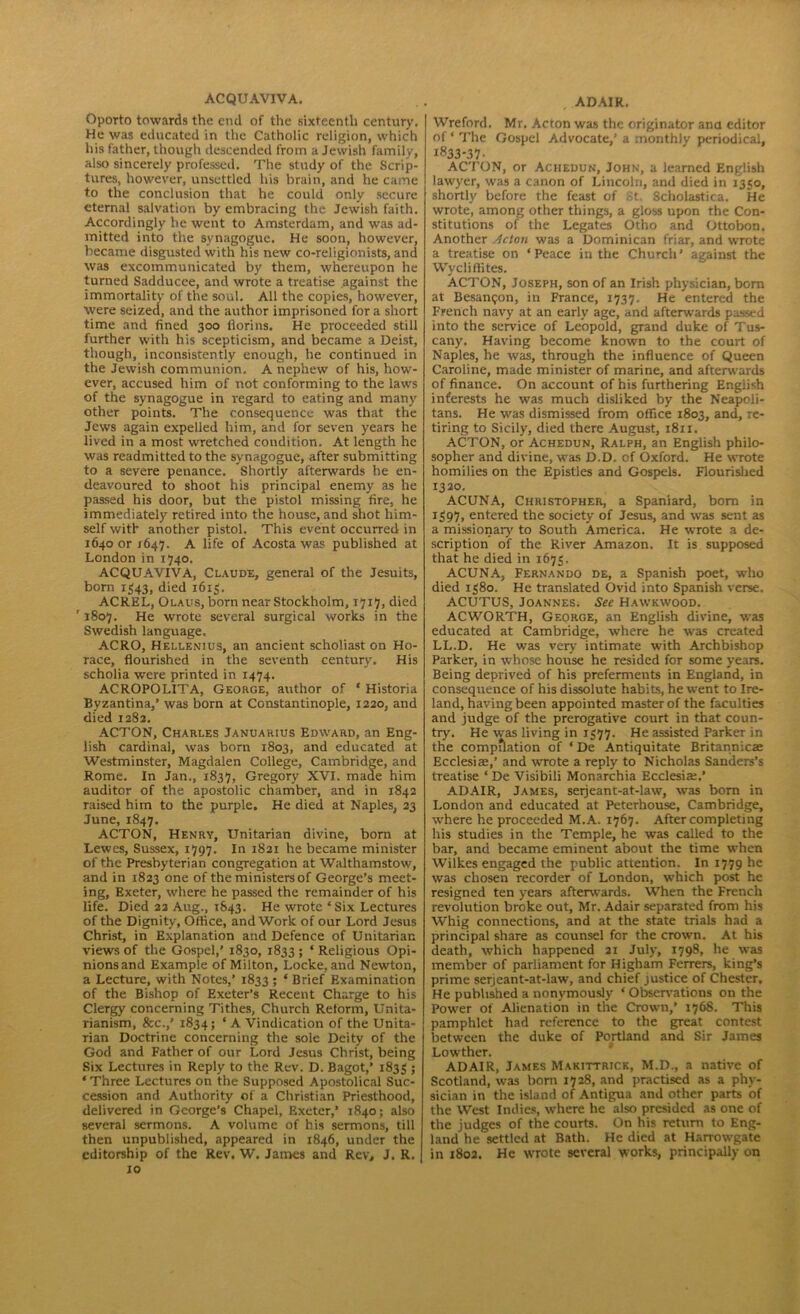 ACQUAV1VA. Oporto towards the end of the sixteenth century. He was educated in the Catholic religion, which his father, though descended from a Jewish family, also sincerely professed. The study of the Scrip- tures, however, unsettled his brain, and he came to the conclusion that he could only secure eternal salvation by embracing the Jewish faith. Accordingly he went to Amsterdam, and was ad- mitted into the synagogue. He soon, however, became disgusted with his new co-religionists, and was excommunicated by them, whereupon he turned Sadducee, and wrote a treatise against the immortality of the soul. All the copies, however, were seized, and the author imprisoned fora short time and fined 300 florins. He proceeded still further with his scepticism, and became a Deist, though, inconsistently enough, he continued in the Jewish communion. A nephew of his, how- ever, accused him of not conforming to the laws of the synagogue in regard to eating and many other points. The consequence was that the Jews again expelled him, and for seven years he lived in a most wretched condition. At length he was readmitted to the synagogue, after submitting to a severe penance. Shortly afterwards he en- deavoured to shoot his principal enemy as he passed his door, but the pistol missing fire, he immediately retired into the house, and shot him- self with another pistol. This event occurred in 1640 or J647. A life of Acosta was published at London in 1740. ACQUAVIVA, Claude, general of the Jesuits, bom 1543, died 1613. ACREL, Olaus, born near Stockholm, 1717, died ' 1807. He wrote several surgical works in the Swedish language, ACRO, Hellenius, an ancient scholiast on Ho- race, flourished in the seventh century. His scholia were printed in 1474. ACROPOLITA, George, author of ‘ Historia Byzantina,’ was born at Constantinople, 1220, and died 1282. ACTON, Charles Januakius Edward, an Eng- lish cardinal, was born 1803, and educated at Westminster, Magdalen College, Cambridge, and Rome. In Jan., 1837, Gregory XVI. made him auditor of the apostolic chamber, and in 1842 raised him to the purple. He died at Naples, 23 June, 1847. ACTON, Henry, Unitarian divine, born at Lewes, Sussex, 1797. In 1821 he became minister of the Presbyterian congregation at Walthamstow, and in 1823 one of the ministers of George’s meet- ing, Exeter, where he passed the remainder of his life. Died 22 Aug., 1843. He wrote ‘Six Lectures of the Dignity, Office, and Work of our Lord Jesus Christ, in Explanation and Defence of Unitarian views of the Gospel,’ 1830, 1833 ; ‘ Religious Opi- nions and Example of Milton, Locke, and Newton, a Lecture, with Notes,’ 1833; * Brief Examination of the Bishop of Exeter’s Recent Charge to his Clergy concerning Tithes, Church Reform, Unita- rianism, &c.,’ 1834; ‘ A Vindication of the Unita- rian Doctrine concerning the sole Deity of the God and Father of our Lord Jesus Christ, being Six Lectures in Reply to the Rev. D. Bagot,’ 1833 5 * Three Lectures on the Supposed Apostolical Suc- cession and Authority of a Christian Priesthood, delivered in George’s Chapel, Exeter,’ 1840; also several sermons. A volume of his sermons, till then unpublished, appeared in 1846, under the editorship of the Rev. W. James and Rev, J. R. 10 , ADAIR. Wreford. Mr. Acton was the originator ana editor of ‘ The Gospel Advocate,’ a monthly periodical, 1833-37- ACTON, or Achedun, John, a learned English law'yer, was a canon of Lincoln, and died in 1330, shortly before the feast of St. Scholastica. He wrote, among other things, a gloss upon the Con- stitutions of the Legates Otho and Ottobon. Another Retort was a Dominican friar, and wmte a treatise on ‘ Peace in the Church ’ against the Wycliffites. ACTON, Joseph, son of an Irish physician, born at Besangon, in France, 1737. He entered the French navy at an early age, and afterwards passed into the service of Leopold, grand duke of Tus- cany. Having become known to the court of Naples, he was, through the influence of Queen Caroline, made minister of marine, and afterwards of finance. On account of his furthering English interests he was much disliked by the Neapoli- tans. He was dismissed from office 1803, and, re- tiring to Sicily, died there August, 1811. ACTON, or Achedun, Ralph, an English philo- sopher and divine, was D.D. of Oxford. He wrote homilies on the Epistles and Gospels. Flourished 1320. ACUNA, Christopher, a Spaniard, born in 1397, entered the society of Jesus, and was sent as a missionary' to South America. He wrote a de- scription of the River Amazon. It is supposed that he died in 1673. ACUNA, Fernando de, a Spanish poet, who died 1380. He translated Ovid into Spanish verse. ACUTUS, Joannes. See Hawkwood. ACWORTH, George, an English divine, was educated at Cambridge, where he was created LL.D. He was very intimate with Archbishop Parker, in whose house he resided for some years. Being deprived of his preferments in England, in consequence of his dissolute habits, he went to Ire- land, having been appointed master of the faculties and judge of the prerogative court in that coun- try. He was living in 1377. He assisted Parker in the compilation of * De Antiquitate Britannicae Ecclesiae,’ and wrote a reply to Nicholas Sanders’s treatise ‘ De Visibili Monarchia Ecdesia:.’ ADAIR, James, serjeant-at-law, was bom in London and educated at Peterhouse, Cambridge, where he proceeded M.A. 1767. After completing his studies in the Temple, he was called to the bar, and became eminent about the time when Wilkes engaged the public attention. In 1779 he was chosen recorder of London, which post he resigned ten years afterwards. When the French revolution broke out, Mr. Adair separated from his Whig connections, and at the state trials had a principal share as counsel for the crown. At his death, which happened 21 July, 1798, he was member of parliament for Higham Ferrers, king’s prime serjeant-at-law, and chief justice of Chester. He published a nonymously * Observations on the Power of Alienation in the Crown,’ 1768. This pamphlet had reference to the great contest between the duke of Portland and Sir James Lowther. ADAIR, James Makittrick, M.D., a native of Scotland, was born 1728, and practised as a phy- sician in the island of Antigua and other parts of the West Indies, where he also presided as one of the judges of the courts. On his return to Eng- land he settled at Bath. He died at Harrowgate in 1802. He wrote several works, principally on