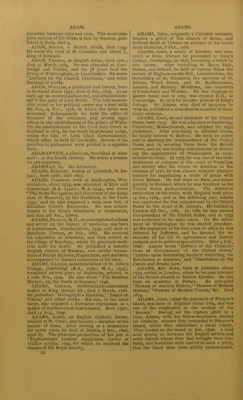 occurred between 1172 and 1192. The most com- I plete edition of his works is that by Gautier, pub- ' lished at Paris, 1858-9. ADAM, Scorus, a Scotch monk, died 1195. He wrote the lives of St. Columba and David I., king of Scotland. ADAM, Thomas, an English divine, born 1701; died 31 March, 1784. He was educated at Cam- bridge and Oxford, and for 58 years held the living of Wintringham, in Lincolnshire. He wrote * Lectures on the Church Catechism,’ and other theological works. ADAM, William, a politician and lawyer, born in Scotland about 1750; died 17 Feb., 1839. At an early age he entered parliament, and attached him- self to the party of Lord North. The first memor- able event in his political career was a duel with Mr. Fox, 29 Nov., 1778, in which the latter was wounded. Subsequently he held the office of treasurer of the ordnance, and several legal offices in the establishment of the prince of Wales. On the establishment of the Civil Jury Court in Scotland in 1815, he was made its principal judge, under the title of Lord Chief Commissioner, which office he held till his death. Several of his speeches in parliament were printed in a separate form. ADAMANTIUS, a physician, flourished at Alex- andria in the fourth century. He wrote a treatise on physiognomy. ADAMNAN, St. See Adomnan. ADAMS, Bernard, bishop of Limerick, in Ire- land; bom 1566; died 1625. ADAMS, Clement, born at Buckington, War- wickshire, about 1519, was educated at Eton and Cambridge (B.A. 1540-1; M.A. 1544), and wrote ‘ The Newe Navigation and Discoverie of the King- dom of Moscovia, by the Northeast, in the Yeere 1553/ and he also engraved a map, now lost, of Sebastian Cabot’s discoveries. He was school- master to the king’s henchmen at Greenwich, and died 9th Jan., 1586-7. ADAMS, Francis, M.D., an accomplished scholar and writer on the history of medicine, was born at Lumphanan, Aberdeenshire, 1797, and died at Banchory Ternan, 26 Feb., 1861. He received his education at Aberdeen, and then retired to the village of Banchory, where he practised medi- cine until his death. He published a tasteful English version of Musseus, and careful transla- tions of Paulus JEgineta, Hippocrates, and Aretams, accompanied by learned comments of his own. ADAMS, George, sometime fellow of St. John’s College, Cambridge (B.A., 1729; M.A., 1735), translated several plays of Sophocles, printed in 2 vols. 8vo., 1729. He also wrote ‘The Heathen Martyr ; or, the Death of Socrates,’ 1746. ADAMS, George, mathematical-instrument maker to King George III., died 5 March, 1786. He published * Micrographia Illustrata,’ ‘ Essays on Vision,’ and other works. His son, of the same name, also acquired a European reputation as a maker of mathematical instruments. Bom 1750; died 14 Aug., 1795. ADAMS, James, an English Catholic divine, studied at St. Omer, and became a member of the society of Jesus. After serving as a missionary for many years, he died at Dublin, 7 Dec., 1802, aged 65. The principal production of his pen is ‘ Euphonologia Lingua; Anglicana:, Latine et Gallice scripta,’ 1794, for which he received the thanks of the Royal Society. 12 ADAMS, John, originally a Calvinist minister, became a priest of the church of Rome, and suffered death at Tyburn on account of his sacer- dotal character, 8 Oct., 1586. ADAMS, John, a native of London, was edu- cated at Eton, whence he proceeded to King’s College. Cambridge, in 1678, becoming a fellow in due course. After travelling in Spain, Italy, France, and Ireland, he held at various times the rectory of Higham-on-the-Hill, Leicestershire, the lectureship of St. Clements, the rectories of St. Albans, Wood Street, and St. Bartholomew, London, and Hornsey, Middlesex, also canonries at Canterbury and Windsor. He was chaplain to Queen Anne, and in 1705 was created D.D., at Cambridge. In 1712 he became provost of King’s College. Dr. Adams, who died of apoplexy in >719-20, published a considerable number of occa- tional sermons. ADAMS, John, second president of the United States, bom 1735. He was educated at Cambridge University, Massachusetts, and adopted the legal profession. After practising in different towns, he finally moved to Boston. He took an active part in asserting the independence of the United States and in severing them from the British crown, and he was mainly instrumental in obtain- ing the appointment of Washington as cotn- mander-in-chief. In 1777, he was one of the com- missioners of congress at the court of Versailles, and shortly after his return to America in the autumn of 1778, he was chosen minister plenipo- tentiary' for negotiating a treaty' of peace with Great Britain. He first went to Paris, and subse- quently to Holland, where he was received as the United States plenipotentiary. The definitive ratification of the treaty' w'ith England took place 14 Jan., 1784; and in the following year, Adams was appointed the first minister sent by' the United States to the court of St. James’s. He resided in London till Oct., 1787. In 1789 he was elected vice-president of the United States, and in 1793 was re-elected to the same office. On the retire- ment of Washington he was elected president. At the expiration of his four years of office he was defeated by Jefferson, and he devoted the re- mainder of his life to agricultural and literary pursuits and to political speculation. Died 4 July, 1826. Adams wrote ‘ Defence of the Constitu- tions of Government of the United States/ ‘ Letters upon Interesting Subjects respecting the Revolution in America,’ and ‘ Dissertation on the Canon and Feudal Law.’ ADAMS, Rev. John, bom at Aberdeen about 1750, settled in London, where he became minister of the Scotch church in Hatton Garden. He also kept an academy at Putney. He compiled ‘ Flowers of Ancient History,’ * Flowers of Modem History,’ ‘ Flowers of Modern Travels,’ &c. Died 1814. ADAMS, John, called the patriarch of Pitcairn’s Island, was born in England about 1764, and was one of the ringleaders in the mutiny' of the * Bounty.’ Having set the captain adrift in a boat, Adams, with his fellow-mutineers, steered for Otaheite, whence they proceeded to Pitcairn’s Island, where they established a small colony. They landed on the island 23 Jan., 1790. A feud soon sprang up between the English settlers and some natives whom they had brought from Ota- heite, and hostilities were carried to such a pitch, that the black men were utterly exterminated.