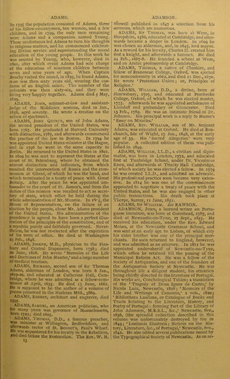 In 1705 the population consisted of Adams, three of his fellow-countrymen, ten women, and a few children, and in 1799, the only men remaining were Adams and a companion named Young. These misfortunes led Adams to turn his thoughts to religious matters, and he commenced celebrat- ing Divine service and superintending the moral education of the young people. In this work he was assisted by Young, who, however, died in .1801, after which event Adams had sole charge of the education of nineteen children between seven and nine years of age. When Captain Beechy visited the island, in 1825, he found Adams, woo was then sixty years old, wearing the cos- tume of an English sailor. The number of the colonists was then sixty-six, and they were living very' happily together. Adams died 5 May, 1829. ADAMS, John, seijeant-at-law and assistant- judge of the Middlesex sessions, died 10 Jan., 1856, aged seventy. He wrote a -treatise on the action of ejectment. ADAMS, John Quincy, son of John Adams, the second president of the United States, was born 1767. He graduated at Harvard University with distinction, 1787, and afterwards commenced the practice of the law in Boston. In 1794 he was appointed United States minister at the Hague, and in 1796 he went in the same capacity to Berlin. He returned to the United States in 1801. In 1809 he was sent to represent the States at the court of St. Petersburg, where he obtained the utmost distinction and influence, from which resulted the intervention of Russia and the com- mission at Ghent, of which he was the head, and which terminated in a treaty of peace with Great Britain. After the peace he was appointed am- bassador to the court of St. James's, and from the duties of this mission was recalled to act as secre- tary of state, which office he held during the whole administration of Mr. Munroe. In 18' 3, the House of Representatives, on the failure of an election by the people, chose Mr. Adams president of the United States. His administration of the presidency is agreed to have been a perfect illus- tration of the principles of the constitution, and of a republic purely and faithfully governed. Never- theless, he was not re-elected after the expiration of his term of office. He died at Washington 23 Feb., 1848. . ADAMS, Joseph, M.D., physician to the Fins- bury' and Central Dispensary, born 7736; died 20 June, 1818. He wrote ‘ Memoirs of the Life and Doctrines of John Hunter,’and a large number of medical treatises. ADAMS, Richard, second son of Sir Thomas Adams, alderman of London, was born 6 Jan., 1619-20, and educated at Catherine Hall, Cam- bridge, where he was admitted as a fellow-com- moner 28 April, 1635. He died 13 June, 1661. He is supposed to be the author of a volume of poems preserved in the Harleian MSS., 3889. ADAMS, Robert, architect and engraver, died i$9 S- ADAMS, Samuel, an American politician, w mr many years was governor of Massachuset born 1722; died 1803. ADAMS, Thomas, D.D., a famous preach was minister at Willington, Bedfordshire, a afterwards rector of St. Bennet’s, Paul’s Wha esequestered for his lovalty in the Rebellic and died before the Restoration. The Rev. W. 13 Stowell published in 1847 a selection from his sermons, which are numerous. ADAMS, Sir Thomas, was born at Wem, in Shropshire, 1586, educated at Cambridge, and after- wards became a draper in London, in 1609 he was chosen an alderman, and, in 164$, lord mayor. As a reward for bis loyalty, Charles II. created him first a knight, and afterwards a baronet. He died 24 Feb., 1667-8. He founded a school at Wem, and an Arabic professorship at Cambridge. ADAMS, Thomas, a native of Cheshire, and fellow of Brazenose College, Oxford, was ejected for nonconformity in 1662, and died xi Dec., 1670. He wrote ‘Protestant Union; or. Principles of Religion.’ ADAMS, William, D.D., a divine, born at Shrewsbury, 1707, and educated at Pembroke College, Oxford, of which he was elected master, 1775. Afterwards he was appointed archdeacon of Llandaff and prebendary of Gloucester. Died 13 Feb., 1789. He was an intimate friend of Dr. Johnson. His principal work is a reply' to Hume’s ‘ Essay on Miracles.’ ADAMS, Rev. William, son of Mr. Serjeant Adams, was educated at Oxford. He died at Bon- church. Isle of Wight, 17 Jan., 184S, at the early age of 33. His ‘Sacred Allegories’ were very popular. A collected edition of them was pub- lished in 1849. ADAMS, William, LL.D., a civilian and diplo- matist, was born in London, 1772, and educated first at Tunbridge School, under Dr. Vicesimus Knox, and afterwards at Trinity Hall Cambridge, of which society he was elected a fellow. In 1779 he was created LL.D., and admitted an advocate. His professional practice soon became very exten- sive. In 1S14 he was one of the commissioners appointed to negotiate a treaty of peace with the United States, and he was also engaged in other public transactions. His death took place at Thorpe, Surrey, 11 June, 1851. ADAMS, Sir William. See RAWSON. ADAMSON, John, a learned writer on Portu- guese literature, was born at Gateshead, 1787, and died at Newcastle-on-Tyne, 27 Sept., 1833. He received his education, under the Rev. Edward Moises, at the Newcastle Grammar School, and was sent at an early age to Lisbon, of which city his elder brother was one of the principal mer- chants. He soon returned to England, however, and was admitted as an attorney. In 1811 he was appointed under-sheriff of Newcastle-on-Tyne, which office he retained till the passing of the Municipal Reform Act. He was a fellow of the Society of Antiquaries, and one of the founders of the Antiquarian Society at Newcastle. He was throughout life a diligent student, his attention being chiefly directed to the literature of Portugal. His works are, Conchological Tables; a translation of the ‘ Tragedy of Dona Ignez de Castro,’ by Nicola Luiz, Newcastle, 1808; ‘Memoirs of the Life and Writings of Camoens,’ 2 vols., 1820; ‘ Bibliotheca Lusitana, or Catalogue of Books and Tracts Relating to the Literature, History, and Poetry of Portugal: forming Part of the Library of John Adamson, M.R.S.L.,&c.,’ Newcastle, 8vo., 1836, (the splendid collection described in this volume was unfortunately destroyed by fire in 1849; ‘Lusitania Illustrata; Notices on the His- tory', Literature, Sec., of Portugal,’ Newcastle, 8vo., 1842. He also edited several publications issued by the Typographical Society of Newcastle. As an ac-