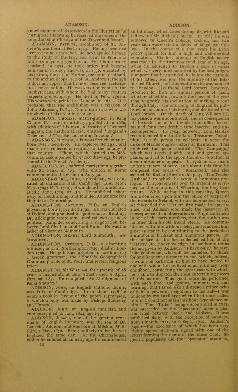 knowlecigment of his services in the illustration of Portuguese literature, he received the orders of the knighthood of Christ, and the Tower and Sword. ADAMSON, Pathick, archbishop of St. An- drew’s, was bom at Perth 1543. Having been first licensed to be a preacher, he next applied himself to the study of the law, and went to France as tutor to a young gentleman. On his return to Scotland, in 1573, he took orders and became minister of Paisley ; and was, in 1576, elevated bv his patron, the earl of Morton, regent of Scotland, to the archiepiscopal see of St. Andrew’s, though if does not appear that he ever received ecclesias- tical consecration. He was very obnoxious to the Presbyterians, with whom he had many contests respecting episcopacy. He died 19 Feb., 1391-2. His works were printed at London in 1619. It is probable that the archbishop was a relation of John Adamson, D.D., a Dominican friar who was provincial of his order in Scotland. ADAMSON, Thomas, master-gunner in King Charles II.’strain of artillery, published in 1680, with additions of his own, a treatise of Leonard Digges’s, the mathematician, entitled ‘ England’s Defence. A Treatise concerning Invasion.’ AD ANSON, Michael, a famous French botanist, born 1727 ; died 1806. He explored Senegal, and made vast collections relating to the botany of that country. These, which formed 120 MSS. volumes, accompanied by 75,000 drawings, he pre- sented to the French Academy. ADAUCTUS, St., suffered martyrdom together with St. Felix, in 303. The church of Rome commemorates the event on Aug. 30. ADDENBROOKE, John, a physician, was edu- cated at Catharine Hall, Cambridge (B.A. 1701; M.A. 1705 ; M.D. 17x2), of which he became fellow'. Died 7 June, 1719, set. 39. He published a short essay on freethinking, and founded Addenbrooke’s Hospital at Cambridge. ADDINGTON, Anthony, M.D., an English physician, born 17x3 ; died 1790. He was educated at Oxford, and practised his profession at Reading. Dr. Addington wTOte some medical works, and a political pamphlet concerning a negotiation be- tween Lord Chatham and Lord Bute. He was the father of Viscount Sidmouth. ADDINGTON, Henry, Lord Sidmouth. See Sidmouth. ADDINGTON, Stephen, D.D., a dissenting minister, born at Northampton 1729; died in Lon- don 1796. He published a system of arithmetic ; a Greek grammar; the ‘Youth’s Geographical Grammar;’ a life of St. Paul: and several religious tracts. ADDINGTON, Sir William, for upwards of 28 years a magistrate at Bow Street : died 7 April, 1811, aged 83. He compiled ‘ An Abridgment of Penal Statutes.’ ADDISON, John, an English Catholic divine, was D.D. of Cambridge. In or about 1338 he wrote a book in favour of the pope’s supremacy, to which a reply was made by Bishops Stokesley and Tunstal. ADDISON, John, an English musician and composer; died 30 Jan., 1844, aged 79. ADDISON, Joseph, one of the greatest orna- ments of English literature, was the son of Dr. Lancelot Addison, and was born at Milston, Wilt- shire, 1 May, 1672. Being unlikely to live, he was baptized the same day. At the Charterhouse, which he entered at an early age he commenced 14 an intimacy, which lasted during life, with Richard (afterwards Sir Richard) Steele. In 1687 he was removed to Queen’s College, Oxford, and two years later was elected a demy of Magdalen Col- lege. In the course of a few years his Latin poetry gained for him a high and well-merited reputation. His first attempt in English poetry was made in the twenty-second year of his age, when he addressed to Dryden a copy of verses which was very much admired by the best judges. It appears that he intended to follow the example of his father, and join the ministry of the Esta- blished Church, but this resolution he was induced to abandon. His friend Lord Somers, however, procured for him an annual pension of 300/., which enabled him, towards the close of the year 1699, to gratify his inclination of miking a tour through Italy. On returning to England he pub- lished an account of his travels, and dedicated it to Lord Somers. On the death of King William III. his pension was discontinued, and in consequence of the seclusion of his friends from office he re- mained for a considerable time inactive and un- recompensed. In 1704, however. Lord Halifax recommended him to the Lord Treasurer Godol- phin, as a fit person to celebrate in verse the duke of Marlborough’s victory at Blenheim. This produced the poem entitled ‘The Campaign,’ which was received with loud and general ap- plause, and led to the appointment of its author as a commissioner of appeals. In 1706 he was made under secretary of state, and about this time he composed the opera of ‘ Rosamond,’ and also assisted Sir Richard Steele in his play, ‘The Tender Husband,’ to which he wrote a humorous pro- logue. In 1709 he went over to Ireland as secre- tary to the marquis of Wharton, the lonj lieu- tenant. While acting in this capacity, Queen Anne conferred upon him the office of keeper of the records in Ireland, with an augmented salary. At this period the ‘Tatler’ first made its appear- ance, and Addison soon made the discovery, in consequence of an observation on Virgil contained in one of the early numbers, that the author was no other than his old friend Steele. He commu- nicated with him without delay, and rendered him great assistance by contributing to the periodical a number of brilliant and humorous papers. In the preface to the first collected edition of the ‘ Tatler,’ Steele acknowledges in handsome terms the aid given by Addison : ‘ I have only,’ he says, ‘one gentleman, who will be nameless, to thank for any frequent assistance to me, which, indeed, it would be barbarous in him to have denied to one with whom he has lived in an intimacy from childhood, considering the great ease with which he is able to dispatch the most entertaining pieces of this nature. This good office he performed with such force apd genius, humour, wit, and learning, that I fared like a distressed prince who calls in a powerful neighbour to his aid—I was undone by my auxiliary ; when I had once called him in I could not subsist without dependence on him.’ The ‘Tatler’ being discontinued in 1711, was succeeded by the ‘Spectator,’ upon a plan concerted between Steele and Addison. It was published daily, with the exception of Sundays, from 1 March, 1711, to 6 Sept., 1713. Addison’s apers—the excellence of which has been very ighly appreciated—are signed with one of the letters forming the name of the muse Clio. So great a popularity did the ‘ Spectator ’ attain to.