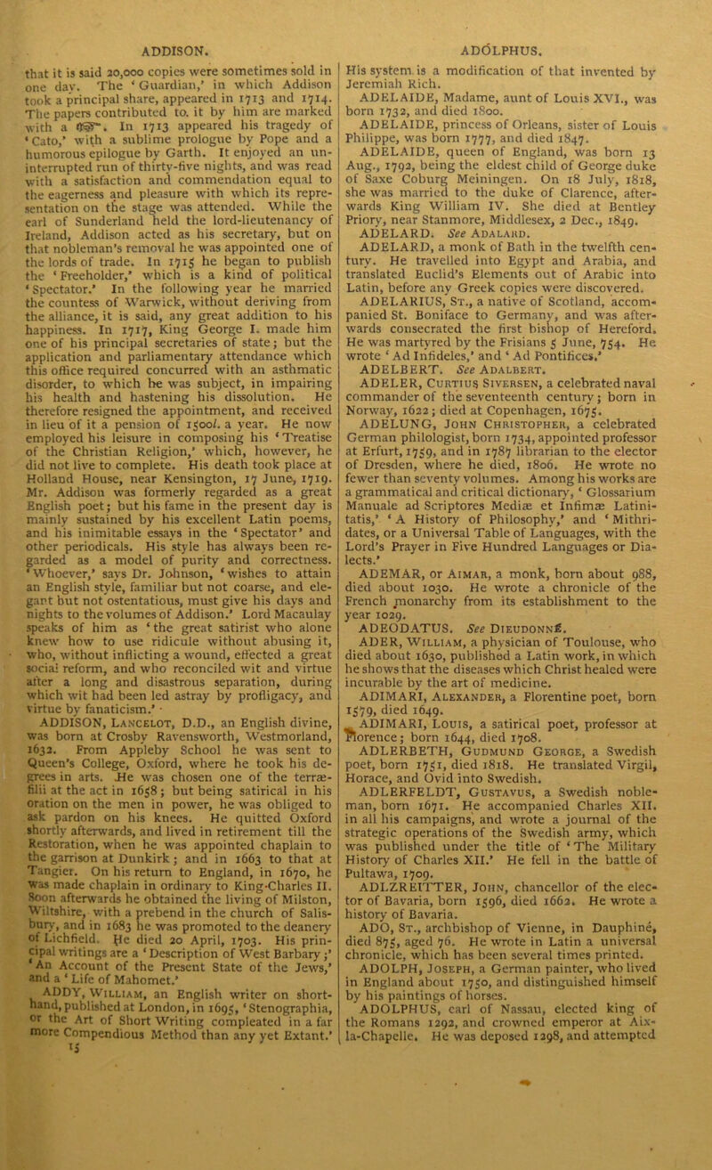 that it is said 20,000 copies were sometimes sold in one day. The * Guardian,’ in which Addison took a principal share, appeared in 1713 and 1714. The papers contributed to. it by him are marked with a QSg. In 1713 appeared his tragedy of ‘Cato,’ with a sublime prologue by Pope and a humorous epilogue by Garth. It enjoyed an un- interrupted run of thirty-five nights, and was read with a satisfaction and commendation equal to the eagerness and pleasure with which its repre- sentation on the stage was attended. While the earl of Sunderland held the lord-lieutenancy of Ireland, Addison acted as his secretary, but on that nobleman’s removal he was appointed one of the lords of trade. In 1713 he began to publish the ‘ Freeholder,’ which is a kind of political ‘Spectator.’ In the following year he married the countess of Warwick, without deriving from the alliance, it is said, any great addition to his happiness. In 1717, King George I. made him one of his principal secretaries of state; but the application and parliamentary attendance which this office required concurred with an asthmatic disorder, to which he was subject, in impairing his health and hastening his dissolution. He therefore resigned the appointment, and received in lieu of it a pension of 1300/. a year. He now employed his leisure in composing his ‘Treatise of the Christian Religion,’ which, however, he did not live to complete. His death took place at Holland House, near Kensington, 17 June, 1719. Mr. Addison was formerly regarded as a great English poet; but his fame in the present day is mainly sustained by his excellent Latin poems, and his inimitable essays in the ‘Spectator’ and other periodicals. His style has always been re- garded as a model of purity and correctness. ‘Whoever,’ says Dr. Johnson, ‘wishes to attain an English style, familiar but not coarse, and ele- gart but not ostentatious, must give his days and nights to the volumes of Addison.’ Lord Macaulay speaks of him as ‘the great satirist who alone knew how to use ridicule without abusing it, who, without inflicting a wound, effected a great social reform, and who reconciled wit and virtue after a long and disastrous separation, during which wit had been led astray by profligacy, and virtue by fanaticism.’ • ADDISON, Lancelot, D.D., an English divine, was born at Crosby Ravensworth, Westmorland, 1632. From Appleby School he was sent to Queen’s College, Oxford, where he took his de- grees in arts. JHe was chosen one of the teme- filii at the act in 1638; but being satirical in his oration on the men in power, he was obliged to ask pardon on his knees. He quitted Oxford shortly afterwards, and lived in retirement till the Restoration, when he was appointed chaplain to the garrison at Dunkirk j and in 1663 to that at Tangier. On his return to England, in 1670, he was made chaplain in ordinary to King-Charles II. Soon afterwards he obtained the living of Milston, Wiltshire, with a prebend in the church of Salis- bury, and in 1683 he was promoted to the deanery of Lichfield. ^Ie died 20 April, 1703. His prin- cipal writings are a ‘ Description of West Barbary ‘An Account of the Present State of the Jews,’ and a ‘ Life of Mahomet.’ ADDY, William, an English writer on short- hand, published at London, in 1695, ‘Stenographia, or the Art of Short Writing compleated in a far more Compendious Method than any yet Extant.’ ls His system, is a modification of that invented by Jeremiah Rich. ADELAIDE, Madame, aunt of Louis XVI., was born 1732, and died 1S00. ADELAIDE, princess of Orleans, sister of Louis Philippe, was born 1777, and died 1847. ADELAIDE, queen of England, was born 13 Aug., 1792, being the eldest child of George duke of Saxe Coburg Meiningen. On 18 July, 1818, she was married to the duke of Clarence, after- wards King William IV. She died at Bentley Prior)', near Stanmore, Middlesex, 2 Dec., 1849. ADELARDi See Adalard. ADELARD, a monk of Bath in the twelfth cen- tury. He travelled into Egypt and Arabia, and translated Euclid’s Elements out of Arabic into Latin, before any Greek copies were discovered. ADELARIUS, St., a native of Scotland, accom- panied St. Boniface to Germany, and was after- wards consecrated the first bishop of Hereford. He was martyred by the Frisians 3 June, 734. He. wrote ‘ Ad Infideles,’ and ‘ Ad Pontifices.’ ADELBERT. See Adalbert. ADELER, Curtius Siversen, a celebrated naval commander of the seventeenth century; born in Norway, 1622; died at Copenhagen, 1673. ADELUNG, John Christopher, a celebrated German philologist, born 1734, appointed professor at Erfurt, 1739, and in 1787 librarian to the elector of Dresden, where he died, 1806. He wrote no fewer than seventy volumes. Among his works are a grammatical and critical dictionary, ‘ Glossarium Manuale ad Scriptores Mediie et Infimae Latini- tatis,’ ‘ A History of Philosophy,* and ‘ Mithri- dates, or a Universal Table of Languages, with the Lord’s Prayer in Five Hundred Languages or Dia- lects.’ ADEMAR, or Aimar, a monk, born about 988, died about 1030. He wrote a chronicle of the French .monarchy from its establishment to the year 102*9. ADEODATUS. See Dieudonn£. ADER, William, a physician of Toulouse, who died about 1630, published a Latin work, in which he shows that the diseases which Christ healed were incurable by the art of medicine. ADIMARI, Alexander, a Florentine poet, born 1379, died 1649. ADIMARI, Louis, a satirical poet, professor at Florence; born 1644, died 1708. ADLERBETH, Gudmund George, a Swedish poet, born 1731, died 1818. He translated Virgil, Horace, and Ovid into Swedish. ADLERFELDT, Gustavus, a Swedish noble- man, born 1671. He accompanied Charles XII. in all his campaigns, and wrote a journal of the strategic operations of the Swedish army, which was published under the title of ‘The Military History of Charles XII.’ He fell in the battle of Pultawa, 1709. ADI.ZREITTER, John, chancellor of the elec- tor of Bavaria, born 1396, died 1662. He wrote a history of Bavaria. ADO, St., archbishop of Vienne, in Dauphine, died 873, aged 76. He wrote in Latin a universal chronicle, which has been several times printed. ADOLPH, Joseph, a German painter, who lived in England about 1730, and distinguished himself by his paintings of horses. ADOLPHUS, carl of Nassau, elected king of the Romans 1292, and crowned emperor at Aix- la-Chapelle. He was deposed 1298, and attempted