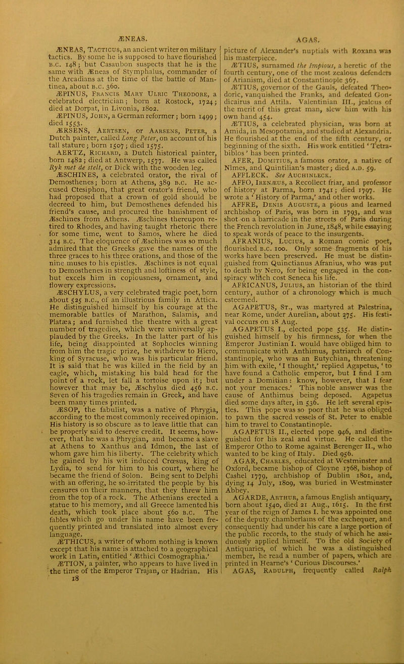 ENEAS, Tacticus, an ancient writer on military tactics. By some he is supposed to have flourished b.c. 148; but Casaubon suspects that he is the same with Eneas of Stymphalus, commander of the Arcadians at the time of the battle of Man- tinea, about b.c. 360. EPINUS, Fkancis Mary Ulbic Theodore, a celebrated electrician; born at Rostock, 1724; died at Dorpat, in Livonia, 1802. EPINUS, John, a German reformer; born 1499; died 1353. ERSENS, Aertsen, or Aarsens, Peter, a Dutch painter, called Long Peter, on account of his tall stature; born 1307 ; died 1373. AERTZ, Richard, a Dutch historical painter, born 1482 ; died at Antwerp, 1377. He was called Ryk met de stelt, or Dick with the wooden leg. ESCHINES, a celebrated orator, the rival of Demosthenes; born at Athens, 389 b.c. He ac- cused Ctesiphon, that great orator’s friend, who had proposed that a crown of gold should be decreed to him, but Demosthenes defended his friend’s cause, and procured the banishment of Eschines from Athens. Eschines thereupon re- tired to Rhodes, and having taught rhetoric there for some time, went to Samos, where he died 314 b.c. The eloquence of Eschines was so much admired that the Greeks gave the names of the three graces to his three orations, and those of the nine muses to his epistles. Eschines is not equal to Demosthenes in strength and loftiness of style, but excels him in copiousness, ornament, and flowery expressions. ESCHYLUS, a very celebrated tragic poet, born about 323 b.c., of an illustrious family in Attica. He distinguished himself by his courage at the memorable battles of Marathon, Salamis, and Plataia; and furnished the theatre with a great number of tragedies, which were universally ap- plauded by the Greeks. In the latter part of his life, being disappointed at Sophocles winning from him the tragic prize, he withdrew to Hiero, king of Syracuse, who was his particular friend. It is said that he was killed in the field by an eagle, which, mistaking his bald head for the point of a rock, let fall a tortoise upon it; but however that may be, Eschylus died 436 b.c. Seven of his tragedies remain in Greek, and have been many times printed. ESOP, the fabulist, was a native of Phrygia, according to the most commonly received opinion. His history is so obscure as to leave little that can be properly said to deserve credit. It seems, how- ever, that he was a Phrygian, and became a slave at Athens to Xanthus and Idmon, the last of whom gave him his liberty. The celebrity which he gained by his wit induced Croesus, king of Lydia, to send for him to his court, where he became the friend of Solon. Being sent to Delphi with an offering, he so-irritated the people by his censures on their manners, that they threw him from the top of a rock. The Athenians erected a statue to his memory, and all Greece lamented his death, which took place about 360 b.c. The fables which go under his name have been fre- quently printed and translated into almost every language. ETHICUS, a writer of whom nothing is known except that his name is attached to a geographical work in Latin, entitled ‘Ethici Cosmographia.’ ETION, a painter, who appears to have lived in the time of the Emperor Trajan, or Hadrian. His 18 picture of Alexander’s nuptials with Roxana was his masterpiece. ETIUS, surnamed the Impious, a heretic of the fourth century, one of the most zealous defenders of Arianism, died at Constantinople 367. ETIUS, governor of the Gauls, defeated Theo- doric, vanquished the Franks, and defeated Gon- dicairus and Attila. Valentinian III., jealcus of the merit of this great man, slew him with his own hand 434. ETIUS, a celebrated physician, was born at Amida, in Mesopotamia, and studied at Alexandria. He flourished at the end of the fifth century, or beginning of the sixth. His work entitled ‘ Tetra- biblos ’ has been printed. AFER, Domitius, a famous orator, a native of Nlmes, and Quintilian’s master; died a.d. 39. AFFLECK. See Auchinleck. AFFO, Iren/eus, a Recollect friar, and professor of history at Parma, born 1741; died 1797. He wrote a ‘ History of Parma,’ and other works. AFFRE, Denis Auguste, a pious and learned archbishop of Paris, was born in 1793, and was shot on a barricade in the streets of Paris during the French revolution in June, 1848, while essaying to speak words of peace to the insurgents. AFRANIUS, Lucius, a Roman comic poet, flourished b.c. 100. Only some fragments of his works have been preserved. He must be distin- guished from Quinctianus Afranius, who was put to death bv Nero, for being engaged in the con- spiracy which cost Seneca his life. AFRICANUS, Julius, an historian of the third century, author of a chronology which is much esteemed. AGAPETUS, St., was martyred at Palestrina, near Rome, under Aurelian, about 273. His festi- val occurs on 18 Aug. AGAPETUS I., elected pope 333. He distin- guished himself by his firmness, for when the Emperor Justinian I. would have obliged him to communicate with Anthimus, patriarch of Con- stantinople, who was an Eutychian, threatening him with exile, ‘I thought,’ replied Agapetus, ‘ to have found a Catholic emperor, but I find I am under a Domitian: know, however, that I fear not your menaces.’ This noble answer was the cause of Anthimus being deposed. Agapetus died some days after, in 536. He left several epis- tles. This pope was so poor that he was obliged to pawn the sacred vessels of St. Peter to enable him to travel to Constantinople. AGAPETUS II., elected pope 946, and distin- guished for his zeal and virtue. He called the Emperor Otho to Rome against Berenger II., who wanted to be king of Italy. Died 936. AGAR, Charles, educated at Westminster and Oxford, became bishop of Cloyne 1768, bishop of Cashel 1779, archbishop of Dublin 1801, and, dying 14 July, 1809, was buried in Westminster Abbey. AGARDE, Arthur, a famous English antiquary, born about 1340, died 21 Aug., 1613. In the firet year of the reign of James I. he was appointed one of the deputy' chamberlains of the exchequer, and consequently had under his care a large portion of the public records, to the study of which he assi- duously applied himself. To the old Society of Antiquaries, of which he was a distinguished member, he read a number of papers, which arc printed in Heame’s ‘ Curious Discourses.’ AGAS, Radulph, frequently called Ralph