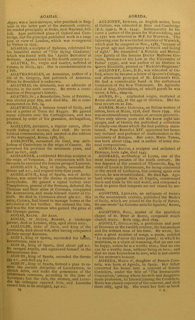 AGASIAS. Agg'at, was a land surveyor, who practised in Eng- land in the latter part of the sixteenth century. He resided principally at Stoke, near Nayland, Suf- folk. Agas published plans of Oxford and Cam- bridge, but his principal published work is a large plan or view of London, which was re-engraved by Vertue in 1737. AGASIAS, a sculptor of Ephesus, celebrated for his beautiful statue of ‘ The Dying Gladiator,’ which was found with the ‘ Apollo Belvidere’ at Nettuno. Agasias lived in the fourth century b.c. AGATHA, St., virgin and martyr, suffered at Catana, in Sicily, 231. She is commemorated on 3 Feb. AGATHANGELUS, an Armenian, author of a life of St. Gregory, first patriarch of Armenia. When he flourished is unknown. AGATHIAS, the Scholastic, was an advocate at Smyrna in the sixth century. He wrote a conti- nuation of Procopius’s history. AGATHO, St., a Benedictine, born at Palermo, was elected pope 679, and died 682. He is com- memorated on Feb. 14. AGATHOCLES, a famous tyrant of Sicily, and son of a potter of Terra del Reggio. He gained many victories over the Carthaginians, and was poisoned by order of his grandson, Archagathus, 289 B.C. AGELLIUS, Anthony, a regular canon, after- wards bishop of Acerno, died 1608. He wrote biblical commentaries, and assisted in the edition of the Septuagint, Rome, 1387, fol. AGELNOTH, surnamed the Good, was arch- bishop of Canterbury in the reign of Canute. He governed his province for seventeen years, and died 29 Oct., 1038. AGESANDER, acelebrated Rhodian sculptor in the reign of Vespasian. In conjunction with his two sons he executed the famous group of Laocoon. AGESILAUS I., king of Sparta, ascended the throne 928 b.c., and reigned forty-four years. AGESILAUS II., king of Sparta, son of Archi- damus, was raised to the throne in preference to Leotychides. He gained a signal victory over Tissaphernes, general of the Persians, defeated the Thebans and their allies at Coronaea, conquered the Acarnanians, and made himself master of Co- rinth. He died in Cyrenaica about 360 b.c. His sister, Cynisca, had learnt to manage horses at the solicitation of her brother. She entered the lists, and was the first woman who gained the prize at the Olympic games. AGGAS, Ralph. See Agas. AGGAS, or Augus, Robert, a landscape painter, died in London, 1679, aged about sixty. AGILULPH, duke of Jurin, and king of the Lombards, died about 616, after having conquered all Italy except Ravenna. AGIS I., king of Sparta, succeeded his fattier, Eurysthenes, 1030 b.c. AGIS II., king of Sparta, died about 398 b.c. He ravaged Argolis, and signalized himself in the Peloponnesian war. AGIS III., king of Sparta, ascended the throne 333 b.c., and died 324 b.c. AGIS IV., king of Sparta, formed a plan to re- store the ancient discipline of Lacedaemon, to abolish debts, and make the possessions of the inhabitants common, according to the laws of Lycurgus; but the rich, the women, and Leoni- das hjs colleague opposed him, and Leonidas caused him to be strangled, 240 b.c. AGREDA. AGLIONBY, Edward, an English writer, born at Carlisle, was educated at Eton and Cambridge (B.A. 1340-1, M.A. 1344). Subsequently he be- came a justice of the peace for Warwickshire, and in 1371 was returned as M.P. for Warwick. The following year he was elected recorder of Warwick, which post he resigned in Nov., 1387, ‘because of his great age and impotency to travel and failing of sight.’ He translated ‘A Notable and Marvai- lous Epistle of the famous Doctor Mathewe Gri- balde. Professor ol the Law in the Universitie of Padua’ (1330), and was author of an Oration to Queen Elizabeth, printed in ‘ Nichols’s Progresses.’ AGLIONBY, John, D.D., was educated at Ox- ford, where he became a fellow of Queen’s College, and afterwards principal of St. Edmund’s Hall. He had a consideiable hand >n the authorized translation of the New Testament. Dr. Aglionby died at Ishp, Oxfordshire, of which parish he was rector, 6 Feb., 1609-10. AGNES, St., celebrated virgin, martyred at Rome about 303, at the age of thirteen. Her fes- tival occurs on 21 Jan. AGNESI, Maria Gaeiana, an Italian woman of letters, born at Milan, 1718, died there 1799. She was an extraordinary instance of juvenile precocity. When only eleven years old she knew eight lan- guages, and at twenty she published a collection of ninety-one theses which she had publicly main- tained. Pope Benedict XIV. appointed her hono- rary lecturer and professor of mathematics in the university of Bologna. Her sister, Maria Teresa, was born about 1724, and is author of some mu- sical compositions. AGNOLO, Baccio, a sculptor and architect of Florence, bom 1460, died 1343. AGOBARD, archbishop of Lyons, one of the most learned prelates of the ninth century. He was deposed at the council of Tlnonville, 834, by order of Louis le Debonnaire, for being concerned in the revolt of Lothanus, but coming again into favour, he was re-established. He died 840. Ago- bard wrote against Felix of Urgella, condemned duels and trials by fire and water, and composed a book to prove that tempests are not raised by sor- cerers. AGOSTINI, Leonard, an antiquary of Sienna in the seventeenth century, published the Medals of Sicily, which are joined to the Sicily of Paruta. He also wrote ‘ Le Gemme antiche figurate,’ Rome, 1686. AGOSTINO, Paul, master of the pontifical chapel of St. Peter at Rome, composed much church music. Born 1393, died 1629. AGOULT, Guillaume, a gentleman and poet of Provence in the twelfth century, the handsomest and the wittiest man of his time. He wrote, be- sides a great number of songs, a poem, entitled ‘ La maniera d’amor dal terns passat,’ in which he maintains, m a chain of reasoning, that no one can be happy, unless he is a worthy man; that no one can be a worthy man, without being in love ; and that no man knows how to love, who is not careful of his mistress’s honour. AGREDA, Maria d’, daughter of Francis Coro- nela, was born at Agreda, in Spain. Her father converted his house into a convent of female Cordeliers, under the title of ‘The Immaculate Conception,’ among whom Ins wife and daughters made profession, he himself joining the Cordeliers. Maria was chosen superior of the convent, and died there 1663, aged 63. She wrote her famous bock c 2