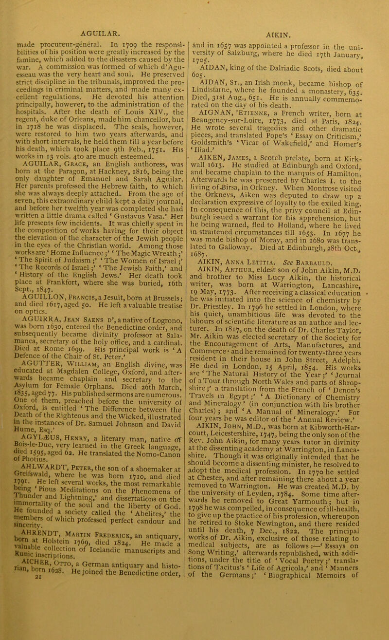 AGUILAR. made procureur-general. In 1709 the responsi- bilities of his position were greatly increased by the famine, which added to the disasters caused by the war. A commission was formed of which d’Agu- esseau was the very heart and soul. He preserved strict discipline in the tribunals, improved the pro- ceedings in criminal matters, and made many ex- cellent regulations. He devoted his attention principally, however, to the administration of the hospitals. After the death of Louis XIV., the regent, duke of Orleans, made him chancellor, but in 1718 he was displaced. The seals, however, were restored to him two years afterwards, and with short intervals, he held them till a year before his death, which took place 9th Feb., 1751. His works in 13 vols. 4to are much esteemed. AGUILAR, Grace, an English authoress, was born at the Paragon, at Hackney, 1816, being the only daughter of Emanuel and Sarah Aguilar. Her parents professed the Hebrew faith, to which she was always deeply attached. From the age of seven, this extraordinary child kept a daily journal, and before her twelfth year was completed she had written a little drama called ‘ Gustavus Vasa.’ Her life presents few incidents. It was chiefly spent in the composition of works having for their object the elevation of the character of the Jewish people in the eyes of the Christian world. Among those works are ‘ Home Influence‘ The Magic Wreath;’ ‘ The Spirit of Judaism ‘ The Women of Israel ;’ ‘ The Records of Israel* The Jewish Faith,’ and ‘ History of the English Jews.’ Her death took place at Frankfort, where she was buried, 16th Sept., 1847. AGUILLON, Francis,a Jesuit,born at Brussels; and died 1617, aged 50. He left a valuable treatise on optics. AGU1RRA, Jean Saens d’, anativeof Logrono, was born 1630, entered the Benedictine order, and subsequently became divinity professor at Sala- manca, secretary of the holy office, and a cardinal. Died at Rome 1699. His principal work is ‘A Defence of the Chair of St. Peter.’ AGUTTER, William, an English divine, was educated at Magdalen College, Oxford, and after- wards became chaplain and secretary to the Asylum for Female Orphans. Died 26th March, l83S»aged 77. His published sermons are numerous. One of them, preached before the university of Oxford, is entitled ‘ The Difference between the Death of the Righteous and the Wicked, illustrated in the instances of Dr. Samuel Johnson and David Hume, Esq.’ AGYL7EUS, Henry, a literary man, native off Bois-le-Duc, very learned in the Greek language, died 1595, aged 62. He translated the Nomo-Canon oi Photius. AHLWARDT, Peter, the son of a shoemaker s Greifswald, where he was born 1710, and die 1791- He left several works, the most remarkabl being Pious Meditations on the Phenomena c I nunder and Lightning,’ and dissertations on th immortality of the soul and the liberty of Goc m»iulinde r a, ?°,ciety cal*ed the ‘ Ahelites,’ th members of which professed perfect candour an sincerity. bornH^ESDiT’ .Martin Frederick, an antiquarj valn.hil Ho ?te,n x769) died 1824. He made K . collection of Icelandic manuscripts an Kiinic inscriptions. r rianIChnER’.°oTT0’ 3 German antiquary and histc nan, born 1628. He joined the Benedictine ordei AIRIN'. and in 1637 was appointed a professor in the uni- versity of Salzburg, where he died 17th January AIDAN, king of the Dalriadic Scots, died about 603. AIDAN, St., an Irish monk, became bishop of Lindisfatne, where he founded a monastery, 633 Died, 31st Aug., 651. He is annually commemo- rated on the day of his death. AIGNAN, ’Etienne, a French writer, born at Beangency-sur-Loire, 1773, died at Paris, 1824. He wrote several tragedies and other dramatic pieces, and translated Pope’s ‘ Essay on Criticism,’ Goldsmith’s ‘ Vicar of Wakefield,’’ and Homer’s ‘ Iliad.’ AIKEN, James, a Scotch prelate, born at Kirk- wall 1613. He studied at Edinburgh and Oxford, and became chaplain to the marquis of Hamilton’. Afterwards he was presented by Charles I. to the living of.Birsa, in Orkney. When Montrose visited the Orkneys, Aiken was deputed to draw up a declaration expressive of loyalty to the exiled king. In consequence of this, the privy council at Edin- burgh issued a warrant for his apprehension, but he being warned, fled to Holland, where he lived in straitened circumstances till 1633. In 1677 he was made bishop of Moray, and in 1680 was trans- lated to Galloway. Died at Edinburgh, 28th Oct 1687. AIKIN, Anna Letitia. See Barbauld. AIKIN, Arthur, eldest son of John Aikin, M.D. and brother to Miss Lucy Aikin, the historical writer, was born at Warrington, Lancashire, 19 May, 1773. After receiving a classical education he was initiated into the science of chemistry by Dr. Priestley. In 1796 he settled in London, where his quiet, unambitious life was devoted to the labours of scientific literature as an author and lec- turer. In 1817, on the death of Dr. Charles Taylor, Mr. Aikin was elected secretary of the Society for the Encouragement of Arts, Manufactures, and Commerce • and he remained for twenty-three years resident in their house in John Street, Adelphi. He died in London, 13 April, 1834. His works are ‘ The Natural History of the Year;’ ‘Journal of aTour through North Wales and parts of Shrop- shire;’ a translation from the French of ‘ Denon’s Travels in Egypt;’ ‘ A Dictionary of Chemistry and Mineralogy’ (in conjunction with his brother Charles); and ‘A Manual of Mineralogy.’ For four years he was editor of the ‘ Annual Review.’ AIKIN, John, M.D., was born at Kibworth-Har- court, Leicestershire, 1747, being the only son of the Rev. John Aikin, for many years tutor in divinity at the dissenting academy at Warrington, in Lanca- shire. Though it was originally intended that he should become a dissenting minister, he resolved to adopt the medical profession. In 1770 he settled at Chester, and after remaining there about a year removed to Warrington. He was created M.D. by the university of Leyden, 1784. Some time after- wards he removed to Great Yarmouth; but in 1798 hewas compelled, in consequence of ill-health, to give up the practice of his profession, whereupon he retired to Stoke Newington, and there resided until his death, 7 Dec., 1822. The principal works of Dr. Aikin, exclusive of those relating to medical subjects, are as follows‘ Essays on Song Writing,’ afterwards republished, with addi- tions, under the title of ‘Vocal Poetry;’ transla- tions of Tacitus’s ‘ Life of Agricola,’ and ‘ Manners of the Germans;’ ‘ Biographical Memoirs of