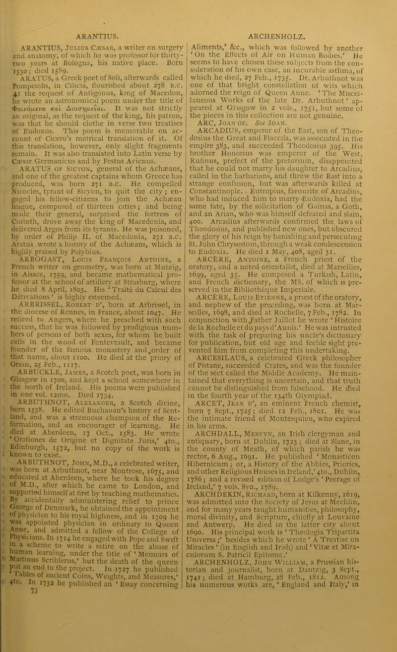 ARANTIUS. ARCHENHOLZ. ARANTIUS, Julius C.'esar, a writer on surgery and anatomy, of which he was professor for thirty- two years at Bologna, his native place. Born 1^30; died 13S9. ~ ARATUS, a Greek poet of Soli, afterwards called Pompeiolis, in Cilicia, flourished about 27S b.c. At the request of Antigonus, king of Macedon, he wrote an astronomical poem under the title of Gfaivofieva. teal Atocrij/xeiat. It was not strictly an original, as the request of the king, his patron, was that he should clothe in verse two treatises of Eudoxus. This poem is memorable on ac- count of Cicero’s metrical translation of it. Of this translation, however, only slight fragments remain. It was also translated into Latin verse by Caesar Germanicus and by Festus Avienus. ARATUS of Sicyon, general of the Achaeans, and one of the greatest captains whom Greece has produced, was born 271 b.c. He compelled Nicocles, tyrant of Sicyon, to quit the city ; en- gaged his fellow-citizens to join the Achaean league, composed of thirteen cities; and being made their general, surprised the fortress of Corinth, drove away the king of Macedonia, and delivered Argos from its tyrants. He was poisoned, by order of Philip II. of Macedonia, 231 b.c. Aratus wrote a history of the Achaeans, which is highly praised by Polybius. ARBOGAST, Louis Francois Antoine, a French writer on geometry, was born at Mutzig, in Alsace, 1739, and became mathematical pro- fessor at the school of artillery at Strasburg, where he died 8 April, 1803. His ‘Traite du Calcul des Derivations ’ is highly esteemed. ARBRISSEL, Robert d’, born at Arbrissel, in the diocese of Rennes, in France, about 1047. He retired to Angers, where he preached with such success, that he was followed by prodigious num- bers of persons of both sexes, for whom he built cells in the wood of Fcntevrault, and became founder of the famous monastery and^order of that name, about 1100. He died at the priory' of Orsan, 23 Feb., 1117. ARBUCKLE, James, a Scotch poet, was born in Glasgow in 1700, and kept a school somewhere in the north of Ireland. His poems were published in one vol. i2mo. Died 1734. ARBUTHNOT, Alexander, a Scotch divine, born 1538. He edited Buchanan’s history of Scot- land, and was a strenuous champion of the Re- formation, and an encourager of learning. He died at Aberdeen, 17 Oct., 1383. He wrote ‘ Orationes de Origine et Dignitate Juris,’ 4to., Edinburgh, 1372, but no copy of the work is known to exist. ARBUTHNOT, John, M.D., a celebrated writer, was born at Arbuthnot, near Montrose, 1673, and educated at Aberdeen, where he took his degree of M.D., after which he came to London, and supported himself at first by teaching mathematics. By accidentally administering relief to prince George of Denmark, he obtained the appointment of physician to his royal highness, and in 1709 he was appointed physician in ordinary to Queen Anne, and admitted a fellow of the College of Physicians. In 1714 he engaged with Pope and Swift in a scheme to write a satire on the abuse of human learning, under the title of ‘ Memoirs of Martinus Scriblerus,’ but the death of the queen end to the project. In 1727 he published J ables of ancient Coins, Weights, and Measures,’ 4to. In 1732 he published an ‘ Essay concerning Aliments,' See., which was followed by another ‘On the Effects of Air on Human Bodies.' He seems to have chosen these subjects from the con- sideration of his own case, an incurable asthma, of which he died, 27 Feb., 1733. Dr. Arbuthnot was one of that bright constellation of wits which adorned the reign of Queen Anne. ‘The Miscel- laneous Works of the late Dr. Arbuthnot ’ ap- peared at Glasgow in 2 vols., 1731, but some of the pieces in this collection are not genuine. ARC, Joan of. See Joan. ARCADIUS, emperor of the East, son of Theo- dosius the Great and Flaccila, was associated in the empire 383, and succeeded Theodosius 393. His brother Honorius was emperor of the West. Rufinus, prefect of the pretorium, disappointed that he could not marry his daughter to Arcadius, called in the barbarians, and threw the East into a strange confusion, but was afterwards killed at Constantinople. • Eutropius, favourite of Arcadius, who had induced him to marry •Eudoxia, had the same fate, by the solicitation of Gainas, a Goth, and an Arian, who was himself defeated and slain, 400. Arcadius afterwards confirmed the laws of Theodosius, and published new ones, but obscured the glory of his reign by banishing and persecuting St.John Chrysostom, through a weak condescension to Eudoxia. He died 1 May, 408, aged 31. ARCERE, Antoine, a French priest of the oratory, and a noted orientalist, died at Marseilles, 1699, aged 33. He composed a Turkish, Latin, and French dictionary, the MS. of which is pre- served in the Bibliotheque Imperiale. ARCERE, Louis Etienne, a priest of the oratory, and nephew of the preceding, was born at Mar- seilles, 1698, and died at Rochelle, 7 Feb., 1782. In conjunction with^ather Jaiilot he wrote ‘Histoire dela Rochelle etdu pays d’Aunis.’ He was intrusted with the task of preparing his uncle’s dictionary for publication, but old age and feeble sight pre- vented him from completing this undertaking. ARCESILAUS, a celebrated Greek philosopher of Pistane, succeeded Crates, and was the founder of the sect called the Middle Academy. He main- tained that everything is uncertain, and that truth cannot be distinguished from falsehood. He died in the fourth year of the 134th Olympiad. ARCET, Jean d’, an eminent French chemist, born 7 Sept., 1723 ; died 12 Feb., 1801. He was the intimate friend of Montesquieu, who expired in his arms. ARCHDALL, Mervyn, an Irish clergyman and antiquary, born at Dublin, 1723 ; died at Slane, in the county of Meath, of which parish he was rector, 6 Aug., 1691. He published ‘ Monasticon Hibernicum ; or, a History of the Abbies, Priories, and other Religious Houses in Ireland,’4to., Dublin, 1786; and a revised edition of Lodge’s ‘ Peerage of Ireland,’ 7 vols. 8vo., 1789. ARCHDEKIN, Richard, born at Kilkenny, 1619, was admitted into the Society of Jesus at Mechlin, and for many years taught humanities, philosophy, moral divinity, and Scripture, chiefly at Louvaine and Antwerp. He died in the latter city about 1690. His principal work is ‘ Theologia Tripartita Universa;’ besides which he wrote ‘ A Treatise on Miracles ’ (in English and Irish) and ‘ Vitas et Mira- culorum S. Patricii Epitome.’ ARCHENHOLZ, John William, a Prussian his- torian and journalist, born at Dantzig, 3 Sept., 1741; died at Hamburg, 28 Feb., 1812. Among his numerous works are, ‘ England and Italy,’ in