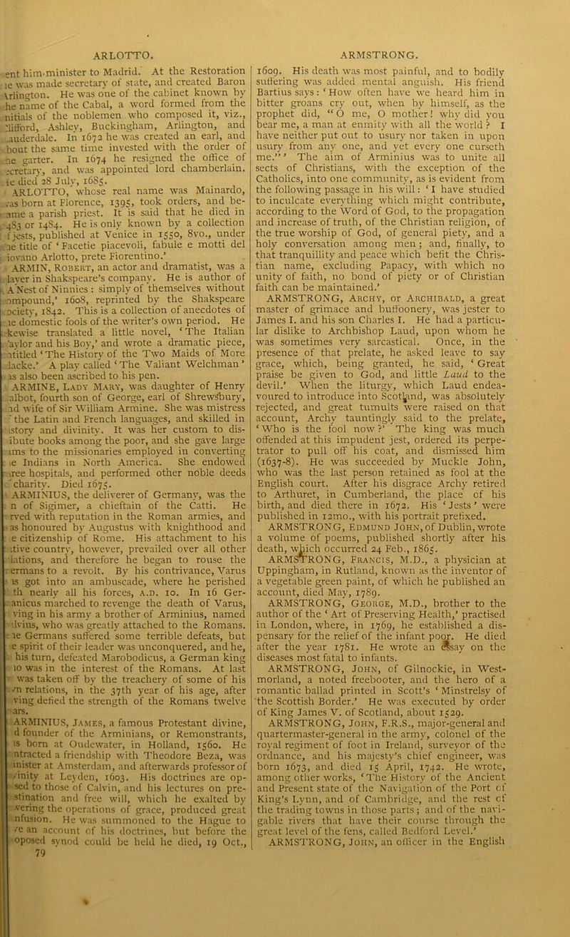 ent him.minister to Madrid. At the Restoration fe was made secretary of state, and created Baron Arlington. He was one of the cabinet known by he name of the Cabal, a word formed from the nitials of the noblemen who composed it, viz., Gifford, Ashley, Buckingham, Arlington, and .auderdale. In 1673 he was created an earl, and bout the same time invested with the order of ■ae garter. In 1674 he resigned the office of ;cretary, and was appointed lord chamberlain, te died 38 July, 16S3. A.RLOTTO, whose real name was Mainardo, s?as born at Florence, 1395, took orders, and be- anie a parish priest. It is said that he died in 4S3 or 14S4. He is only known by a collection f jests, published at Venice in 1350, 8vo., under ae title of ‘ Facetie piacevoli, fabuie e motti del iovano Arlotto, prete Fiorentino.’ ARMIN, Robert, an actor and dramatist, was a laver in Shakspeare’s company. He is author of A Nest of Ninnies : simply of themselves without impound,’ 1608, reprinted by the Shakspeare ociety, 1843. This is a collection of anecdotes of le domestic fools of the writer’s own period. He kewise translated a little novel, ‘The Italian 'aylor and his Boy,’ and wrote a dramatic piece, ititled‘The History of the Two Maids of More .lacked A play called ‘The Valiant Welchman ’ is also been ascribed to his pen. ARMINE, Lady Mary, was daughter of Henry albot, fourth son of George, earl of Shrewsbury, id wife of Sir William Armine. She was mistress ' the Latin and French languages, and skilled in istory and divinity. It was her custom to dis- ibute books among the poor, and she gave large ims to the missionaries employed in converting ie Indians in North America. She endowed iree hospitals, and performed other noble deeds 'charity. Died 1673. ARMINIUS, the deliverer of Germany, was the n of Sigimer, a chieftain of the Catti. He rved with reputation in the Roman armies, and as honoured by Augustus with knighthood and e citizenship of Rome. His attachment to his itive country, however, prevailed over all other lations, and therefore he began to rouse the ermans to a revolt. By his contrivance, Varus is got into an ambuscade, where he perished th nearly all his forces, a.d. 10. In 16 Ger- anicus marched to revenge the death of Varus, ving in his army a brother of Arminius, named dvius, who was greatly attached to the Romans, ie Germans suffered some terrible defeats, but e spirit of their leader was unconquered, and he, his turn, defeated Marobodicus, a German king 10 was in the interest of the Romans. At last was taken off by the treachery of some of his vn relations, in the 37th year of his age, after ving defied the strength of the Romans twelve ars. ARMINIUS, James, a famous Protestant divine, d founder of the Arminians, or Remonstrants, is bom at Oudewater, in Holland, 1360. He ntracted a friendship with Theodore Beza, was inister at Amsterdam, and afterwards professor of ✓inity at Leyden, 1603. His doctrines are op- sed to those of Calvin, and his lectures on pre- stination and free will, which he exalted by •vering the operations of grace, produced great nfusion. He was summoned to the Hague to >’c an account of his doctrines, but before the oposed synod could be held he died, 19 Oct., 79 1609. His death was most painful, and to bodily sutfering was added mental anguish. His friencl Bartius says : ‘ How often have we heard him in bitter groans cry out, when by himself, as the prophet did, “ O me, O mother! why did you bear me, a man at enmity with all the world ? I have neither put out to usury nor taken in upon usury from any one, and yet every one curseth me.”’ The aim of Arminius was to unite all sects of Christians, with the exception of the Catholics, into one community, as is evident from the following passage in his will: ‘ I have studied to inculcate everything which might contribute, according to the Word of God, to the propagation and increase of truth, of the Christian religion, of the true worship of God, of general piety, and a holy conversation among men ; and, finally, to that tranquillity and peace which befit the Chris- tian name, excluding Papacy, with which no unity of faith, no bond of piety or of Christian faith can be maintained.’ ARMSTRONG, Archy, or Archibald, a great master of grimace and buffoonery, was jester to James I. and his son Charles I. He had a particu- lar dislike to Archbishop Laud, upon whom he was sometimes very sarcastical. Once, in the presence of that prelate, he asked leave to say grace, which, being granted, he said, ‘ Great praise be given to God, and little Laud to the devil.’ When the liturgy, which Laud endea- voured to introduce into Scotland, was absolutely rejected, and great tumults were raised on that account, Archy tauntingly said to the prelate, ‘ Who is the fool now ?’ The king was much offended at this impudent jest, ordered its perpe- trator to pull off his coat, and dismissed him (1637-8). He was succeeded by Muckle John, who was the last person retained as fool at the English court. After his disgrace Archy retired to Arthuret, in Cumberland, the place of his birth, and died there in 1673. His ‘Jests’ were published in iamo., with his portrait prefixed. ARMSTRONG, Edmund John,of Dublin, wrote a volume of poems, published shortly after his death, which occurred 24 Feb., 1863. ARMSTRONG, Francis, M.D., a physician at Uppingham, in Rutland, known as the inventor of a vegetable green paint, of which he published an account, died May, 1789. ARMSTRONG, George, M.D., brother to the author of the ‘ Art of Preserving Health,’ practised in London, where, in 1769, he established a dis- pensary for the relief of the infant poor. He died after the year 1781. He wrote an OTsay on the diseases most fatal to infants. ARMSTRONG, John, of Gilnockie, in West- morland, a noted freebooter, and the hero of a romantic ballad printed in Scott’s ‘ Minstrelsy of the Scottish Border.’ He was executed by order of King James V. of Scotland, about 1329. ARMSTRONG, John, F.R.S., major-general and quartermaster-general in the army, colonel of the royal regiment of foot in Ireland, surveyor of the ordnance, and his majesty’s chief engineer, was born 1673, and died 13 April, 1742. He wrote, among other works, ‘The History of the Ancient and Present state of the Navigation of the Port of King’s Lynn, and of Cambridge, and the rest cf the trading towns in those parts; and of the navi- gable rivers that have their course through the great level of the fens, called Bedford Level.’ ARMSTRONG, John, an officer in the English