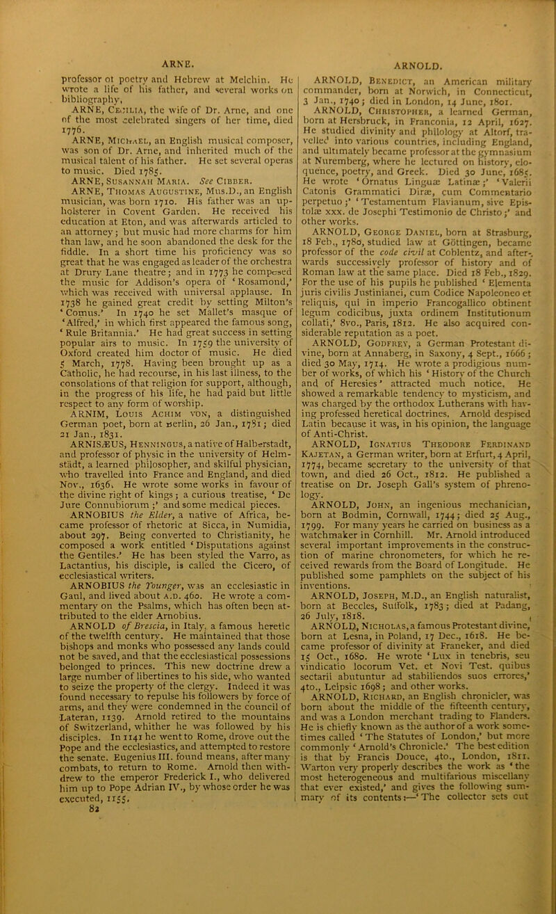 ARNE. professor oi poetry and Hebrew at Melchin. He wrote a life of bis father, and several works on bibliography, ARNE, Ceoilia, the wife of Dr. Arne, and one of the most celebrated singers of her time, died 1776. ARNE, Michael, an English musical composer, was son of Dr. Arne, and inherited much of the musical talent of his father. He set several operas to music. Died 1785. ARNE, Susannah Maria. See Cibber. ARNE, Thomas Augustine, Mus.D., an English musician, was born 1710. His father was an up- holsterer in Covent Garden. He received his education at Eton, and was afterwards articled to an attorney; but music had more charms for him than law, and he soon abandoned the desk for the fiddle. In a short time his proficiency was so great that he was engaged as leader of the orchestra at Drury Lane theatre; and in 1773 he compesed the music for Addison’s opera of ‘ Rosamond,’ which was received with universal applause. In 1738 he gained great credit by setting Milton’s ‘ Comus.’ In 1740 he set Mallet’s masque of ‘Alfred,’ in which first appeared the famous song, ‘ Rule Britannia.’ He had great success in setting popular airs to music. In 1739 the university of Oxford created him doctor of music. He died 3 March, 1778. Having been brought up as a Catholic, he had recourse, in his last illness, to the consolations of that religion for support, although, in the progress of his life, he had paid but little respect to any form of worship. ARNIM, Louis Achim ton, a distinguished German poet, born at rserlin, 26 Jan., 1781; died 21 Jan., 1831. ARNISA5US, Henningus, a native of Halbsrstadt, and professor of physic in the university of Helm- stiidt, a learned philosopher, and skilful physician, who travelled into France and England, and died Nov., 1G36. He wrote some works in favour of the divine right of kings ; a curious treatise, ‘ De Jure Connubiorum ;’ and some medical pieces. ARNOBIUS the Elder, a native of Africa, be- came professor of rhetoric at Sicca, in Numidia, about 297. Being converted to Christianity, he composed a work entitled ‘ Disputations against the Gentiles.’ He has been styled the Varro, as Lactantius, his disciple, is called the Cicero, of ecclesiastical writers. ARNOBIUS the Touvger, was an ecclesiastic in Gaul, and lived about a.d. 460. He wrote a com- mentary on the Psalms, which has often been at- tributed to the elder Arnobius. ARNOLD of Brescia, in Italy, a famous heretic of the twelfth century. He maintained that those bishops and monks who possessed any lands could not be saved, and that the ecclesiastical possessions belonged to princes. This new doctrine drew a large number of libertines to his side, who wanted to seize the property of the clergy. Indeed it was found necessary to repulse his followers by force of arms, and they were condemned in the council of Lateran, 1139! Arnold retired to the mountains of Switzerland, whither he was followed by his disciples. In 1141 he went to Rome, drove out the Pope and the ecclesiastics, and attempted to restore the senate. EugeniusIII. found means, after many combats, to return to Rome. Arnold then with- drew to the emperor Frederick I., who delh-cred him up to Pope Adrian IV., by whose order he was executed, 1155. ARNOLD. ARNOLD, Benedict, an American military commander, born at Norwich, in Connecticut, 3 Jan., 1740; died in London, 14 June, 1801. ARNOLD, Christopher, a learned German, born at Hcrsbruck, in Franconia, 12 April, 1627. He studied divinity and philology at Altorf, tra- velled into various countries, including England, and ultimately became professor at the gymnasium at Nuremberg, where he lectured on history, elo- quence, poetry, and Greek. Died 30 June,” 1G83. He wrote ‘ Ornatus Lingua Latina;’ ‘Valerii Catonis Grammatici Dira, cum Commentario perpetuo ;’ ‘Testamentum Flavianum, sive Epis- tola xxx. de Josephi Testimonio de Christo;’ and other works. ARNOLD, George Daniel, born at Strasburg, 18 Feb,, 1780, studied law at Gottingen, became professor of the code civil at Coblentz, and after-, wards successively professor of history and of Roman law at the same place. Died 18 Feb., 1829. For the use of his pupils he published ‘ Elementa juris civilis Justinianei, cum Codice Napoleoneoet reliquis, qul in imperio Francogallico obtinent legum codicibus, juxta ordinem Institutionum collati,’ 8vo., Paris, 1812. He also acquired con- siderable reputation as a poet. ARNOLD, Godfrey, a German Protestant di- vine, born at Annaberg, in Saxony, 4 Sept., 1666 ; died 30 May, 1714. He wrote a prodigious num- ber of works, of which his ‘ History of the Church and of Heresies ’ attracted much notice. He showed a remarkable tendency to mysticism, and was charged by the orthodox Lutherans with hav- ing professed heretical doctrines, Arnold despised Latin because it was, in his opinion, the language of Anti-Christ. ARNOLD, Ignatius Theodore Ferdinand Kajetan, a German wrriter, born at Erfurt, 4 April, 1774, became secretary to the university of that j town, and died 26 Oct., 1812. He published a treatise on Dr. Joseph Gall’s system of phreno- logy. ARNOLD, John, an ingenious mechanician, born at Bodmin, Cornwall, 1744; died 23 Aug., 1799. For many years he carried on business as a watchmaker in Cornhill. Mr. Arnold introduced several important improvements in the construc- tion of marine chronometers, for which he re- ceived rewards from the Board of Longitude. He published some pamphlets on the subject of his inventions. ARNOLD, Joseph, M.D., an English naturalist, born at Beccles, Sulfolk, 1783; died at Padang, 36 July, 1818. | ARNOLD, Nicholas, a famous Protestant divine, born at Lesna, in Poland, 17 Dec., 1618. He be- came professor of divinity at Franeker, and died 13 Oct., 1680. He wrrote ‘Lux in tenebris, seu vindicatio locorum Vet. et Novi Test, quibus sectarii abutuntur ad stabiliendos suos errores,’ 4to., Leipsic 1698; and other works. ARNOLD, Richard, an English chronicler, wras born about the middle of the fifteenth century, and was a London merchant trading to Flanders. He is chiefly known as the author of a work some- times called ‘ The Statutes of London,’ but more commonlv ‘Arnold’s Chronicle.’ The best edition is that by Francis Douce, 4to., London, 1S11. Warton very properly describes the w'ork as ‘ the most heterogeneous and multifarious miscellany that ever existed,’ and gives the following sum- mary of its contents 1—‘ The collector sets out