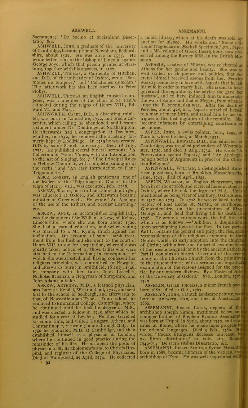 Sacrament;’ ‘ De Socino et Socianismo Disscr- tatio,’ &c. ASHWELL, John, a graduate of the university of Cambridge, became prior of Newnham, Bedford- shire, about 1537. He was alive in 1535. He wrote letters sent to the bishop of Lincoln against George Joye, which that person printed at Stras- burg, together with his answers, in 1327. ASHWELL, Thomas, a Carmelite of Hitchen, and D.D. of the university of Oxford, wrote ‘ Ser- mones de tempore,’ and ‘ Collationes qvuedam.’ The latter work has also been ascribed to Peter Stokys. ASHWELL, THOMAS, an English musical com- poser, was a member of the choir of St. Paul’s cathedral during the reigns of Henry VIII., Ed- ward VI., and Mary. ASHWORTH, Caleb, D.D., a dissenting minis- ter, was born in Lancashire, 1722, and bred a car- penter, which calling he abandoned, and became a student under Dr. Doddridge, at Northampton. He afterwards had a congregation at Daventry, whither, in 1752, he removed the academy for- merly kept by Doddridge. In 1739 he was created D.D. by some Scotch university. Died 18 July, 1775. He published several funeral sermons; ‘A Collection of Psalm Tunes, with an Introduction to the Art of Singing, &c.;’ ‘The Principal Rules of Hebrew Grammar, with complete paradigms of the verbs;’ and ‘An easy Introduction to Plane Trigonometry.’ ASKE, Robert, an English gentleman, one of the leaders of the ‘Pilgrimage of Grace’ in the reign of Henry VIII., was executed, Feb., 1536. ASKEW, /Egeon, born in Lancashire about 1376, was educated at Oxford, and afterwards became minister of Greenwich. He wrote ‘ An Apology of the use of the Fathers, and Secular Learning,’ etc. ASKEW, Anne, an accomplished English lady, was the daughter of Sir William Askew, of Kelsay, Lincolnshire, where she was born about 1320. She had a learned education, and-when young was married to a Mr. Kyme, much against her inclination. On account of some harsh treat- ment from her husband she went to the court of Henry VIII. to sue for a separation, where she was greatly taken notice of by those ladies who were attached to the Reformation ; in consequence of which she was arrested, and having confessed her religious principles, was committed to Newgate, and afterwards burnt in Smithfield, 16 July, 1346, in company with her tutor, John Lascelles, Nicholas Beleniau, a clergyman of Shropshire, and John Adams, a tailor. ASKEW, Anthony, M.D., a learned physician, first to the school of Sedbergh, and afterwards to that, of Newcastle-upon-Tyne. From school he removed to Emmanuel College, Cambridge, where he continued until he took his degree of M.B., and was elected a fellow in 1743, after which he studied for a year at Leyden. He then travelled for some time, and visited Hungary, Athens, and Constantinople, returning home through Italy. In 1730 he graduated M.D. at Cambridge, and then established himself as a physician in London, j where he continued in good practice during the remainder of his life. He occupied the posts of physician to St. Bartholomew’s and to Christ’s Hos- pital, and registrar of the College of Physicians. Died at Hampstead, 27 April, 1774. He collected t 92 a noble library, which at his death was sold by | auction for .A4000. His works are, ‘Nova; edi- 1 tionisTragoediarum AJschyli Specimen,’4to., 1746; ■ and a MS. volume of Greek Inscriptions, now pre- i served among the Burney MSS. in the British Mu- seum. ASPASIA, a native of Miletus, was celebrated at ji Athens for her genius and beauty. She was so < well skilled in eloquence and politics, that So- 9 crates himself received lessons from her. Pericles was so passionately in love with Aspasia that he left j his wife in order to marry her. She is said to have 1 governed the republic by the advice she gave her i husband, and to have induced him to undertake j the war of Samos and that of Megara, from whence 1 arose the Peloponnesian war. After the death of S Pericles, about 428, B.C., Aspasia attached herself >■ to a man of mean birth, and raised him by her in- I trigues to the first dignities of the republic. She became infamous by entertaining courtesans at her house. ASPER, John, a Swiss painter, bom, 1499, at Zurich, where he died, 21 March, 1371. ASPINWALL, Edward, D.D., was educated at Cambridge, was installed prebendary of Westmin- ster, 1729, and died 3 Aug., 1732. * He wrote ‘ A Preservation against Popery,’ and ‘ An Apology: being a Series of Arguments in proof of the Chris- tian Religion.’ ASPINWALL, William, a distinguished Ame- rican physician, born at Brooklyn, Massachusetts, June, 1743; died 16 April, 1823. ASPLIN, William, an English clergyman, was born in or about 1688, and received his education at Oxford, where he took the degree of M.A. He is mentioned as being vicar of Banbury, Oxfordshire, in 1717 and 1723. In 1728 he was collated to the k rectory of East Leche St. Martin, or Burthorpe,,( Gloucestershire, on the presentation of King; George I., and held that living till his death in| 1738. He wrote a curious work, the full title offo which is as follows: — ‘ Alkibla : a disquisition)® upon worshipping towards the East. In two parts.it Part I. contains the general antiquity, the rise, and* reasonableness of this religious ceremony in then* Gentile world; its early adoption into the church™ of Christ; with a free and impartial examination™ of the reasons assigned for it by the ancient Fathers.* Part II. contains an historical account of this cere-ili mony in the Christian Church from the primitive™ to the present times; with a serious and impartial™, examination of the reasons assigned for the prac-■ tice by our modern divines. By a Master of Arts) H of the University of Oxford.’ 8vo., London, 172S.™ ^ASSELIN, Gille Thomas, a minor French poet.;iB ASSELYN, John, a Dutch landscape painter, was® born at Antwerp, 1610, and died at Amsterdam J ASSEMANNI, Joseph Louis, nephew of thcrl archbishop Joseph Simon, mentioned below, anijB lounger brother of Stephen Evodius AssemanniRB was born at Tripoli in Syria, about 1710, and edu|S cated at Rome, where he made rapid progress i'W the oriental languages. Died 9 Feb., 1782. Ho*® wrote, * Codex liturgicus Ecclesia: universas, iiM xv. libros distributus,’ 12 vols. 4to., Rome*; 1749-63 ; ‘ De sacris ritibus Dissertatio,’ &c. ASSEMANNI, Joseph Simon, a Syrian Marcnite** born in 1687, became librarian of the Vatican, anffl archbishop of Tyre. He was well acquainted witwH ~ -Mi -• -