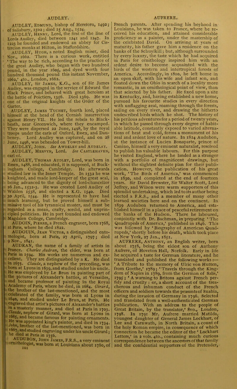 -— AUDLEY. AUDLEY, Edmund, bishop of Hereford, 1492; of Salisbury', 1502; died 13 Aug., 1524. AUDLEY, Henry, Lord, the first of the line of Lords Audley, died between 1241 and 1247. In 1223 he founded and endowed an abbey for Cis- tercian monks at Hilton, in Staffordshire. AUDLEY, Hugh, a noted English miser, died Nov., 1662. There is a curious work, entitled ‘The way to be rich, according to the practice of the great Audley, who began with two hundred pound, in the year 1603, and dyed worth four hundred thousand pound this instant November, 1662,’ 4to., London, 1662. AUDLEY, Sir James, K.G., son of Sir James Audley, was engaged in the service of Edward the Black Prince, and behaved with great heroism at the battle of Poictiers, 1336. Died 1369. He was one of the original knights of the Order of the Garter. AUDLEY, James Tuchet, fourth lord, placed himself at the head of the Cornish insurrection heath, near Greenwich, where they encamped. They wrere dispersed 22 June, 1498, by the royal troops under the earls of Oxford, Essex, and Dau- beney. Lord Audley wras captured, and on 28 June, 1498, was beheaded on Tower-hill. AUDLEY, John. See Awdeley and Audelay. AUDLEY, Mervyn, Lord. See Castlehaven, earl of. AUDLEY, Thomas Audley, Lord, was bom in Essex, 1488, and educated, it is supposed, at Buck- ingham College, Cambridge. He afterwards studied law in the Inner Temple. In 1332 he was knighted, and made lord-keeper of the great seal, being advanced to the dignity of lord-chancellor : 26 Jan., 1332-3. He was created Lord Audley of Walden 1338, and elected a K.G. 1340. Died ; 30 April, 1344. He is represented to have had much learning, but he proved himself a sub- ~ missive tool of his tyrannical master, and must be regarded as a mean, crafty, sordid, and unprin- cipled politician. He in part founded and endowed Magdalen College, Cambridge. AUDOIN, Pierre, a French engraver, born 1768, at Paris, where he died 1822. AUDOUIN, Jean Victor, a distinguished ento- mologist, born at Paris, 27 April, 1797; died 9 Nov., 1841. AUDRAN, the name of a family of artists in France. Charles Audran, the elder, was born at Paris in 1394. His works are numerous and ex- cellent, They are distinguished by a K. He died in 1673. Claude, a nephew of the preceding, was bom at Lyons in 1639, and studied under his uncle. He was employed by Le Brun in painting part of the pictures of Alexander’s battles, at Versailles, and became professor of painting in the Royal Academy of Paris, where he died, in 1684. Girard, the brother of the last-mentioned, and the most celebrated of the family, was born at Lyons in 1640, and studied under Le Brun, at Paris. He engraved that artist’s pictures of Alexander’s battles a masterly manner, and died at Paris in 1703. Claude, nephew of Girard, was born at Lyons in 1085, and became famous for painting ornaments, ft aPP°'n^et^ king’s painter, and died in 1734. ra ’ ”rt^er ,°f the last-mentioned, was born in 1067 and studied engraving under his uncle Girard : he died at Paris in 1736. AUDUBON, John James, F.R.S., a very eminent ornithologist, was born at Louisiana about 1780, of Trvr * 9 AUFRERE. French parents. After spending his boyhood in Louisiana, he was taken to France, where he re- ceived his education, and attained considerable proficiency as a painter, under the mastership of the celebrated David. On arriving at years of maturity, his father gave him a residence on the banks of the Schuylkill; but, although surrounded by every luxury, the taste which he had acquired in Paris for ornithology inspired him with an ardent desire to become acquainted with the birds of the western and intertropical forests of America. Accordingly, in 1810, he left home in an open skiff, with his wife and infant son, and floated down the Ohio in search of a locality more romantic, in an ornithological point of view, than that selected by his father. He fixed upon a site in Kentucky, and, having established a new home, pursued his favourite studies in every direction with unflagging zeal, roaming through the forests, sailing on every river, and drawing the hitherto undescribed birds which he shot. The history of in which he passed through every degree of habit- able latitude, constantly exposed to varied alterna- tions of heat and cold, forms a monument of his zeal and ardent love of nature. In 1824 Audubon, at the instance of Lucien Bonaparte, prince of Canino, himself a very eminent naturalist, resolved to publish his valuable labours. For this purpose he visited England, where he landed as a stranger with a portfolio of magnificent drawings, but without the slightest definite plan for their publi- cation. However, the publication of his great work, ‘The Birds of America,’ was commenced in 1830, and completed at the end of fourteen years. Sir David Brewster, Sir Walter Scott, Lord Jeffrey, and Wilson were warm supporters of this splendid undertaking, which led to its author being elected a F.R.S., and a member of many other learned societies here and on the continent. In 1839 Audubon returned to America, and esta- blished himself in a place of peaceful retirement on the banks of the Hudson. There he laboured, conjointly with Dr. Bachman, in preparing ‘ The Quadrupeds of America,’ published in 1846. This was followed by ‘ Biography of American Quad- rupeds,’ shortly before his death, which took place at New York, 27 Jan., 1831. AUFRERE, Anthony, an English writer, born about 1736, being the eldest son of Anthony Aufrere, of Hoveton Hall, Norfolk. Early in life he acquired a taste for German literature, and he translated and published the following works :—• ‘ A Tribute to the memory of Ulric von Hutten, from Goethe,’ 1789; ‘ Travels through the King- dom of Naples in 1789, from the German of Salis,’ 1793 ; * A warning to Britons against French per- fidy and cruelty : or, a short account of the trea- cherous and inhuman conduct of the French officers and soldiers towards the peasants of Suabia, during the invasion of Germany in 1796. Selected and translated from a well-authenticated German publication. With an address to the people of Great Britain, by the translator,’ 8vo., London, 1798. In 1791 Mr. Aufrere married Matilda, youngest daughter of General James Lockhart, of Lee and Carnwath, in North Britain, a count of the holy Roman empire, in consequence of which connection he became the editor of the ‘ Lockhart Letters,’ in 2 vols. 4to., containing much curious correspondence between the ancestors of that family and the confidential supporters of the Pretender,