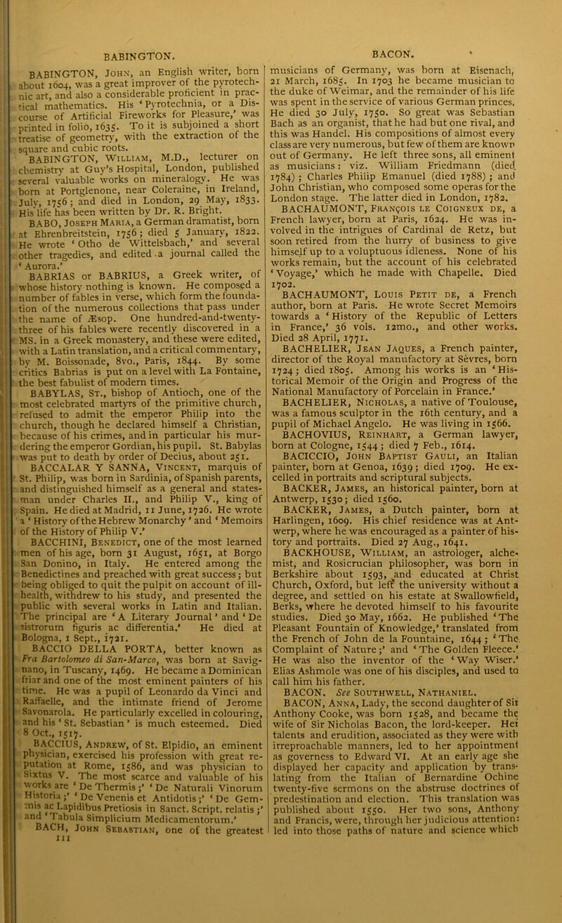 BABINGTON. BABINGTON, John, an English writer, born about 1604, was a great improver of the pyrotech- nic art, and also a considerable proficient in prac- tical mathematics. His ‘ Pyrotechnia, or a Dis- course of Artificial Fireworks for Pleasure,’ was printed in folio, 1635. To it is subjoined a short treatise of geometry, with the extraction of the square and cubic roots. BABINGTON, William, M.D., lecturer on chemistry at Guy’s Hospital, London, published several valuable works on mineralogy. He was born at Portglenone, near Coleraine, in Ireland, July, 17^6; and died in London, 29 May, 1833. His’life has been written by Dr. R. Bright. BABO, Joseph Maria, a German dramatist, born at Ehrenbreitstein, 1756; died 3 January, 1822. He wrote ‘ Otho de Wittelsbach,’ and several other tragedies, and edited.a journal called the ‘ Aurora.’ BABRIAS or BABRIUS, a Greek writer, of « whose history nothing is known. He composed a number of fables in verse, which form the founda- tion of the numerous collections that pass under the name of /Esop. One hundred-and-twenty- three of his fables were recently discovered in a ' MS. in a Greek monastery, and these were edited, with a Latin translation, and a critical commentary, by M. Boissonade, 8vo., Paris, 1844. By some critics Babrias is put on a level with La Fontaine, the best fabulist of modern times. BABYLAS, St., bishop of Antioch, one of the most celebrated martyrs of the primitive church, refused to admit the emperor Philip into the church, though he declared himself a Christian, because of his crimes, and in particular his mur- dering the emperor Gordian, his pupil. St. Babylas was put to death by order of Decius, about 231. BACCALAR Y SANNA, Vincent, marquis of St. Philip, was born in Sardinia, of Spanish parents, and distinguished himself as a general and states- man under Charles II., and Philip V., king of Spain. He died at Madrid, 11 June, 1726. He wrote a 1 History of the Hebrew Monarchy ’ and * Memoirs of the History of Philip V.’ BACCHINI, Benedict, one of the most learned men of his age, born 31 August, 1631, at Borgo . San Donino, in Italy. He entered among the Benedictines and preached with great success; but being obliged to quit the pulpit on account of ill- health, withdrew to his study, and presented the public with several works in Latin and Italian. The principal are ‘A Literary Journal ’ and ‘ De sistrorum figuris ac differentia.’ He died at Bologna, 1 Sept., 1721. BACCIO DELLA PORTA, better known as fra Bartolomeo di San-Marco, was born at Savig- nano, in Tuscany, 1469. He became a Dominican friar and one of the most eminent painters of his time. He was a pupil of Leonardo da Vinci and Raffaelle, and the intimate friend of Jerome Savonarola. He particularly excelled in colouring, and his * St. Sebastian ’ is much esteemed. Died 8 Oct., 1317. BACCIUS, Andrew, of St. Elpidio, an eminent physician, exercised his profession with great re- putation at Rome, 1386, and was physician to Sixtus V. The most scarce and valuable of his works are ‘DcThermis;’ ‘ De Naturali Vinorum Historia ;’ ‘ De Venenis et Antidotis ;’ ‘ De Gem- .ms ac Lapidibus Pretiosis in Sanct. Script, relatis ;’ and I abula Simplicium Medicamentorum.’ BACH, John Sebastian, one of the greatest hi BACON. musicians of Germany, was born at Eisenach, 21 March, 1683. In 1703 he became musician to the duke of Weimar, and the remainder of his life was spent in the service of various German princes, He died 30 July, 1730. So great was Sebastian Bach as an organist, that he had but one rival, and this was Handel. His compositions of almost every class are very numerous, but few of them are known out of Germany. He left three sons, all eminent as musicians: viz. William Friedmann (died' 1784) ; Charles Philip Emanuel (died 1788) ; and John Christian, who composed some operas for the London stage. The latter died in London, 1782. BACHAUMONT, FRAN901S le Coigneux de, a French lawyer, born at Paris, 1624. He was in- volved in the intrigues of Cardinal de Retz, but soon retired from the hurry of business to give himself up to a voluptuous idleness. None of his works remain, but the account of his celebrated ‘Voyage,’ which he made with Chapelle. Died 1702. BACHAUMONT, Louis Petit de, a French author, born at Paris. He wrote Secret Memoirs towards a ‘ History of the Republic of Letters in France,’ 36 vols. i2mo., and other works. Died 28 April, 1771. BACHELIER, Jean Jaques, a French painter, director of the Royal manufactory at Sevres, born 1724; died 1803. Among his works is an ‘His- torical Memoir of the Origin and Progress of the National Manufactory of Porcelain in France.’ BACHELIER, Nicholas, a native of Toulouse, was a famous sculptor in the 16th century, and a pupil of Michael Angelo. He was living in 1366. BACHOVIUS, Reinhart, a German lawyer, born at Cologne, 1344; died 7 Feb., 1614. BACICCIO, John Baptist Gauli, an Italian painter, born at Genoa, 1639; died 1709. He ex- celled in portraits and scriptural subjects. BACKER, James, an historical painter, born at Antwerp, 1330; died 1360. BACKER, James, a Dutch painter, born at Harlingen, 1609. His chief residence was at Ant- werp, where he was encouraged as a painter of his- tory and portraits. Died 27 Aug., 1641. BACKHOUSE, William, an astrologer, alche- mist, and Rosicrucian philosopher, was born in Berkshire about 1393, and educated at Christ Church, Oxford, but leff the university without a degree, and settled on his estate at Swallowfield, Berks, where he devoted himself to his favourite studies. Died 30 May, 1662. He published ‘The Pleasant Fountain of Knowledge,’ translated from the French of John de la Fountaine, 1644; ‘The. Complaint of Nature;’ and * The Golden Fleece.’ He was also the inventor of the ‘Way Wiser.’ Elias Ashmole was one of his disciples, and used to call him his father. BACON. See Southwell, Nathaniel. BACON, Anna, Lady, the second daughter of Sit Anthony Cooke, was born 1328, and became the wife of Sir Nicholas Bacon, the lord-keeper. Het talents and erudition, associated as they were with irreproachable manners, led to her appointment as governess to Edward VI. At an early age she displayed her capacity and application by trans- lating from the Italian of Bernardine Ochine twenty-five sermons on the abstruse doctrines of predestination and election. This translation was published about 1330. Her two sons, Anthony and Francis, were, through her judicious attention: led into those paths of nature and science which