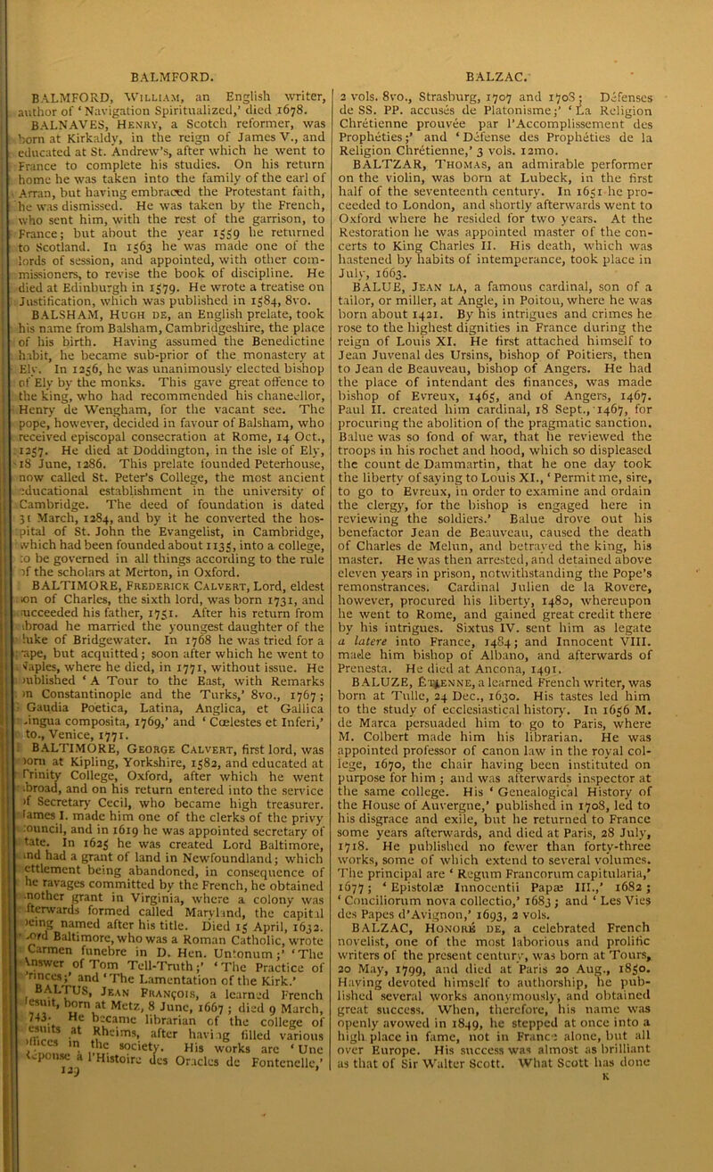 BALMFORD, William, an English writer, author of ‘Navigation Spiritualized,’ died 1678. BALNAVES, Henry, a Scotch reformer, was horn at Kirkaldy, in the reign of James V., and educated at St. Andrew’s, after which he went to France to complete his studies. On his return home he was taken into the family of the earl of Arran, but having embraced the Protestant faith, he was dismissed. He was taken by the French, who sent him, with the rest of the garrison, to France; but about the year 1339 he returned to Scotland. In 1563 he was made one of the lords of session, and appointed, with other com- missioners, to revise the book of discipline. He died at Edinburgh in 1379. He wrote a treatise on Justification, which was published in 1384, 8vo. BALSHAM, Hugh de, an English prelate, took his name from Balsham, Cambridgeshire, the place of his birth. Having assumed the Benedictine habit, he became sub-prior of the monastery at Ely. In 1236, he was unanimously elected bishop of Ely by the monks. This gave great offence to the king, who had recommended his chancellor, Henry de Wengham, for the vacant see. The pope, however, decided in favour of Balsham, who received episcopal consecration at Rome, 14 Oct., 1237. He died at Doddington, in the isle of Ely, 18 June, 1286. This prelate founded Peterhouse, now called St. Peter’s College, the most ancient educational establishment in the university of Cambridge. The deed of foundation is dated 31 March, 1284, and by it he converted the hos- pital of St. John the Evangelist, in Cambridge, which had been founded about 1133, into a college, :o be governed in all things according to the rule af the scholars at Merton, in Oxford. BALTIMORE, Frederick Calvert, Lord, eldest on of Charles, the sixth lord, was born 1731, and ■ucceeded his father, 1731. After his return from ibroad he married the youngest daughter of the hike of Bridgewater. In 1768 he was tried for a •ape, but acquitted; soon after which he went to saples, where he died, in 1771, without issue. He mblished ‘ A Tour to the East, with Remarks m Constantinople and the Turks,’ 8vo., 1767; Gaudia Poetica, Latina, Anglica, et Gallica .ingua composita, 1769,’ and ‘ Ccelestes et Inferi,’ to., Venice, 1771. BALTIMORE, George Calvert, first lord, was )orn at Kipling, Yorkshire, 1382, and educated at Trinity College, Oxford, after which he went ■broad, and on his return entered into the service >f Secretary Cecil, who became high treasurer, lames I. made him one of the clerks of the privy :ouncil, and in 1619 he was appointed secretary of In 1623 he was created Lord Baltimore, tate. md had a grant of land in Newfoundland; which ettlement being abandoned, in consequence of he ravages committed by the French, he obtained nothcr grant in Virginia, where a colony was fterwards formed called Maryland, the capital )einS named after his title. Died 13 April, 1632. -ord Baltimore, who was a Roman Catholic, wrote Carmen funebre in D. Hen. Untonum;’ ‘The Vnswer of Tom Tell-Truth;’ ‘ The Practice of nnces;1 and ‘The Lamentation of the Kirk.’ BAI.rus, Jean Francois, a learned French esint, born at Metz, 8 June, 1667 ; died 9 March, 743* He became librarian r.f tb<» college of esuits at Rhcims, after having filled various 5‘C“ Jn. society. His works arc ‘ Une spouse a 1 Histoire des Oracles de Fontenclle,’ 2 vols. 8vo., Strasburg, 1707 and 1708; Defenses de SS. PP. accuses de Platonisme;’ ‘La Religion Chretienne prouvee par l’Accomplissement des Propheties;’ and ‘Defense des Propheties de la Religion Chretienne,’ 3 vols. i2mo. BALTZAR, Thomas, an admirable performer on the violin, was born at Lubeck, in the first half of the seventeenth century. In 1631 he pro- ceeded to London, and shortly afterwards went to Oxford where he resided for two years. At the Restoration he was appointed master of the con- certs to King Charles II. His death, which was hastened by habits of intemperance, took place in July, 1663. BALUE, Jean la, a famous cardinal, son of a tailor, or miller, at Angle, in Poitou, where he was born about 1421. By his intrigues and crimes he rose to the highest dignities in France during the reign of Louis XI. He first attached himself to Jean Juvenal des Ursins, bishop of Poitiers, then to Jean de Beauveau, bishop of Angers. He had the place of intendant des finances, was made bishop of Evreux, 1463, and of Angers, 1467. Paul II. created him cardinal, 18 Sept., 1467, for procuring the abolition of the pragmatic sanction. Balue was so fond of war, that he reviewed the troops in his rochet and hood, which so displeased the count de Dammartin, that he one day took the liberty of saying to Louis XL, ‘ Permit me, sire, to go to Evreux, in order to examine and ordain the clergy, for the bishop is engaged here in reviewing the soldiers.’ Balue drove out his benefactor Jean de Beauveau, caused the death of Charles de Melun, and betrayed the king, his master. He was then arrested, and detained above eleven years in prison, notwithstanding the Pope’s remonstrances. Cardinal Julien de la Rovere, however, procured his liberty, 1480, whereupon he went to Rome, and gained great credit there by his intrigues. Sixtus IV. sent him as legate a latere into France, 1484; and Innocent VIII. made him bishop of Albano, and afterwards of Prenesta. He died at Ancona, 1491. BALUZE, fi'tyENNE, a learned French writer, was born at Tulle, 24 Dec., 1630. His tastes led him to the study of ecclesiastical history. In 1636 M. de Marca persuaded him to go to Paris, where M. Colbert made him his librarian. He was appointed professor of canon law in the royal col- lege, 1670, the chair having been instituted on purpose for him ; and was afterwards inspector at the same college. His ‘ Genealogical History of the House of Auvergne,’ published in 1708, led to his disgrace and exile, but he returned to France some years afterwards, and died at Paris, 28 July, 1718. He published no fewer than forty-three works, some of which extend to several volumes. The principal are ‘ Regum Francorum capitularia,* 1677 j * Epistolaj Innocentii Papa; III.,’ 1682; ‘ Conciliorum nova collectio,’ 1683 ; and ‘ Les Vies des Papes d’Avignon,’ 1693, 2 vols. BALZAC, Honore de, a celebrated French novelist, one of the most laborious and prolific writers of the present century, was born at Tours, 20 May, 1799, and died at Paris 20 Aug., 1830. Having devoted himself to authorship, he pub- lished several works anonymously, and obtained great success. When, therefore, his name was openly avowed in 1849, he stepped at once into a high place in fame, not in France alone, but all over Europe. His success was almost as brilliant as that of Sir Walter Scott. What Scott has done K