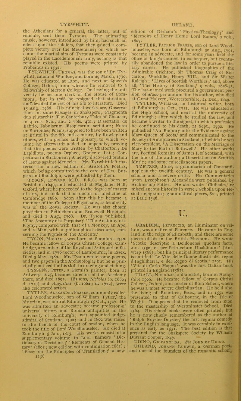 TYRWHITT. the Athenians for a general, the latter, out of ridicule, sent them Tyrtaeus. The animating music, however, introduced by him, had such an effect upon the soldiers, that they gained a com- plete victory over the Messenians; on which ac- count the martial airs of Tyrtams were constantly played in the Lacedemonian army, as long as that republic existed. His poems were printed by Frobeinus in 1532. TYRWHITT, Thomas, was the son of Dr. Tvr- whitt, canon of Windsor, and born 29 March, 1730. He was educated at Eton, and next at Queen’s College, Oxford, from whence he removed to a fellowship of Merton College. On leaving the uni- versity he became clerk of the House of Com- mons; but in 1768 he resigned that situation, and* devoted the rest of his life to literature. Died 15 Aug., 1786. His principal works are, Observa- tions on some Passages in Shakspere; Fragmenta duo Plutarchi; The Canterbury Tales of Chancer, in 4 vols. 8vo., and 2 vols. 4to.; Dissertatio de Babrio, Fabularum vEsopicarum scriptore; Notes on Euripides; Poems, supposed to have been written at Bristol in the fifteenth century, by Rowley and others, with a preface and glossary, to which vo- lume he afterwards added an appendix, proving that the poems were written by Chatterton; De Lapidibus, poema Orpheo, Grace et Lat.; Con- jectura in Strabonem ; A newly discovered oration of Isams against Menecles. Mr. Tyrwhitt left ma- terials for a new edition of Aristotle’s Poetics, which being committed to the care of Drs. Bur- gess and Randolph, were published by them. TYSON, Edward, M.D., F.R.S., was born at Bristol in 1649, and educated at Magdalen Hall, Oxford, where he proceeded to the degree of master of arts, but took that of doctor of medicine at Cambridge 1680. Soon after this he became a member of the College of Physicians, as he already was of the Royal Society. He was also chosen physician to Bethlehem and Bridewell Hospitals, and died 1 Aug., 1708. Dr. Tyson published, ‘The Anatomy of a Porpoise;’ ‘The Anatomy of a Pigmy, compared with that of a Monkey, an Ape, and a Man, with a philosophical discourse, con- cerning the Pigmes of the Ancients.’ TYSON, Michael, was born at Stamford 1740. He became fellow of Corpus Christi College, Cam- bridge, a member of the Royal and Antiquarian So- cieties, and in 1776 rector of Lambourne, in Essex. Died 3 May, 1780. Mr. Tyson wrote some poems, and two papers in the Archeeologia; but he is prin- cipally noticed for his skill in drawing and etching. TYSSENS, Peter, a Flemish painter, born at Antwerp 1623, became director of the Academy there, and died 1692. His sons, Nicholas (b. 1660 ; d. 1719) and Augustine (b. 1662; d. 1722), were also celebrated artists. TYTLER, Alexander Fraser, commonly called Lord Woodhouselee, son of William Tvtl’er,' the historian, was born at Edinburgh 13 Oct.,’ 1747. He was admitted an advocate; became professor-of universal history and Roman antiquities in the university of Edinburgh; was appointed judge- admiral of Scotland 1790; and in 1802 was raised to the bench of the court of session, when he took the title of Lord Woodhouselee. He died at Edinburgh 3 Jan., 1813. His works consist of a supplementary volume to Lord Karnes’s ‘ Dic- tionary of Decisions ;’ ‘ Elements of General His- tory’ (1801; new edition with continuation 1861); ‘ Essay on the Principles of Translation j’ a new ’ iljG UHLAND. I edition of Derham’s ‘ Physico-Theologvand ‘ Memoirs of Henry Home’ Lord Karnes’’ 2 vols., 1807. TYTLER, Patrick Fraser, son of Lord Wood- houselee, was born at Edinburgh 30 Aug., 1791, became an advocate, and for some years held the office of king’s counsel in exchequer, but eventu- ally abandoned the law in order to pursue a lite- rary career. He published biographies of the Admirable Crichton, Sir Thomas Craig of Ric- carton, Wicklilfe, Henry VIII., and Sir Walter Raleigh ; ‘ Lives of Scottish Worthies;’ and, above all, ‘The History of Scotland,’ 9 vols., 1828-43. The last-named work procured a government pen- sion of ^6j2oo per annum for its author, who died at Great Malvern, Worcestershire, 24 Dec., 1849. TYTLER, William, an historical writer, born at Edinburgh 24 Oct., 17n. He was educated at the High School, and next at the university of Edinburgh; after which he studied the law,’and became a writer to the signet, in which profession he continued to his death, 12 Sept., 1792. He published‘An Enquiry into the Evidence against Mary Queen of Scots,’ and communicated to the Society of Antiquaries in Scotland, of which he was vice-president, ‘ A Dissertation on the Marriage of Mary to the Earl of Bothwell.’ His other works are, Poetical Remains of James I. of Scotland, with the life of the author; a Dissertation on Scottish Music; and some miscellaneous papers. TZETZES, John, a grammarian of Constanti- nople in the twelfth century. He was a general scholar and a severe critic. His Commentaries upon Lycophron’s Alexandria were published by Archbishop Potter. He also wrote ‘ Chiliades,’ or miscellaneous histories in verse; Scholia upon He- 1 siod ; epigrams; grammatical pieces, &c., printed at Basle 1346. u. UBALDINI, Petruccio, an illuminator on vel- lum, was a native of Florence. He came to Eng- land in the reign of Elizabeth ; and there.are some pieces of his in the British Museum. He wrote ‘ Scoriae descriptio a Deidonensi quodam facto, a.d. 1330, et per Petruccium Ubaldinum’ (Ant- werp 1388); but his principal literary performance is entitled ‘ Le Vite delle Donne illustri del regno d’Inghilherra, e del Regno di Scotia,’ 1391. His ‘Vitadi Carlo Magno’ was the first Italian book printed in England (1381). UDALL, Nicholas, a dramatist, born in Hamp- shire 1306. He became fellow of Corpus Christi College, Oxford, and master of Eton School, where he was a most severe disciplinarian. He held also the living of Braintree, Essex, and in 1332 was presented to that of Calbourne, in the Isle of Wight. It appears that he removed from Eton to the mastership of Westminster School. Died 1364. His school books were often printed; but he is now chiefly remembered as the author of ‘ Ralph Royster Doyster,’ the first regular comedy in the English language. It was certainly in exist- ence as early as 1351. The best edition is that prepared for the Shakspere Society by William Durrant Cooper, 1847. UDINO, Giovanni da. See John of Udino. UHI.AND, Johann Ludwig, a German poet, and one of the founders of the romantic school.