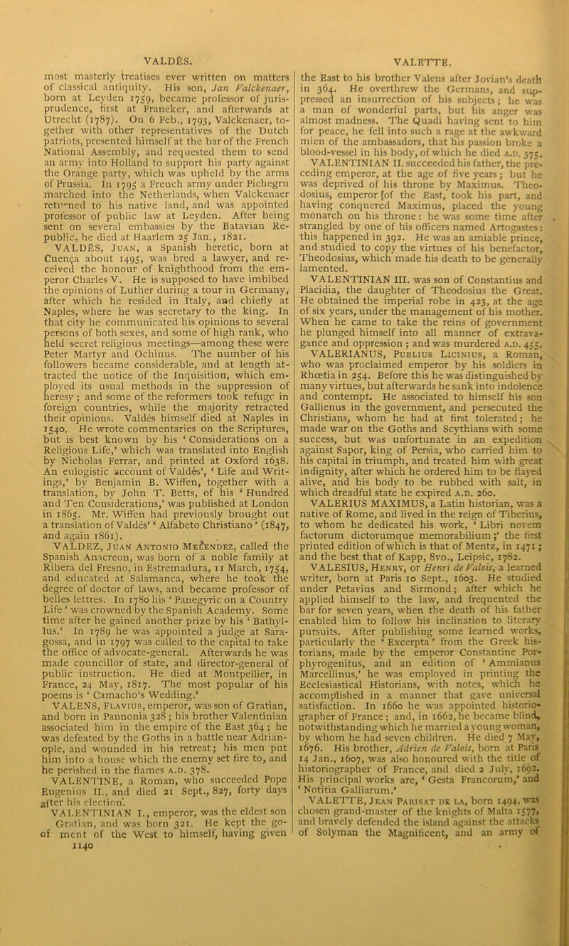 VALDES. most masterly treatises ever written on matters of classical antiquity. His son, Jan Valckenaer, born at Leyden 1759, became professor of juris- prudence, first at Franeker, and afterwards at Utrecht (1787). On 6 Feb., 1793, Valckenaer, to- gether with other representatives of the Dutch patriots, presented himself at the bar of the French National Assembly, and requested them to send an army into Holland to support his party against the Orange party, which was upheld by the arms of Prussia. In 1793 a French army under Pichegru marched into the Netherlands, when Valckenaer returned to his native land, and was appointed professor of public law at Leyden. After being sent on several embassies by the Batavian Re- public, he died at Haarlem 23 Jan., 1821. VALDES, Juan, a Spanish heretic, born at Cuenca about 1493, was bred a lawyer, and re- ceived the honour of knighthood from the em- peror Charles V. He is supposed to have imbibed the opinions of Luther during a tour in Germany, after which he resided in Italy, and chiefly at Naples, where he was secretary to the king. In that city he communicated his opinions to several persons of both sexes, and some of high rank, who held secret religious meetings—among these were Peter Martyr and Ochinus. The number of his followers became considerable, and at length at- tracted the notice of the Inquisition, which em- ployed its usual methods in the suppression of heresy ; and some of the reformers took refuge in foreign countries, while the majority retracted their opinions. Valdes himself died at Naples in 1340. He wrote commentaries on the Scriptures, but is best known by his ‘ Considerations on a Religious Life,’ which was translated into English by Nicholas Ferrar, and printed at Oxford 1638. An eulogistic account of Valdes’, ‘Life and Writ- ings,’ by Benjamin B. Wiffen, together with a translation, by John T. Betts, of his * Hundred and Ten Considerations,’ was published at London in 1863. Mr. Wiffen had previously brought out a translation of Valdes’ ‘ Alfabeto Christiano ’ (1847, and again 1861). VALDEZ, Juan Antonio Melendez, called the Spanish Anacreon, was born of a noble family at Ribera del Fresno, in Estremadura, 11 March, 1734, and educated at Salamanca, where he took the degree of doctor of laws, and became professor of belles lettres. In 1780 his ‘ Panegyric on a Country Life ’ was crowned by the Spanish Academy. Some time after he gained another prize by his ‘ Bathyl- lus.’ In 1789 he was appointed a judge at Sara- gossa, and in 1797 was called to the capital to take the office of advocate-general. Afterwards he was made councillor of state, and director-general of public instruction. He died at Montpellier, in France, 24 May, 1817. The most popular of his poems is * Camacho’s Wedding.’ VALENS, Flavius, emperor, wasson of Gratian, and born in Pannonia 328 ; his brother Valentinian associated him in the empire of the East 364; he was defeated by the Goths in a battle near Adrian- ople, and wounded in his retreat; his men put him into a house which the enemy set fire to, and he perished in the flames a.d. 378. VALENTINE, a Roman, who succeeded Pope Eugenius II., and died 21 Sept., 827, forty days after his election. VALENTINIAN I., emperor, was the eldest son Gratian, and was born 321. He kept the go- of ment of the West to himself, having given J140 VALETTE. the East to his brother Valens after Jovian’s death in 364. He overthrew the Germans, and sup- pressed an insurrection of his subjects; he was a man of wonderful parts, but his anger was almost madness. The Quadi having sent to him for peace, he fell into such a rage at the awkward mien of the ambassadors, that his passion broke a blood-vessel in his body, of which he died a.d. 373. VALENTINIAN II. succeeded his father, the pre- ceding emperor, at the age of five years; but he was deprived of his throne bv Maximus. Theo- dosius, emperor [of the East,’ took his part, and having conquered Maximus, placed the young monarch on his throne: he was some time after . strangled by one of his officers named Artogastes: this happened in 392. He was an amiable prince, and studied to copy the virtues of his benefactor, Theodosius, which made his death to be generally lamented. VALENTINIAN III. was son of Constantius and Placidia, the daughter of Theodosius the Great. He obtained the imperial robe in 423, at the age of six years, under the management of his mother. When he came to take the reins of government he plunged himself into all manner of extrava- gance and oppression ; and was murdered a.d. 433. VALERIANUS, Publius Licinius, a Roman, who was proclaimed emperor by his soldiers in Rhoetiain 234. Before this he was distinguished by many virtues, but afterwards he sank into indolence and contempt. He associated to himself his son Gallienus in the government, and persecuted the Christians, whom he had at first tolerated; he made war on the Goths and Scythians with some success, but was unfortunate in an expedition against Sapor, king of Persia, who carried him to his capital in triumph, and treated him with great indignity, after which he ordered him to be flayed alive, and his body to be rubbed with salt, in which dreadful state he expired a.d. 260. VALERIUS MAXIMUS, a Latin historian, was a native of Rome, and lived in the reign of Tiberius, to whom he dedicated his work, ‘ Libri novem factorum dictorumque memorabiliumthe first printed edition of which is that of Mentz, in 1471; and the best that of Kapp, 8vo., Leipsic, 1782. VALESIUS, Henry, or Henri de Valois, a learned writer, born at Paris 10 Sept., 1603. He studied under Petavius and Sirmond; after which he applied himself to the law, and frequented the bar for seven years, when the death of his father enabled him to follow his inclination to literary pursuits. After publishing some learned works, particularly the ‘ Excerpta ’ from the Greek his- torians, made by the emperor Constantine Por- phyrogenitus, and an edition of ‘ Ammianus Marcellinus,’ he was employed in printing the Ecclesiastical Historians, with notes, which he accomplished in a manner that gave universal satisfaction. In 1660 he was appointed historio- grapher of France ; and, in 1662, he became blind, notwithstanding which he married a young woman, by whom he had seven children. He died 7 May, 1676. His brother, Adrien de Valois, born at Paris 14 Jan., 1607, was also honoured with the title of historiographer of France, and died 2 July, 1692. His principal works are, ‘ Gcsta Francorum,’ and ‘Notitia Galliarum.’ VALETTE, Jean Parisat dk la, bom 1494, was chosen grand-master of the knights of Malta 1377, and bravely defended the island against the attacks of Solyman the Magnificent, and an army of
