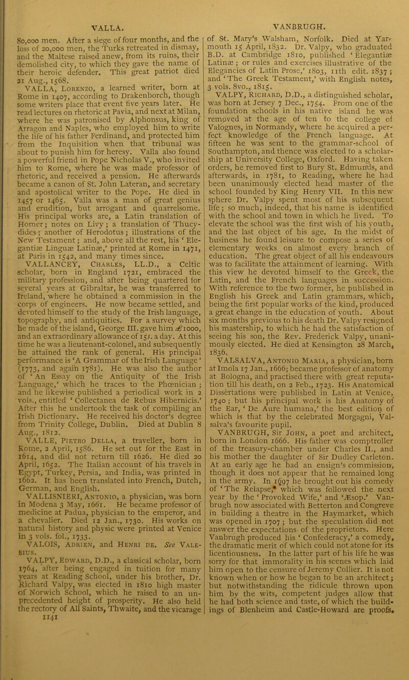 VALLA. 80,000 men. After a siege of four months, and the loss of 20,000 men, the Turks retreated in dismay, and the Maltese raised anew, from its ruins, their demolished city, to which they gave the name of their heroic defender. This great patriot died 31 Aug., 1568. VALLA, Lorenzo, a learned writer, born at Rome in 1407, according to Drakenborch, though some writers place that event five years later. He read lectures on rhetoric at Pavia, and next at Milan, where he was patronised by Alphonsus, king of Arragon and Naples, who employed him to mite the life of his father Ferdinand, and protected him from the Inquisition when that tribunal was about to punish him for heresy. Valla also found a powerful friend in Pope Nicholas V., who invited him to Rome, where he was made professor of rhetoric, and received a pension. He afterwards became a canon of St. John Lateran, and secretary and apostolical writer to the Pope. He died in 1457 or 1463. Valla was a man of great genius and erudition, but arrogant and quarrelsome. His principal works are, a Latin translation of Homer; notes on Livy; a translation of Thucy- dides; another of Herodotus; illustrations of the New Testament; and, above all the rest, his ‘ Ele- gantiae Linguae Latins,’ printed at Rome in 1471, at Paris in 1542, and many times since. VALLANCEY, Charles, LL.D., a Celtic scholar, born in England 1721, embraced the military profession, and after being quartered for several years at Gibraltar, he was transferred to Ireland, where he obtained a commission in the corps of engineers. He now became settled, and devoted himself to the study of the Irish language, topography, and antiquities. For a survey which he made of the island, George III. gave him ^1000, and an extraordinary allowance of 1 gr. a day. At this time he was a lieutenant-colonel, and subsequently he attained the rank of general. His principal performance is ‘A Grammar of the Irish Language ’ (1773, and again 1781). He was also the author of ‘ An Essay on the Antiquity of the Irish Language,’ which he traces to the Phoenician ; and he likewise published a periodical work in 2 vols., entitled ‘ Collectanea de Rebus Hibernicis.’ After this he undertook the task of compiling an Irish Dictionary. He received his doctor’s degree from Trinity College, Dublin. Died at Dublin 8 Aug., 1812. VALLE, Pietro Della, a traveller, born in Rome, 2 April, 1386. He set out for the East in 1614, and did not return till 1626. He died 20 April, 1632. The Italian account of his travels in Egypt, Turkey, Persia, and India, was printed in 1(162. It has been translated into French, Dutch, German, and English. VALLISNIERI, Antonio, a physician, was born in Modena 3 May, 1661. He became professor of medicine at Padua, physician to the emperor, and a chevalier. Died 12 Jan., 1730. His works on natural history and physic were printed at Venice in 3 vols. fob, 1733. VALOIS, Adrien, and Henri de. See Vale- SIUS. VALPY, Edward, D.D., a classical scholar, born 1764, after being engaged in tuition for many years at Reading School, under his brother. Dr. Richard Valpy, was elected in 1810 high master of Norwich School, which he raised to an un- precedented height of prosperity. He also held the rectory of All Saints, Thwaitc, and the vicarage 1141 VANBRUGH. of St. Mary’s Walsham, Norfolk. Died at Yau mouth 13 April, 1S32. Dr. Valpy, who graduated B.D. at Cambridge 1810, published ‘ Elegantice Latina;; or rules and exercises illustrative of the Elegancies of Latin Prose,’ 1803, nth edit. 1837 ; and ‘The Greek Testament,’ with English notes, 3 vols. 8vo.,; 1813. VALPY, Richard, D.D., a distinguished scholar, was born at Jersey 7 Dec., 1734. From one of the foundation schools in his native island he was removed at the age of ten to the college of Valognes, in Normandy, where he acquired a per- fect knowledge of the French language. At fifteen he was sent to the grammar-school of Southampton, and thence was elected to a scholar- ship at University College, Oxford. Having taken orders, he removed first to Bury St. Edmunds, and afterwards, in 1781, to Reading, where he had been unanimously elected head master of the school founded by King Henry VII. In this new sphere Dr. Valpy spent most of his subsequent life; so much, indeed, that his name is identified with the school and town in which he lived. To elevate the school was the first wish of his youth, and the last object of his age. In the midst of business he found leisure to compose a series of elementary works on almost every branch of education. The great object of all his endeavours was to facilitate the attainment of learning. With this view he devoted himself to the Greek, the Latin, and the French languages in succession. With reference to the two former, he published in English his Greek and Latin grammars, which, being the first popular works of the kind, produced a great change in the education of youth. About six months previous to his death Dr. Valpy resigned his mastership, to which he had the satisfaction of seeing his son, the Rev. Frederick Valpy, unani- mously elected. He died at Kensington 28 March, 1836. VALSALVA, Antonio Maria, a physician, born at Imola 17 Jan., 1666; became professor of anatomy at Bologna, and practised there with great reputa- tion till his death, on 2 Feb., 1723. His Anatomical Dissertations were published in Latin at Venice, 1740; but his principal work is his Anatomy of the Ear, ‘ De Aure humana,’ the best edition of which is that by the celebrated Morgagni, Val- salva’s favourite pupil. VANBRUGH, Sir John, a poet and architect, born in London 1666. His father was comptroller of the treasury-chamber under Charles II., and his mother the daughter of Sir Dudley Carleton. At an early age he had an ensign’s commission', though it does not appear that he remained long in the army. In 1^97 he brought out his comedy of ‘The Relapse,* which was followed the next year by the * Provoked Wife,’ and ‘/Esop.’ Van- brugh now associated with Betterton and Congreve in building a theatre in the Haymarket, which was opened in 1707 ; but the speculation did not answer the expectations of the proprietors. Here Vanbrugh produced his ‘ Confederacy,’ a comedy, the dramatic merit of which could not atone for its licentiousness. In the latter part of his life he was sorry for that immorality in his scenes which laid him open to the censure of Jeremy Collier. It is not known when or how he began to be an architect; but notwithstanding the ridicule thrown upon him by the wits, competent judges allow that he had both science and taste, of which the build- ings of Blenheim and Castle-Howard are proofs.