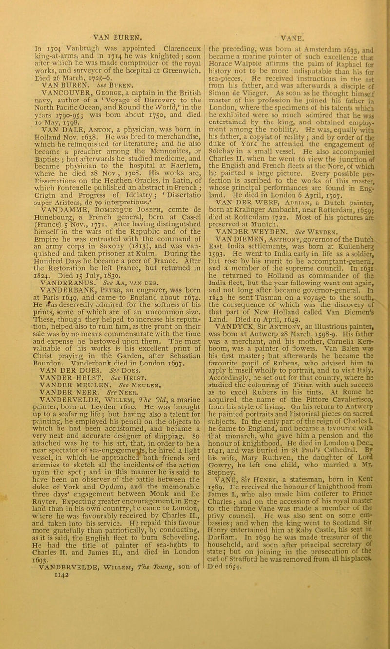 VAN BUREN. In 1704 Vanbrugh was appointed Clarenccux king-at-arms, and in 1714 he was knighted ; soon after which he was made comptroller of the royal works, and surveyor of the hospital at Greenwich. Died 26 March, 1725-6. VAN BUREN. i>ee Buren. VANCOUVER, George, a captain in the British navy, author of a ‘ Voyage of Discovery to the North Pacific Ocean, and Round the World,’ in the years 1790-95; was born about 1750, and died xo May, 1798. VAN DALE, Anton, a physician, was born in Holland Nov. 1638. He was bred to merchandise, which he relinquished for literature; and he also became a preacher among the Mennonites, or Baptists ; but afterwards he studied medicine, and became physician to the hospital at Haerlem, where he died 28 Nov., 1708. His works are, Dissertations on the Heathen Oracles, in Latin, of which Fontenelle published an abstract in French ; Origin and Progress of Idolatry; ‘ Dissertatio super Aristeas, de 70 interpretibus.’ VANDAMME, Dominique Joseph, comte de Hunebourg, a French general, born at Cassel (France) 5 Nov., 1771. After having distinguished himself in the wars of the Republic and of the Empire he was entrusted with the command of an army corps in Saxony (1813), and was van- quished and taken prisoner at Kulm. During the Hundred Days he became a peer of France. After the Restoration he left France, but returned in 1824. Died 15 July, 1830. VANDRRANUS. See Aa, van der. VANDERBANK, Peter, an engraver, was born at Paris 1649, and came to England about 1674. He \?as deservedly admired for the softness of his prints, some of which are of an uncommon size. These, though they helped to increase his reputa- tion, helped also to ruin him, as the profit on their sale was by no means commensurate with the time and expense he bestowed upon them. The most valuable of his works is his excellent print of Christ praying in the Garden, after Sebastian Bourdon. Vanderbank died in London 1697. VAN DER DOES. See Does. VANDER HELST. See Helst. VANDER MEULEN. See MeuleN. VANDER NEER. See Neer. VANDERVELDE, Willem, The Old, a marine painter, born at Leyden 1610. He was brought up to a seafaring life ; but having also a talent for painting, he employed his pencil on the objects to which he had been accustomed, and became a very neat and accurate designer of shipping. So attached was he to his art, that, in order to be a near spectator of sea-engagements, he hired a light vessel, in which he approached both friends and enemies to sketch all the incidents of the action upon the spot; and in this manner he is said to have been an observer of the battle between the duke of York and Opdam, and the memorable three days* engagement between Monk and De Ruyter. Expecting greater encouragement in Eng- land than in his own country, he came to London, where he was favourably received by Charles II., and taken into his service. He repaid this favour more gratefully than patriotically, by conducting, as it is said, the English fleet to burn Schcveling. He had the title of painter of sea-fights to Charles II. and James II., and died in London 1693. VANDERVELDE, Willem, The roung, son of 1142 VANE. the preceding, was born at Amsterdam 1633, and became a marine painter of such excellence that Horace Walpole affirms the palm of Raphael for history not to be more indisputable than his for sea-pieces. He received instructions in the art from his father, and was afterwards a disciple of Simon de Vlieger. As soon as he thought himself master of his profession he joined his father in London, where the specimens of his talents which he exhibited were so much admired that he was entertained by the king, and obtained employ- ment among the nobility. He was, equally with his father, a copyist of reality; and by order of the duke of York he attended the engagement of Solebay in a small vessel. He also accompanied Charles II. when he went to view the junction of the English and French fleets at the Nore, of which he painted a large picture. Every possible per- fection is ascribed to the works of this master, whose principal performances are found in Eng- land. He died in London 6 April, 1707. VAN DER WERF, Aurian, a Dutch painter, born at Kralinger Ambacht, near Rotterdam, 1659; died at Rotterdam 1722. Most of his pictures are preserved at Munich. VANDER WEYDEN. See Weyden. VAN DIEMEN, Anthony, governor of the Dutch East India settlements, was born at Kuilenberg 1593. He went to India early in life as a soldier, but rose by his merit to be accomptant-general, and a member of the supreme council. In 1631 he returned to Holland as commander of the India fleet, but the year following went out again, and not long after became governor-general. In 1642 he sent Tasman on a voyage to the south, the consequence of which was the discovery of that part of New Holland called Van Diemen’s Land. Died 19 April, 1645. VANDYCK, Sir Anthony, an illustrious painter, was born at Antwerp 28 March, 1598-9. His father was a merchant, and his mother, Cornelia Kers- boom, was a painter of flowers. Van Balen was his first master; but afterwards he became the favourite pupil of Rubens, who advised him to apply himself wholly to portrait, and to visit Italy. Accordingly, he set out for that country, where he studied the colouring of Titian with such success as to excel Rubens in his tints. At Rome he acquired the name of the Pittore Cavalierisco, from his style of living. On his return to Antwerp he painted portraits and historical pieces on sacred subjects. In the early part of the reign of Charles I. he came to England, and became a favourite with that monarch, who gave him a pension and the honour of knighthood. He died in London 9 Dec., 1641, and was buried in St Paul’s Cathedral. By his wife, Mary Ruthven, the daughter of Lord Gowry, he left one child, who married a Mr. Stepney. VANE, Sir Henry, a statesman, born in Kent 1589. He received the honour of knighthood from James I., who also made him cofferer to Prince Charles ; and on the accession of his royal master to the throne Vane was made a member of the privy council. He was also sent on some em- bassies; and when the king went to Scotland Sir Henry entertained him at Raby Castle, his seat in Durham. In 1639 he was rnade treasurer of the household, and soon after principal secretary of state; but on joining in the prosecution of the earl of Stratford he was removed from all his places. Died 1654.