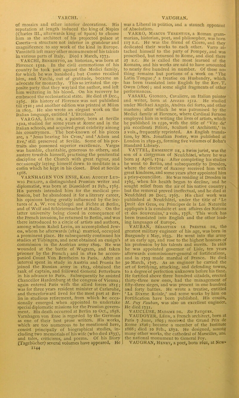 VARCHI. of mosaics and other interior decorations. His reputation at length induced the king of Naples (Charles III., afterwards king of Spain) to choose him as the architect of his projected palace at Caserta—a structure not inferior in grandeur and magnificence to any work of the kind in Europe. Vanvitelli left many other monuments of his talents in various parts of Italy. Died i March, 1773. VARCHI, Benedetto, an historian, was born at Florence 1302. In the civil commotions of his country he took part against the Medici family, for which he was banished ; but Cosmo recalled him, and Varchi, out of gratitude, became an advocate for monarchy. This so irritated the op- posite party that they waylaid the author, and left him weltering in his blood. On his recovery he embraced the ecclesiastical state. He died 18 Dec., 1563. His history of Florence was not published till 1721; and another edition was printed at Milan in 1803. He also wrote an elegant work on the Italian language, entitled ‘ L’Ercolano.’ VARGAS, Luis de, a painter, born at Seville 1302, studied for some years at Rome and in the Italian schools, and acquired great celebrity among his countrymen. The best-known of his pieces are, a ‘ Jesus bearing his Cross,’ and ‘ Adam and Eve,’ still preserved at Seville. Some of his por- traits also possessed superior excellence. Vargas was humble, charitable, generous to others, and austere towards himself, practising the penitential discipline of the Church with great rigour, and occasionajly laying himself down to meditate in a coffin which he kept in his closet. Died at Seville 1368. VARNHAGEN VON ENSE, Karl August Lud- wig Philipp, a distinguished Prussian writer and diplomatist, was born at Diisseldorf 21 Feb., 1783. His parents intended him for the medical pro- fession, but he abandoned it for a literary career, his opinions being greatly influenced by the lec- tures of A. W. von Schlegel and Fichte at Berlin, and of Wolf and Schleiermacher at Halle. On the latter university being closed in consequence of the French invasion, he returned to Berlin, and was there introduced to a circle of artists and authors, among whom Rahel Levin, an accomplished Jew- ess, whom he afterwards (1814) married, occupied a prominent place. He subsequently continued his studies at Tubingen, and next obtained an ensign’s commission in the Austrian army 1809. He was wounded at the battle of Wagram, and taken prisoner by the French; and in 1810 he accom- panied Count Von Bentheim to Paris. After an interval spent in study in Austria and Prussia he joined the Russian army in 1813, obtained the rank of captain, and followed General Fetterburn in his advance to Paris. Subsequently he assisted Chancellor Hardenburg at the congress of Vienna; again entered Paris with the allied forces 1813; was for three years resident minister at Carlsruhe, and thenceforward lived for the most part at Ber- lin in studious retirement, from which he occa- sionally emerged when appointed to undertake special diplomatic missions for the Prussian govern- ment. His death occurred at Berlin 10 Oct., 1838. Varnhagen von Ense is regarded by the Germans as one of their best prose writers. His works, which are too numerous to be mentioned here, consist principally of biographical studies, in- cluding two memorials of his wife (who died 1833), and tales, criticisms, and poems. Of his Diary (Tagebucher) several volumes have appeared. He 1144 VAUGHAN. was a Liberal in politics, and a staunch opponent of Absolutism. VARRO, Marcus Terentius, a Roman gram- marian, historian, poet, and philosopher, was born 117 b.c. He was the friend of Cicero, and they dedicated their works to each other. Varro at- tached himself to the party of Pompey, and was proscribed, but returned to Rome, and died there 27 b.c. He is called the most learned of the Romans, and his works are said to have amounted to nearly five hundred in number. Of these no- thing remains but portions of a work on ‘The Latin Tongue;’ a treatise on Husbandry, which has been translated into English by the Rev. T. Owen (1800); and some slight fragments of other performances. VASARI, Giorgio, Cavaliere, an Italian painter and writer, born at Arezzo 1312. He studied under Michael Angelo, Andrea del Sarto, and other masters; after which he was patronised by the Medici family at Florence, where Cardinal Farnese employed him in writing the lives of artists, which he published in 1350, with the title of ‘Vite de’ piu eccellenti Pittori, Scultori et Architetti,’ in 2 vols., frequently reprinted. An English transla- tion, by Mrs. Jonathan Foster, was published at London in 1830-33, forming five volumes of Bohn’s Standard Library. VATTEL, Emmerich de, a Swiss jurist, was the son of a clergyman of Neufch&feel, where he was born 23 April, 1714. After completing his studies he went to Berlin, and subsequently to Dresden, where the elector of Saxony received him with great kindness, and some years after appointed him a privy-councillor. He \vas residing at Dresden in I7d3> when his health began to decline, and he sought relief from the air of his native country; but the removal proved ineffectual, and he died at Neufchitel 20 Dec:, 1767. His chief work was published at Neufchatel, under the title of ‘ Le Droit des Gens, ou Principes de la Loi Naturelle appliques k la conduite et aux affaires des Nations et des Souverains,’ 2 vols., 1738. This work has been translated into English and the other lead- ing languages of Europe. VAUBAN, Sebastien le Prestre de, the greatest military engineer of his age, was born in Burgundy 1 May, 1633. He went into the army at an early age, and rose to the highest honours of his profession by his talents and merits. In 1668 he was appointed governor of Lisle, ten years afterwards commissioner-general of fortifications, and in 1703 made marshal of France. He died 30 March, 1707. As an engineer he carried the art of fortifying, attacking, and defending towns, to a degree of perfection unknown before his time. He fortified above three hundred citadels, erected thirty-three new ones, had the management of fifty-three sieges, and was present in one hundred and forty battles. He wrote a treatise, entitled ‘ La Dixme Roiale,’ and some w-orks by him on Fortification have been published. His cousin, M. Puy Fauban, was also an excellent engineer. He died 1731. VAUCLUSE, Madame de. See Fauques. VAUDOYER, Leon, a French architect, born at Paris 7 June, 1S03 ; received the Grand Prix dc Rome 1826; became a member of the Institute 1868; died 10 Feb., L873. He designed, among many other works, the cathedral of Marseilles, am. the national monument to General Foy. VAUGHAN, Henry, a poet, born 1621, at New*