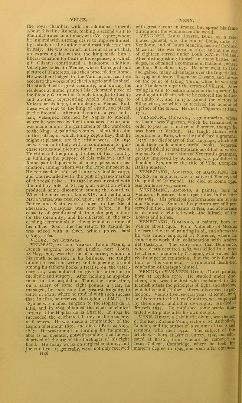 VELEZ. the royal chamber, with an additional stipend. About this time Rubens, making a second visit to Madrid, formed an intimacy with Velasquez, whom he inspired with a strong desire to improve himself by a study of the antiques and masterpieces of art in Italy. He was so much in favour at court that, on expressing his wishes, the king made him a liberal donation for bearing his expenses, to which gift Olivares contributed a handsome addition. Velasquez sailed to Venice, where he copied one picture of Tintoretto, and then proceeded to Rome. He was there lodged in the Vatican, and had free access to the works of Michael Angelo and Raphael. He studied with great assiduity, and during his residence at Rome painted his celebrated piece of the Bloody Garment of Joseph brought to Jacob ; and another, representing Apollo' disclosing to Vulcan, at his forge, the infidelity of Venus. Both these were sent to the king of Spain, and placed in the Escorial. After an absence of a year and a half, Velasquez returned by Naples to Madrid, where he was received with unabated favour, and was made one of the gentlemen of the wardrobe to the king. A painting-room was allotted to him in the palace, of which Philip kept a key, that he might at pleasure see the artist at work. In 1648 he was sent into Italy with a commission to pur- chase statues and pictures for the royal collection. He visited all the principal cities of that country in fulfilling the purpose of this mission; and at Rome painted portraits of many persons of dis- tinction, among whom was the Pope Innocent X. He returned in 1651 with a very valuable cargo, and was rewarded with the post of grand-marshal of the royal palace. In 1658 he was invested with the military order of St. Iago, an elevation which produced some discontent among the courtiers. When the marriage of Louis XIV. and the Infanta Maria Teresa was resolved upon, and the kings of France and Spain were to meet in the Isle of Pheasants, Velasquez was sent before, in his capacity of grand-marshal, to make preparations for the solemnity; and he officiated in the suc- ceeding ceremonials in the splendid costume of his office. Soon after his return to Madrid he was seized with a fever, which proved fatal 9 Aug., 1660. VELEZ. See Guevara. VELPEAU, Alfred Armand Louis Marie, a French surgeon, born at Briche, near Tours, 18 May, 1795, was the son of a farrier, whom in his youth he assisted in his business. He taught himself to read and write; and happening to find among his father’s books a treatise on the veteri- nary art, was induced to give his attention to medicine and surgery. After holding an appoint- ment in the hospital at Tours for some time, on a salary of some eight pounds a year, he managed, by exercising the greatest frugality, to settle in Paris, where he studied with such success that, in 1S22, he received the diploma of M.D. In 1830 he was named surgeon to the HOpital de la Pitie, and in 1835 obtained the chair of clinical surgery at the Hfipital de la Charite. In 1842 he succeeded the celebrated Larrey in the Academy of Sciences. He was made a commander of the Legion of Honour 1839; and died at Paris 24 Aug., 1867. He was prompt in forming his judgment, able as an operator, notwithstanding that he was deprived of the use of the forefinger of his right hand. His many works on surgical anatomy, and the curative art generally, were not only received 1146 VENN. with great favour in France, but spread his fame throughout the whole scientific world. VENDOME, Louis Joseph, Duke de, a cele- brated general, was the son of Louis, duke de Vendome, and of Laura Mancini, niece of Cardinal Mazarin. He was born in 1654; and at the age of eighteen served under Louis XIV. in Holland. After distinguishing himself in many battles and' sieges, he obtained a command in Catalonia, where he took Barcelona 1697. He next went to Italy and gained many advantages over the Imperialists, In 1703 he defeated Eugene at Cassano, and he was on the point of taking Turin, w'hen he was sent into Flanders to repair the errors of Villeroi. After trying in vain to restore affairs in that quarter, be went again to Spain, where he restored the fortune of Philip V.; and in 1710 gained the victory of Villaviciosa, for which he received the honour ol a prince of the blood. He died at Tignaros 11 June, 1712. VENERONI, Giovanni, a grammarian, whose real name was Vigneron, which he Italianized, in order to pass for a native of Florence, though he was born at Verdun. He taught Italian with reputation at Paris, where he published a grammar : (1710) and dictionary of that language, which still hold their rank among useful books. Veneroni ; also published several translations of'Italian works. A good English translation of Veneroni’s grammar, greatly improved by A. Ronna, was published at London 1840, under the title of ‘ The Complete Italian Master.’ VENEZIANO, Agostino, or AGOSTINO DE MUSIS, an engraver, was a native of Venice, and the pupil of Raimondi. He died at Rome 1340. His prints are very scarce. VENEZIANO, Antonio, a painter, bom at Venice or Florence about 1309; died in the latter ‘ city 1384. His principal performances are at Pisa and Florence. Some of his pictures are still pre- served in the Campo Santo at Pisa, and at Florence is his most celebrated work—the Miracle of the Loaves and Fishes. VENEZIANO, Domenico, a painter, bom at Venice about 1406. From Antonello of Messina he learnt the art of painting in oil, and afterwards j he was much employed at Florence,, where he sometimes worked in collaboration with Andrea : del Castagno. The story runs that Domenico, whose death occurred 1482, was killed in a most treacherous manner by Castagno, wTho envied his rival’s superior reputation; but the only founda- tion for this statement is a rumoured death-bed confession of Castagno himself. VENIUS, or VAN VEEN, Otho, a Dutch painter, born at Leyden 1336. He studied under Zuc- j chero, and was the first who explained to the Flemish artists the principles of light and shadow, which his pupil, Rubens, afterwards carried to per- fection. Venius lived several years at Rome, and, on his return to the Low Countries, was employed by the emperor and other sovereigns. He died at Brussels 1634. He published some works illus- trated with plates after his own designs. VENN, Henry, a Calvinistic divine, was the son of the Rev. Richard Venn, rector of St. Antholin’s, London, and the author of a volume of tracts and sermons, who died 1740. The subject of this article was born at Barnes, Surrey, 1723, and edu- cated at Bristol, from whence he removed to Jesus College, Cambridge, where he took his master’s degree in 1749, and soon after obtained