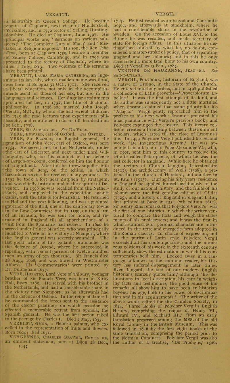 VERATTI. a fellowship in Queen’s College. He became curate of Clapham, next vicar of Huddersfield, Yorkshire, and in 1770 rector of Yelling, Hunting- donshire. He died at Clapham, June 1797. His principal works are, ‘ Sermons on various sub- jects * The Complete Duty of Manand * Mis- takes in Religion exposed.’ His son, the Rev. John Penn, born at Clapham 1759, became a member of Sidney College, Cambridge, and in 1792 was presented to the rectory of Clapham, where he died 1 July, 1S13. Two volumes of his sermons have been printed. VERATTI, Laura Maria Catherina, an inge- •nious Italian lady, whose maiden name was Bassi, was born at Bologna 31 Oct., 1711. She received a liberal education, not only in the accomplish- ments usual for those of her sex, but also in the Slanguages and sciences. Her singular attainments procured for her, in 1732, the title of doctor of ; philosophy. In 1738 she married John Joseph ' Veratti, M.D., by whom she had several children. : In 1743 she read lectures upon experimental phi- losophy, and continued to do so till her death on . 20 Feb., 1778. VERE, Sir Aubrey de. .SVicDeVere. VERE, Edward, earl of Oxford. See Oxford. VERE, Sir Francis, an English general, the . grandson of John Vere, earl of Oxford, was born 1534. He served first in the Netherlands, under the earl of Leicester, and next under Lord Wil- loughby, who, for his conduct in the defence of Bergen-op-Zoom, conferred on him the honour of knighthood. After this he threw supplies into : the town of Berg, on the Rhine, in which hazardous sendee he received many wounds. In 1391 he took a fort near Zutphen by stratagem, and was chiefly instrumental in the capture of De- 1 venter. In 1396 he was recalled from the Nether- i lands, and employed in the expedition against ( Cadiz, with the title of lord-marshal. He returned 1 to Holland the year following, and was appointed . governor of the Brill, one of the cautionary towns in the Low Countries; but in 1399, on the alarm t of an invasion, he was sent for home, and re- ■ mained in England till all apprehensions of a visit from the Spaniards had ceased. In 1600 he served under Prince Maurice, who was principally indebted to Vere for his victory at Nieuport, where ! the English general was severely wounded. The . last great action of this gallant commander was the defence of Ostend, where he succeeded in : repelling, with a small garrison of twelve hundred men, an army of ten thousand. Sir Francis died 28 Aug., 1608, and was buried in Westminster Abbey. His ‘ Commentaries ’ were printed by Dr. Dillingham 1637. VERE, Horatio, Lord Vere of Tilbury, younger brother of Sir Francis Vere, was born at Kirby Hall, Essex, 1365. He served with his brother in the Netherlands, and had a considerable share in the victory near Nieuport; as he afterwards had in the defence of Ostend. In the reign of James I. he commanded the forces sent to the assistance of the elector palatine ; on which occasion he effected a memorable retreat from Spinola, the Spanish general. He was the first person raised to the peerage by Charles I. Died 2 May, 1633. VERELST, Simon, a Flemish painter, who ex- celled in the representation of fruits and flowers. Born 1604; died 1631. VERGENNES, Charles GravMer, Comte de, an eminent statesman, born at Dijon 28 Dec., 1147 VERGIL. 1717. He first resided as ambassador at Constanti- nople, and afterwards at Stockholm, where he had a considerable share in the revolution of Sweden. On the accession of Louis XVI. to the throne he was recalled, and made secretary of state for foreign affairs. In this situation he dis- tinguished himself by what he, no doubt, con- sidered a master-stroke of policy, that of separating England and her colonies; but in this he only accelerated a more fatal blow to his own country. Died at Versailles 13 Feb., 1787. VERGIER DE HAURANNE, Jean du. See Saint-Cyran. VERGIL, Polydore, historian of England, was a native of Urbino, in the State of the Church. He entered into holy orders, and in 1498 published a collection of Latin proverbs—‘ Proverbiorum Li- bellus.’ It was the first attempt of its kind, and its author was subsequently not a little mortified when Erasmus claimed that same priority for his ‘ Adagia.’ Vergil gently reproached him in the preface to his next work: Erasmus protested his unacquaintance with Vergil’s previous book; and Polydore expunged the censure. This literary col- lision created a friendship between these eminent scholars, which lasted till the close of Erasmus’s life. In 1499 Polydore Vergil published his second work, ‘ De Inventoribus Rerum.’ He was ap- pointed chamberlain to Pope Alexander VI., who, in 1301, sent him to this country to receive the tribute called Peter-pence, of which he was the last collector in England. While here he obtained the rectory of Church Langton, Leicestershire (1303), the archdeaconry of Wells (1308), a pre- bend in the church of Hereford, and another in St. Paul’s (1313). During his fifty years’ residence in England he applied himself assiduously to the study of our national history, and the fruits of his labours were the first genuine edition of Gildas (1323), and a history of England in elegant Latin, first printed at Basle in 1334 (7th edition, 1631). Sir Henry Ellis remarks that Polydore Vergil’s ‘ was the first of our histories in which the writer ven- tured to compare the facts and weigh the state- ments of his predecessors; and it was the first in which summaries of personal character are intro- duced in the terse and energetic form adopted in the Roman classics. In choice of expression, and in the purity of Latin style, Polydore Vergil exceeded all his contemporaries: and the nume- rous editions of his work in the sixteenth century sufficiently show the estimation in which his con- temporaries held him. Locked away in a lan- guage unknown to the common reader, his His- tory has suffered disparagement in later times. Even Lingard, the best of our modern English historians, scarcely quotes him,’ although ‘his de- lineations in local description, his care in weigh- ing facts and testimonies, the good sense of his remarks, all show him to have been an historian beyond his age, both in his power of discrimina- tion and in his acquirements.’ The writer of the above words edited for the Camden Society, in 1844, ‘Three'Books of Poiydore Vergil’s English History, comprising the reigns of Henry VI., Edward IV., and Richard III.,’ from an early translation preserved among the MSS. of the old Royal Library in the British Museum. This was followed in 1846 by the first eight books of the same translation, comprising the period prior to the Norman Conquest. Polydore Vergil was also the author of a treatise, ‘De Prodigiis,’ 1326.