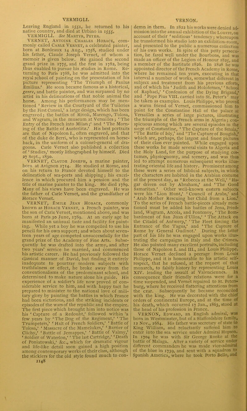 VERMIGLI. Leaving England in 1331, lie returned to his native country, and died at Urbino in 1555. VERMIGLI. See Martyr, Peter. VERNET, Antoine Charles Horace, com- monly called Carle Vernet, a celebrated painter, born at Bordeaux 14 Aug., 1758, studied under his father, Claude Joseph Vernet, of whom a memoir is given below. He gained the second grand prize in 1775, and the first in 1782, being thus enabled to pursue his studies in Rome. Re- turning to Paris 1788, he was admitted into the royal school of painting on the presentation of his picture representing ‘ The Triumph of Paulus Emilius.’ He soon became famous as a historical, genre, and battle painter, and was surpassed by no artist in his delineations of that noble animal the horse. Among his performances may be men- tioned ‘ Review in the Courtyard of the Tuileries by the First Consul,’ a large design, which has been engraved ; the battles of Rivoli, Marengo, Tolosa, and Wagram, in the museum at Versailles ; ‘ The Entry of the French into Milan;’ and ‘ The Morn- ing of the Battle of Austerlitz.’ His best portraits are that of Napoleon I., often engraved, and that of the duke de Berri, who is represented on horse- back, in the uniform of a colonel-general of dra- goons. Carle Vernet also published a collection of ‘ Studies,’ mostly lithographed by himself. Died 27 Sept., 1830. VERNET, Claude Joseph, a marine painter, born at Avignon 1714. He studied at Rome, and on his return to France devoted himself to the delineation of sea-ports and shipping; his excel- lence in which procured him a pension and the title of marine painter to the king. He died 1789. Many of his views have been engraved. He was the father of Carle Vernet, and the grandfather of Horace Vernet. VERNET, Emile Jean Horace, commonly known as Horace Vernet, a French painter, was the son of Carle Vernet, mentioned above, and was born at Paris 30 June, 1789. At an early age he manifested an unusual taste and facility for paint- ing. While yet a boy he was compelled to use his pencil for his own support; and when about seven- teen years of age competed unsuccessfully for the grand prize of the Academy of Fine Arts. Subse- quently he was drafted into the army, and after two years’ service he married, and commenced his artistic career. He had previously followed the classical manner of David, but finding it entirely inadequate to pourtray modern subjects with truthfulness or effect, he broke away from the conventionalisms of the predominant school, and determined to make nature alone his guide. His experience of a soldier’s life now proved of con- siderable service to him, and with happy tact he prepared to minister to the national love of mili- tary glory by painting the battles in which France had been victorious, and the striking incidents or episodes of the wars of the republic and the empire. The first piece which brought him into notice was his ‘ Capture of a Redoubt,’ followed within 'a few years by ‘The Dog of the Regiment,’ ‘The Trumpeters,’ ‘ Halt of French Soldiers,’ ‘ Battle of Tolosa,’ ‘ Massacre of the Mamelukes,’ ‘ Barrier of Clichv,’ ‘Battle of Jemappes,’ ‘ Battle of Valmy,’ ‘ Soldier of Waterloo,’ ‘ The last Cartridge,’ ‘ Death of Poniatowski,’ &c., which for dramatic vigour and life-like detail soon gained a high position among contemporary works of their class, although the sticklers for the old style found much to con- 1148 VERNON. demn in them. In 1822 his works were denied ad- mission into the annual exhibition of the Louvre, on account of their ‘seditious’ tendency; whereupon he transformed his studio into an exhibition-room and presented to the public a numerous collection of his own works. In spite of this petty persecu- tion, he fared well under the Bourbons, and was made an officer of the Legion of Honour 1823, and a member of the Institute 1826. In 1828 he was appointed director of the French Academy in Rome, where he remained ten years, executing in that interval a number of works, somewhat different in subject and treatment from his previous efforts, and of which his ‘ Judith and Holofernes,’ ‘School of Raphael,’ ‘ Confession of the Dying Brigand,* and ‘ Pope Pius VIII. carried into St. Peter’s’ may be taken as examples. Louis Philippe, who proved a warm friend of Vernet, commissioned him to paint for the Constantine Hall of the palace at Versailles a series of large pictures, illustrating the triumphs of the French arms in Algeria; con- spicuous among which are several episodes in the siege of Constantine, ‘ The Capture of the Smala,’ ‘The Battle oflsly,’ and ‘The Capture of Bougiah,’ which are, perhaps, the largest and finest pictures of their class ever painted. While engaged upon these works he made several visits to Algeria and the Holy Land, for the purpose of studying cos- tumes, physiognomy, and scenery, and was thus led to attempt numerous subsequent works illus- trating oriental life and history. Prominent among these were a series of biblical subjects, in which the characters are habited in the Arabian costume of the present day, as ‘ Rebecca at the Well,’ ‘ Ha- gar driven out by Abraham,’ and ‘The Good Samaritan.’ Other well-known eastern subjects were his ‘Lion Hunt,’ ‘Council of Arabs,’ and ‘ Arab Mother Rescuing her Child from a Lion.' To the series of French battle-pieces already men- tioned must be added his battles of Jena, Fried- land, Wagram, Areola, and Fontenoy, ‘The Bom- bardment of San Juan d’Ulloa,’ ‘ The Attack on the Citadel of Antwerp,’ ‘The Fleet forcing the Entrance of the Tagus,’ and ‘The Capture of Rome by General Oudinot.’ During the latter part of his life he was engaged upon works illus- trating the campaigns in Italy and the Crimea. He also painted many excellent portraits, including those of Napoleon I. and III., and Louis Philippe. Horace Vernet declined a peerage from Louis Philippe, and it is honourable to his artistic self- respect, that he refused, at the request of that monarch, to falsify history by representing Louis XIV. leading the assault at Valenciennes. In consequence their friendly relations were for a time suspended, and Vernet repaired to St. Peters- burg, where he received flattering attentions from the czar. Subsequently he became reconciled with the king. He was decorated with the chief orders of continental Europe, and at the time of his death, which occurred 17 Jan., 1863, stood at the head of his profession in France. VERNON, Edward, an English admiral, was born in Westminster, but of a Staffordshire family, 12 Nov., 1684. His father was secretary of state to King William, and reluctantly suffered him to enter into the sea service under Admiral Hopson. In 1704 he was with Sir George Rooke at the battle of Malaga. After a variety of service under different commanders he was made vice-admiral of the blue in 1739, and sent with a squadron to Spanish America, where he took Porto Bello, and