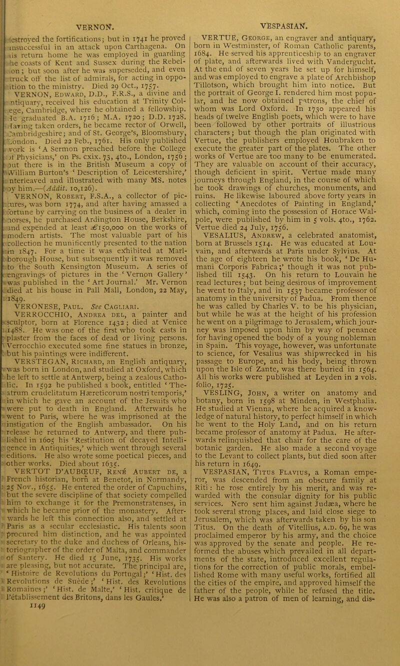 VERNON-. I destroyed the fortifications; but in 1741 he proved [ insuccessful in an attack upon Carthagena. On ) us return home he was employed in guarding I he coasts of Kent and Sussex during the Rebel- ,on ; but soon after he was superseded, and even : truck oft' the list of admirals, for acting in oppo- 1 ition to the ministry. Died 29 Oct., 1737- VERNON, Edward, D.D., F.R.S., a divine and ntiquarv, received his education at Trinity Col- ege, Cambridge, where he obtained a fellowship. 4e graduated B.A. 1716; M.A. 1720; D.D. 1728. daring taken orders, he became rector of Orwell, Cambridgeshire; and of St. George’s, Bloomsbury, 'London. Died 22 Feb., 1761. His only published II work is ‘ A Sermon preached before the College i :jf Physicians,’ on Ps. cxix. 73, 4to., London, 1736 ; put there is in the British Museum a copy of VvVilliam Burton’s ‘Description of Leicestershire,’ nterleaved and illustrated with many MS. notes oy him.—(Addit. 10,126). VERNON, Robert, F.S.A., a collector of pic- mres, was born 1774, and after having amassed a fortune by carrying on the business of a dealer in aorses, he purchased Ardington House, Berkshire, and expended at least £1 $0,000 on the works of modern artists. The most valuable part of his collection he munificently presented to the nation in 1847. For a hme it was exhibited at Marl- borough House, but subsequently it was removed to the South Kensington Museum. A series of engravings of pictures in the ‘ Vernon Gallery ’ was published in the ‘ Art Journal.’ Mr. Vernon I died at his house in Pall Mall, London, 22 May, 11849. VERONESE, Paul. See Cagliari. VERROCCHIO, Andrea del, a painter and sculptor, born at Florence 1432; died at Venice 1.1488.. He was one of the first who took casts in • plaster from the faces of dead or living persons. 1 Verrocchio executed some fine statues in bronze, t but his paintings were indifferent. VERSTEGAN, Richard, an English antiquary, v was born in London, and studied at Oxford, which he left to settle at Antwerp, being a zealous Catho- lic. In 1392 he published a book, entitled ‘ The- atrum crudelitatum Ha;reticorum nostri temporis,’ in which he gave an account of the Jesuits who v were put to death in England. Afterwards he v went to Paris, where he was imprisoned at the instigation of the English ambassador. On his release he returned to Antwerp, and there pub- lished in 1603 his ‘Restitution of decayed Intelli- gence in Antiquities,’ which went through several editions. He also wrote some poetical pieces, and other works. Died about 1633. VERTOT D’AUBCEUF, Rene Aubert de, a French historian, born at Bcnetot, in Normandy, 23 Nov., 1653. He entered the order of Capuchins, but the severe discipline of that society compelled him to exchange it for the Premonstratenses, in which he became prior of the monastery. After- wards he left this connection also, and settled at Paris as a secular ecclesiastic. His talents soon procured him distinction, and he was appointed * secretary to the duke and duchess of Orleans, his- toriographer of the order of Malta, and commander of Santery. He died 13 June, 1733. His works are pleasing, but not accurate. The.principal are, * Histoire de Revolutions du Portugal;’ ‘Hist, des Revolutions de Suede;’ ‘Hist, des Revolutions Romaines;’ ‘Hist, de Mnlte,’ ‘Hist, critique de l’etablissement des Britons, dans les Gaules.’ 1149 VESPASIAN. VERTUE, George, an engraver and antiquary, born in Westminster, of Roman Catholic parents, 1684. He served his apprenticeship to an engraver of plate, and afterwards lived with Vandergucht. At the end of seven years he set up for himself, and was employed to engrave a plate of Archbishop Tillotson, which brought him into notice. But the portrait of George I. rendered him most popu- lar, and he now obtained patrons, the chief of whom was Lord Oxford. In 1730 appeared his heads pf twelve English poets, which were to have been followed by other portraits of illustrious characters; but though the plan originated with Vertue, the publishers employed Houbraken to execute the greater part of the plates. The other works of Vertue are too many to be enumerated. They are valuable on account of their accuracy, though deficient in spirit. Vertue made many journeys through England, in the course of which he took drawings of churches, monuments, and ruins. He likewise laboured above forty years in collecting ‘Anecdotes of Painting in England,’ which, coming into the possession of Horace Wal- pole, were published by him in 3 vols. 4to., 1762. Vertue died 24 July, 1736. VESALIUS, Andrew, a celebrated anatomist, born at Brussels 1314. He was educated at Lou- vain, and afterwards at Paris under Sylvius. At the age of eighteen he wrote his book, ‘ De Hu- mani Corporis Fabrica;’ though it was not pub- lished till 1343. On his return to Louvain he read lectures ; but being desirous of improvement he went to Italy, and in 1337 became professor of anatomy in the university of Padua. From thence he was called by Charles V. to be his physician, but while he was at the height of his profession he went on a pilgrimage to Jerusalem, which jour- ney was imposed upon him by way of penance for having opened the body of a young nobleman in Spain. This voyage, however, was unfortunate to science, for Vesalius was shipwrecked in his passage to Europe, and his body, being thrown upon the Isle of Zante, was there buried in 1364. All his works were published at Leyden in 2 vols. folio, 1723. VESLING, John, a writer on anatomy and botany, born in 1398 at Minden, in Westphalia. He studied at Vienna, where he acquired a know- ledge of natural history, to perfect himself in which he went to the Holy Land, and on his return became professor of anatomy at Padua. He after- wards relinquished that chair for the care of the botanic garden. He also made a second voyage to the Levant to collect plants, but died soon after his return in 1649. VESPASIAN, Titus Flavius, a Roman empe- ror, was descended from an obscure family at Riti: he rose entirely by his merit, and was re- warded with the consular dignity for his public services. Nero sent him against Judaea, where he took several strong places, and laid close siege to Jerusalem, which was afterwards taken by his son Titus. On the death of Vitellius, a.d. 69, he was proclaimed emperor by his army, and the choice was approved by the senate and people. He re- formed the abuses which prevailed in all depart- ments of the state, introduced excellent regula- tions for the correction of public morals, embel- lished Rome with many useful works, fortified all the cities of the empire, and approved himself the father of the people, while he refused the title. He was also a patron of men of learning, and dis-
