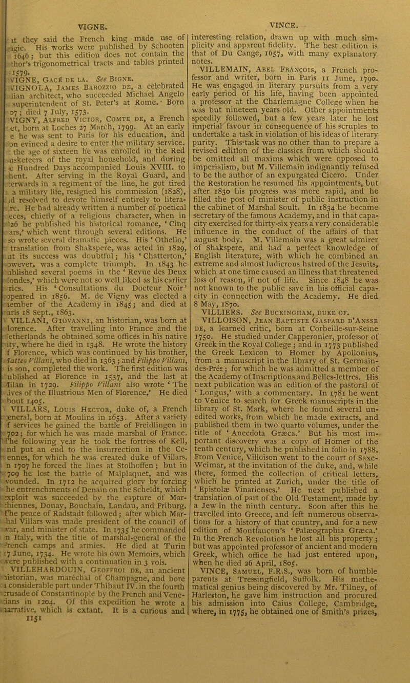 VIGNE. it they said the French king made use of lgic. His works were published by Schooten 1646; but this edition does not contain the thor’s trigonometrical tracts and tables printed l$79- „ „ VIGNE, Gac£ de la. See Bigne. VIGNOLA, James Barozzio de, a celebrated lian architect, who succeeded Michael Angelo superintendent of St. Peter’s at Rome. ■ Born 07 ; died 7 July, 1373- VIGNY, Alfred Victor, Comte de, a French et, born at Loches 37 March, 1799. At an early e he was sent to Paris for his education, and on evinced a desire to enter the military service. : the age of sixteen he was enrolled in the Red usketeers of the royal household, and during e Hundred Days accompanied Louis XVIII. to hent. After serving in the Royal Guard, and rerwards in a regiment of the line, he got tired a military life, resigned his commission (1828), id resolved to devote himself entirely to litera- re. He had already written a number of poetical eces, chiefly of a religious character, when in !a6 he published his historical romance, ‘ Cinq ars,’ which went through several editions. He so wrote several dramatic pieces. His ‘ Othello,’ translation from Shakspere, was acted in 1829, at its success was doubtful; his ‘ Chatterton,’ avvever, was a complete triumph. In 1843 he ablished several poems in the ‘ Revue des Deux Sondes,’ which were not so well liked as his earlier Tics. His ‘Consultations du Docteur Noir’ apeared in 1856. M. de Vigny was elected a lember of the Academy in 1845; and died at aris 18 Sept., 1863. VILLANI, Giovanni, an historian, was bom at lorence. After travelling into France and the :etherlands he obtained some offices in his native ity, where he died in 1348. He wrote the history f Florence, w’hich was continued by his brother, latteo Fillani, who died in 1363 ; and Filippo Villani, is son, completed the work. The first edition was ublished at Florence in 1337, and the last at lilan in 1729. Filippo Villani also wrote ‘The ■ives of the Illustrious Men of Florence.’ He died bout 1403. VILLARS, Louis Hector, duke of, a French ;eneral, born at Moulins in 1633. After a variety f services he gained the battle of Freidlingen in : 702; for which he was made marshal of France. The following year he took the fortress of Kell, nd put an end to the insurrection in the Ce- ennes, for which he was created duke of Villars. n 1707 he forced the lines at Stolhoffen; but in 709 he lost the battle of Malplaquet, and was vounded. In 1712 he acquired glory by forcing he entrenchments of Denain on the Scheldt, which ixploit was succeeded by the capture of Mar- rhiennes, Douay, Bouchain, Landau, and Friburg. The peace of Radstadt followed; after which Mar- ■hal Villar3 was made president of the council of ,var, and minister of state. In 1733 he commanded n Italy, with the title of marshal-general of the French camps and armies. He died at Turin 17 June, 1734. He wrote his own Memoirs, which vere published with a continuation in 3 vols. VILLEHARDOUIN, Geoffroi de, an ancient listorian, was marechal of Champagne, and bore i considerable part under Thibaut IV. in the fourth rrusadeof Constantinople by the French and Vene- tians in 1204. Of this expedition he wrote a aarrative, which is extant. It is a curious and 1131 VINCE. interesting relation, drawn up with much sim- plicity and apparent fidelity. The best edition is that of Du Cange, 1637, with many explanatory notes. VILLEMAIN, Abel Francois, a French pro- fessor and writer, born in Paris 11 June, 1790. He was engaged in literary pursuits from a very early period of his life, having been appointed a professor at the Charlemagne College when he was but nineteen years old. Other appointments speedily followed, but a few years later he lost imperial favour in consequence of his scruples to undertake a task in violation of his ideas of literary purity. This1 task was no other than to prepare a revised edition of the classics from which should be omitted all maxims which were opposed to imperialism, but M. Villemain indignantly refused to be the author of an expurgated Cicero. Under the Restoration he resumed his appointments, but after 1830 his progress was more rapid, and he filled the post of minister of public instruction in the cabinet of Marshal Soult. In 1834 he became secretary of the famous Academy, and in that capa- city exercised for thirty-six years a very considerable influence in the conduct of the affairs of that august body. M. Villemain was a great admirer of Shakspere, and had a perfect knowledge of English literature, with which he combined an extreme and almost ludicrous hatred of the Jesuits, which at one time caused an illness that threatened loss of reason, if not of life. Since 1848 he was not known to the public save in his official capa- city in connection with the Academy. He died 8 May, 1870. VILLIERS. See Buckingham, duke of. VILLOISON, Jean Baptiste Gaspard d’Ansse de, a learned critic, born at Corbeille-sur-Seine 1730. He studied under Capperonier, professor of Greek in the Royal College ; and in 1773 published the Greek Lexicon to Homer by Apollonius, from a manuscript in the library of St. Germain- des-Pres; for which he was admitted a member of the Academy of Inscriptions and Belles-lettres. His next publication was an edition of the pastoral of ‘ Longus,’ with a commentary. In 1781 he went to Venice to search for Greek manuscripts in the library of St. Mark, where he found several un- edited works, from which he made extracts, and published them in two quarto volumes, under the title of ‘ Anecdota Gneca.’ But his most im- portant discovery was a copy of Homer of the tenth century, which he published in folio in 1788. From Venice, Villoison went to the court of Saxe- Weimar, at the invitation of the duke, and, while there, formed the collection of critical letters, which he printed at Zurich, under the title of ‘ Epistol® Vinarienses.’ He next published a translation of part of the Old Testament, made by a Jew in the ninth century. Soon after this he travelled into Greece, and left numerous observa- tions for a history of that country, and for a new edition of Montfaucon’s ‘ Palteographia Gra:ca.’ In the French Revolution he lost all his property ; but was appointed professor of ancient and modern Greek, which office he had just entered upon, when he died 26 April, 1803. VINCE, Samuel, F.R.S., was born of humble parents at Tressingfield, Suffolk. His mathe- matical genius being discovered by Mr. Tilney, of Harleston, he gave him instruction and procured his admission into Caius College, Cambridge, where, in 1773, he obtained one of Smith’s prizes.