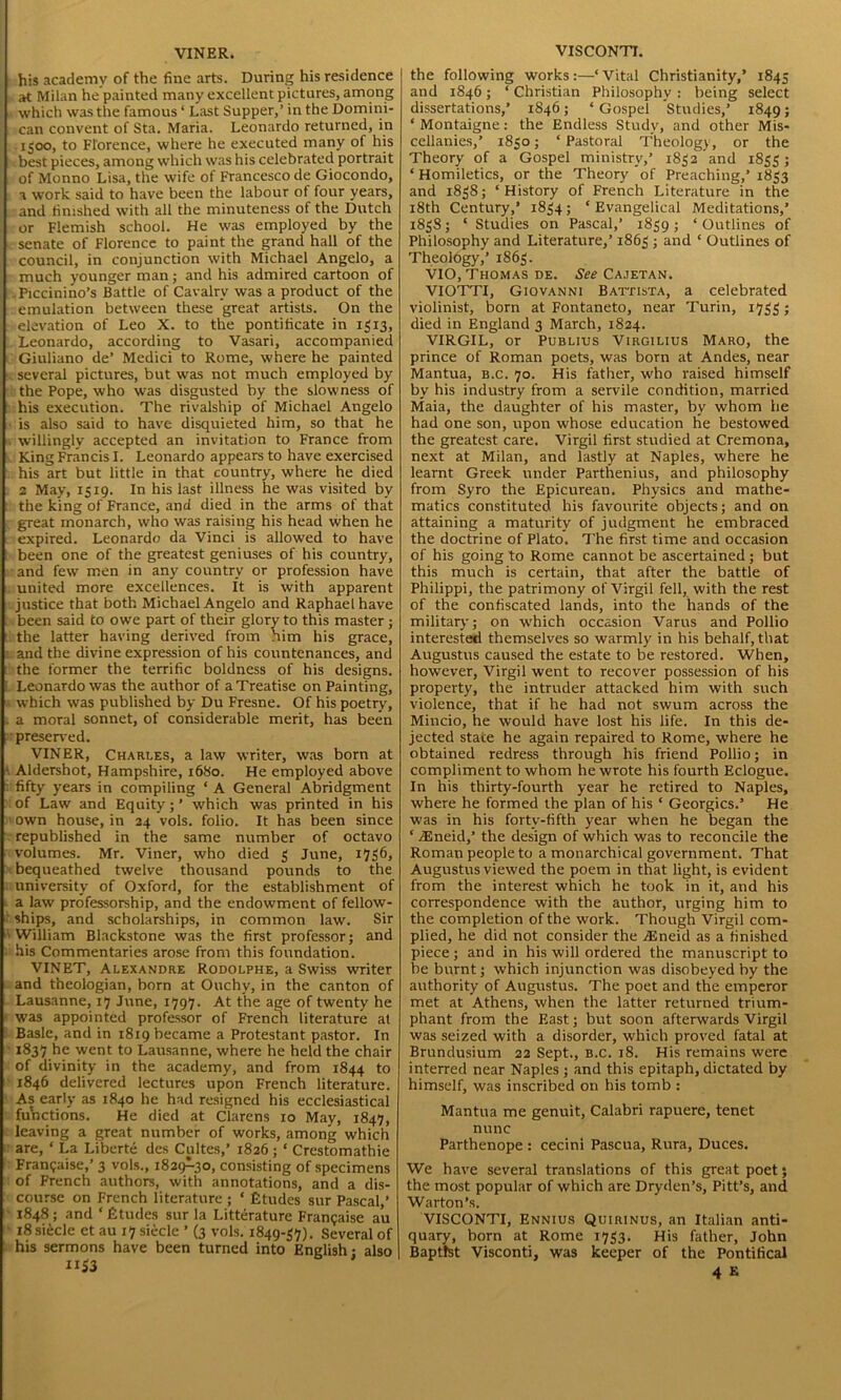 VINER. his academy of the fine arts. During his residence at Milan he painted many excellent pictures, among which was the famous ‘ Last Supper,’ in the Domini- can convent of Sta. Maria. Leonardo returned, in .1500, to Florence, where he executed many of his best pieces, among which was his celebrated portrait of Monno Lisa, the wife of Francesco de Giocondo, a work said to have been the labour ot four years, and finished with all the minuteness of the Dutch or Flemish school. He was employed by the senate of Florence to paint the grand hall of the council, in conjunction with Michael Angelo, a much younger man; and his admired cartoon of .Piccinino’s Battle of Cavalry was a product of the emulation between these great artists. On the elevation of Leo X. to the pontificate in 1313, Leonardo, according to Vasari, accompanied Giuliano de’ Medici to Rome, where he painted . several pictures, but was not much employed by the Pope, who was disgusted by the slowness of his execution. The rivalship of Michael Angelo is also said to have disquieted him, so that he willingly accepted an invitation to France from King Francis I. Leonardo appears to have exercised his art but little in that country, where he died 2 May, 1519. In his last illness he was visited by the king of France, and died in the arms of that great monarch, who was raising his head when he expired. Leonardo da Vinci is allowed to have been one of the greatest geniuses of his country, and few men in any country or profession have united more excellences, ft is with apparent justice that both Michael Angelo and Raphael have been said to owe part of their glory to this master ; the latter having derived from him his grace, and the divine expression of his countenances, and the former the terrific boldness of his designs. Leonardo was the author of a Treatise on Painting, which was published by Du Fresne. Of his poetry, a moral sonnet, of considerable merit, has been preserved. VINER, Chart.es, a law writer, was born at Aldershot, Hampshire, 1680. He employed above fifty years in compiling ‘ A General Abridgment of Law and Equity;’ which was printed in his own house, in 24 vols. folio. It has been since republished in the same number of octavo volumes. Mr. Viner, who died 3 June, 1736, bequeathed twelve thousand pounds to the university of Oxford, for the establishment of a law professorship, and the endowment of fellow- ships, and scholarships, in common law. Sir William Blackstone was the first professor; and his Commentaries arose from this foundation. VINET, Alexandre Rodolphe, a Swiss writer and theologian, born at Ouchy, in the canton of Lausanne, 17 June, 1797. At the age of twenty he was appointed professor of French literature at Basle, and in 1819 became a Protestant pastor. In 1837 he ycnt to Lausanne, where he held the chair of divinity in the academy, and from 1844 to 1846 delivered lectures upon French literature. As early as 1840 he had resigned his ecclesiastical functions. He died at Clarens 10 May, 1847, leaving a great number of works, among which are, ‘ La Liberte des Cultes,’ 1826; ‘ Crestomathie Frangaise,’ 3 vols., 1829^30, consisting of specimens of French authors, with annotations, and a dis- course on French literature ; * Etudes sur Pascal,’ 1848; and ‘Etudes sur la Litterature Frangaise au 18 siecle et au 17 siecle ’ (3 vols. 1849-37). Several of his sermons have been turned into English • also 1133 VISCONTI. the following works:—‘Vital Christianity,’ 1845 and 1846; ‘ Christian Philosophy : being select dissertations,’ 1846; ‘Gospel Studies,’ 1849; ‘ Montaigne: the Endless Study, and other Mis- cellanies,’ 1830; ‘ Pastoral Theology, or the Theory of a Gospel ministry,’ 1832 and 1833; ‘ Homiletics, or the Theory of Preaching,’ 1833 and 1838; ‘History of French Literature in the 18th Century,’ 1834; ‘Evangelical Meditations,’ 1838; ‘ Studies on Pascal,’ 1839 ; ‘ Outlines of Philosophy and Literature,’ 1863 ; and ‘ Outlines of Theology,’ 1863. VIO, Thomas de. See Cajetan. VIOTTI, Giovanni Battista, a celebrated violinist, born at Fontaneto, near Turin, 1733; died in England 3 March, 1824. VIRGIL, or Publius Virgilius Maro, the prince of Roman poets, was born at Andes, near Mantua, b.c. 70. His father, who raised himself by his industry from a servile condition, married Maia, the daughter of his master, by whom he had one son, upon whose education he bestowed the greatest care. Virgil first studied at Cremona, next at Milan, and lastly at Naples, where he learnt Greek under Parthenius, and philosophy from Syro the Epicurean. Physics and mathe- matics constituted his favourite objects; and on attaining a maturity of judgment he embraced the doctrine of Plato. 7'he first time and occasion of his going to Rome cannot be ascertained ; but this much is certain, that after the battle of Philippi, the patrimony of Virgil fell, with the rest of the confiscated lands, into the hands of the military; on which occasion Varus and Pollio interested themselves so warmly in his behalf, that Augustus caused the estate to be restored. When, however, Virgil went to recover possession of his property, the intruder attacked him with such violence, that if he had not swum across the Mincio, he would have lost his life. In this de- jected state he again repaired to Rome, where he obtained redress through his friend Pollio; in compliment to whom he wrote his fourth Eclogue. In his thirty-fourth year he retired to Naples, where he formed the plan of his ‘ Georgies.’ He was in his forty-fifth year when he began the ‘ ASneid,’ the design of which was to reconcile the Roman people to a monarchical government. That Augustus viewed the poem in that light, is evident from the interest which he took in it, and his correspondence with the author, urging him to the completion of the work. Though Virgil com- plied, he did not consider the Aineid as a finished piece; and in his will ordered the manuscript to be burnt; which injunction was disobeyed by the authority of Augustus. The poet and the emperor met at Athens, when the latter returned trium- phant from the East; but soon afterwards Virgil was seized with a disorder, which proved fatal at Brundusium 22 Sept., b.c. 18. His remains were interred near Naples; and this epitaph,dictated by himself, was inscribed on his tomb : Mantua me genuit, Calabri rapuere, tenet nunc Parthenope : cecini Pascua, Rura, Duces. We have several translations of this great poet; the most popular of which are Dryden’s, Pitt’s, and Warton’s. VISCONTI, Ennius Quirinus, an Italian anti- quary, born at Rome 1733. His father, John Baptist Visconti, was keeper of the Pontifical
