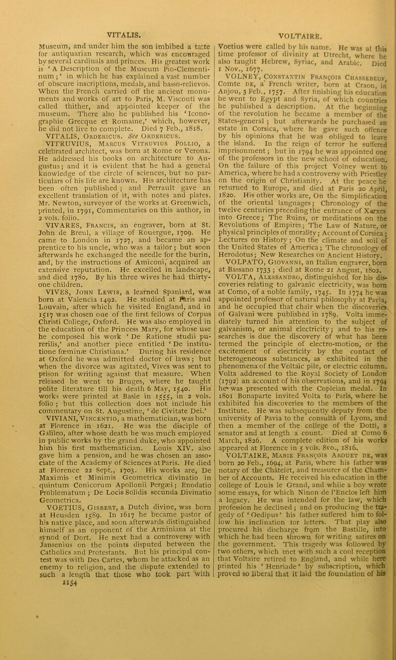 VITA LIS. Museum, and under him the son imbibed a tatte for antiquarian research, which was encouraged by several cardinals and princes. His greatest work is ‘ A Description of the Museum Pio-Clementi- nnm;’ in which he has explained a vast number of obscure inscriptions, medals, and basso-relievos. When the French carried off the ancient monu- ments and works of art to Paris, M. Visconti was called thither, and appointed keeper of the museum. There also he published his ‘Icono- graphie Grecque et Romaine,’ which, however, he did not live to complete. Died 7 Feb., 1818. VITALIS, Ordeiucus. See Ordericus. VITRUVIUS, Marcus Vitruvius Pollio, a celebrated architect, was born at Rome or Verona. He addressed his books on architecture to Au- gustus; and it is evident that he had a general knowledge of the circle of sciences, but no par- ticulars of his life are known. His architecture has been often published ; and Perrault gave an excellent translation of it, with notes and plates. Mr. Newton, surveyor of the works at Greenwich, printed, in 1791, Commentaries on this author, in 2 vols. folio. VIVARES, Francis, an engraver, born at St. John de Breul, a village of Rouergue, 1709. He came to London in 1727, and became an ap- prentice to his uncle, who was a tailor; but soon afterwards he exchanged the needle for the burin, and, by the instructions of Amiconi, acquired an extensive reputation. He excelled in landscape, and died 1780. By his three wives he had thirty- one children. VIVES, John Lewis, a learned Spaniard, was born at Valencia 1492. He studied at Paris and Louvain, after which he visited England, and in 1517 was chosen one of the first fellows of Corpus Christi College, Oxford. He was also employed in the education of the Princess Mary, for whose use he composed his work ‘ De Ratione studii pu- rerilis,’ and another piece entitled ‘ De institu- tione foeminte Christiana.’ During his residence at Oxford he was admitted doctor of laws; but when the divorce was agitated, Vives was sent to prison for writing against that measure. When released he went to Bruges, where he taught polite literature till his death 6 May, 1540. His works were printed at Basle in iijgij, in 2 vols. folio ; but this collection does not include his commentary on St. Augustine, ‘ de Civitate Dei.’ VIVIANI, Vincentio, a mathematician, was born at Florence in 1621. He was the disciple of Galileo, after whose death he was much employed in public works by the grand duke, who appointed him his first mathematician. Louis XIV. also gave him a pension, and he was chosen an asso- ciate of the Academy of Sciences at Paris. He died at Florence 22 Sept., 1703. His works are, De Maximis et Minimis Geometrica divinatio in quintum Conicorum Apolionii Pergasi; Enodatio Problematum ; De Loci6 Solidis secunda Divinatio Geometrica. VOETIUS, Gisbert, a Dutch divine, was born at Heusden 1589. In 1617 he became pastor of his native place, and soon afterwards distinguished himself as an opponent of the Arminians at the synod of Dort. He next had a controversy with Jansenius on the points disputed between the Catholics and Protestants. But his principal con- test was with Des Cartes, whom he attacked as an enemy to religion, and the dispute extended to such a length that those who took part with 1154 VOLTAIRE. Voetius were called by his name. He was at this time professor of divinity at Utrecht, where he also taught Hebrew, Syriac, and Arabic. Died 1 Nov., 1677. VOLNEY, Constantin Francois Chassebeuf i Comte de, a' French writer, born at Craon, in Anjou, 3 Feb., 1757. After finishing his education he went to Egypt and Syria, of which countries he published a description. At the beginning : of the revolution he became a member of the States-general ; but afterwards he purchased an estate in Corsica, where he gave such offence by his opinions that he was obliged to leave the island. In the reign of terror he suffered imprisonment; but in 1794 he was appointed one of the professors in the new school of education. On the failure of this project Volney went to America, where he had a controversy with Priestley on the origin of Christianity. At the peace he returned to Europe, and died at Paris 20 April, 1820. His other works are, On the Simplification of the oriental languages; Chronology of the twelve centuries preceding the entrance of Xarxes into Greece; The Ruins, or meditations on the Revolutions of Empires; The Law of Nature, or physical principles of morality; Account of Corsica; Lectures on History ; On the climate and soil of the United States of America; The chronology of Herodotus; New Researches on Ancient History. VOLPATO, Giovanni, an Italian engraver, born at Bassano 1733 ; died at Rome 21 August, 1802. VOLTA, Alessandro, distinguished for his dis- coveries relating to galvanic electricity, was bom at Como, of a noble family, 1743. In 1774 he was appointed professor of natural philosophy at Pavia, and he occupied that chair when the discoveries of Galvani were published in 1789. Volta imme- diately turned his attention to the subject of galvanism, or animal electricity; and to his re- searches is due the discovery of what has been termed the principle of electro-motion, or the excitement of electricity by the contact of heterogeneous substances, as exhibited in the phenomena of the Voltaic pile, or electric column. Volta addressed to the Royal Society of London (1792) an account of his observations, and in 1794 hekwas presented with the Copleian medal. In 1801 Bonaparte invited Volta to Paris, where he exhibited his discoveries to the members of the Institute. He was subsequently deputy from the university of Pavia to the consult^ of Lyons, and then a member of the college of the Dotti, a senator and at length a count. Died at Como 6 March, 1826. A complete edition of his works appeared at Florence in $ vols. 8vo., 1816. VOLTAIRE, Marie Francois Arouet de, was born 20 Feb., 1694, at Paris, where his father was notary of the Ch&telet, and treasurer of the Cham- ber of Accounts. He received his education in the college of Louis le Grand, and while a boy wrote some essays, for which Ninon de l’Enclos left him a legacy. He was intended for the law, which profession he declined; and on producing the tra- gedy of ‘ Oedipus’ his father suffered him to fol- low his inclination lor letters. That play also procured his discharge fnjm the Bastille, into which he had been thrown for writing satires on the government. This tragedy was followed by two others, which met with such a cool reception that Voltaire retired to England, and while here printed his ‘ Hcnriade ’ by subscription, which proved so liberal that it laid the foundation of his