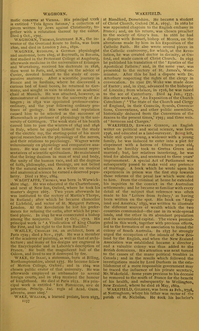 WAGHORN. matic concerns at Vienna. His principal work is entitled ‘Tela Ignea Satanax,’ a collection ol pieces written by Jews against Christianity, to- gether with a refutation thereof by the editor. Died 9 Oct., 1705. WAGHORN, Thomas, lieutenant R.N., the in- ventor of the Overland Route to India, was born 1800, and died in London 7 Jan., 1850. WAGNER, Rudolph, a German physiologist and anatomist, born 1805, at Bayreuth, in Bavaria, first studied in the Protestant College at Augsburg, afterwards medicine in the universities of Erlangen and Wurtzburg, received his doctorate in 1826, then went to Paris, and, acting on the advice of Cuvier, devoted himself to the study of com- parative anatomy. After a scientific journey in France and in Sardinia, where he discovered a curious bed of fossil bones, he returned to Ger- many, and sought in vain to obtain an academic chair at Munich. He was attached, however, as demonstrator of anatomy to the university of Er- langen ; in 1832 was appointed professor-extra- ordinary, and the year following ordinary pro- fessor of geology. His works and reputation caused him to be selected as the successor of Blumenbach as professor of physiology in the uni- versity of Gottingen. The weak state of his health caused him to pass the winters of 1843 and 1846 in Italy, where he applied himself to the study of the electric ray, the starting-point of his more special researches on the physiology of the nerves, and their relations to psychology. Wagner wrote voluminously on physiology and comparative ana- tomy. He was one of the most eminent repre- sentatives of scientific spiritualism. He maintained that the living dualism in man of soul and body, the unity of the human race, and all the dogmas of faith, philosophy, and theology, are not belied by the natural sciences. As a writer on medical and anatomical science he earned a deserved popu- larity. Died 12 May, 1864. WAGSTAFFE, Thomas, was born in Warwick- shire 1643. He was educated at the Charterhouse, and next at New Inn, Oxford, where he took his master’s degree 1667. Two years afterwards he was instituted to the rectory of Martin’s Thorpe, in Rutland; after which he became chancellor of Lichfield, and rector of St. Margaret Pattens, London. At the Revolution he lost his prefer- ments for refusing the oaths, after which he prac- tised physic. In 1693 he was consecrated a bishop among the nonjurors. Died 17 Oct., 1712. His principal work is * A Vindication of King Charles the First, and his right to the Icon Basilike.’ WAILLY, Chakles de, an architect, born at Paris 1729 ; died 2 Nov., 1798. He was a member of the academy of painting, as well as that of archi- tecture ; and many of his designs are engraved in the Encyclopedic and in Laborde’s description of France. He built the magnificent hall of the Odeon, and lived to see it destroyed by fire. WAKE, Sir Isaac, a statesman, born at Billing, Northamptonshire, about 1373. He became fellow of Merton College, Oxford; and in 1604 was chosen public orator of that university. He was afterwards employed as ambassador to several foreign courts, and in 1619 received the honour of knighthood. He died at Paris 1632. His prin- cipal work is entitled ‘ Rex Platonicus, sive de potentiss. Princip. Jac. regis ad Acad. Oxon. adventu, anno 1603.’ WAKE, William, a learned prelate, born 1637, “57 WAKEFIELD. at Blandford, Dorsetshire. He became a student of Christ Church, Oxford (M.A. 1679). In 1682 he was appointed chaplain to the English embassy in France; and, on his return, was chosen preacher to the society of Gray’s Inn. In 1686 he had a dispute with Bossuet, bishop of Meaux, on the alterations made by him in his Exposition of the Catholic Faith. He also wrote several pieces in the Catholic controversy, for which, at the Revo- lution, he was created doctor in divinity, at Ox- ford, and made canon of Christ Church. In 1693 he published his translation of the ‘ Epistles of the Apostolical Fathers;’ and, in the same year, was presented to the rectory of St. James’s, West- minster. After this he had a dispute with Dr. Atterbury respecting the rights of the clergy in convocation. In 1701 Dr. Wake was made dean of Exeter; and, in 1703, advanced to the bishopric of Lincoln; from whence, in 17x6, he was raised to the see of Canterbury. Died 24 Jan., 1737. His other works are, ‘ An Exposition of the Church Catechism ;’ ‘ The State of the Church and Clergy of England, in their Councils, Synods, Convoca- tions, Conventions, and other public assemblies, historically deduced from the Conversion of the Saxons to the present times,’ 1703; and three vols. of * Sermons and Charges.’ WAKEFIELD, Edward Gibbon, an English writer on political and social science, was born 1796, and educated as a land-surveyor. Being left, while still quite young, a widower with a young family, he was induced to enter into a plot for elopement with a heiress of fifteen years old, whom he forcibly took to Gretna Green and married; but, her relatives interfering, he was tried for abduction, and sentenced to three years’ imprisonment. A special Act of Parliament was subsequently passed to make void any pretence of marriage. A book which he wrote upon his experiences in prison was the first step towards those reforms of the penal law which were due to him. From the criminal at home he extended his inquiries to the convict in the Australian settlements; and he became so familiar with every detail of the subject that reference was often made to his ‘ Letters from Sydney,’ as having been written on the spot. His book on ‘ Eng- land and America,’ 1833, was written to illustrate the different sources of wealth which the two countries commanded—the one in its wide-spread lands, and the other in its abundant population and its accumulated capital. The views promul- gated in this work, together with previous efforts, led to the formation of an association to found the colony of South Australia. In 1837 he strongly urged the occupation of the islands of New Zea- land by the English, and when the New Zealand Association was established became a director; and a valuable colony was thus added to the British dominions. His attention was next turned to the causes of the many political troubles in Canada; and in the results which followed the investigations made by Lord Durham in the esta- blishment of a more responsible government may be traced the influence of his private secretary, Mr. Wakefield. Some years previous to his decease he removed to the south of France for the benefit of his health, and subsequently to Wellington, New Zealand, where he died 16 May, 1862. WAKEFIELD, Gilbert, was born 22 Feb.,1756, at Nottingham, where his father was rector of the parish of St. Nicholas. He took his bachelor’s
