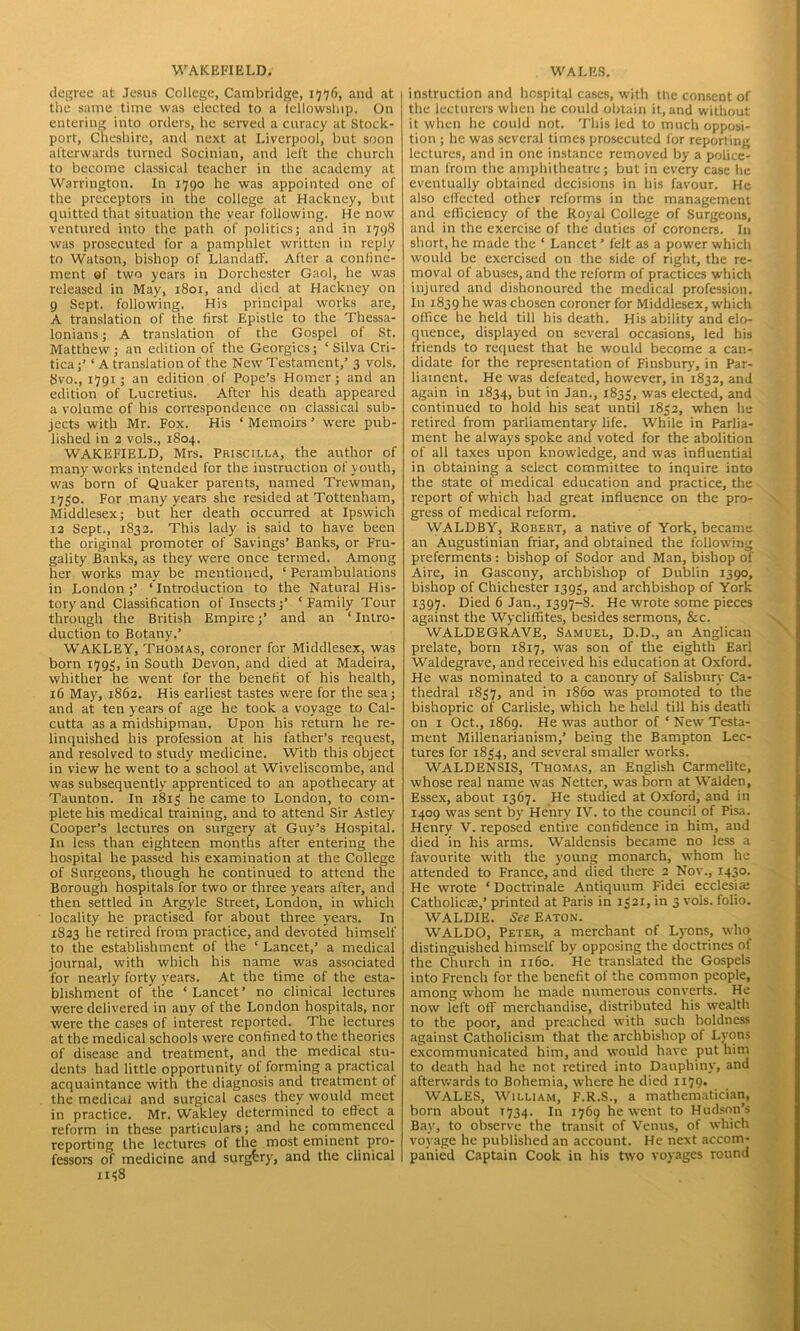 WAKEFIELD. degree at Jesus College, Cambridge, i^<76, and at the same time was elected to a fellowship. On entering into orders, he served a curacy at Stock- port, Cheshire, and next at Liverpool, but soon afterwards turned Socinian, and left the church to become classical teacher in the academy at Warrington. In 1790 he was appointed one of the preceptors in the college at Hackney, but quitted that situation the year following. He now ventured into the path of politics; and in 1798 was prosecuted for a pamphlet written in reply to Watson, bishop of LlandafF. After a confine- ment «f two years in Dorchester Gaol, he was released in May, 1801, and died at Hackney on 9 Sept, following. His principal works are, A translation of the first Epistle to the Thessa- lonians; A translation of the Gospel of St. Matthew ; an edition of the Georgies; ‘ Silva Cri- tica;’ ‘ A translation of the New Testament,’ 3 vols. 8vo., 1791; an edition of Pope’s Homer; and an edition of Lucretius. After his death appeared a volume of his correspondence on classical sub- jects with Mr. Fox. His ‘ Memoirs ’ were pub- lished in 2 vols., 1S04. WAKEFIELD, Mrs. Priscilla, the author of many works intended for the instruction of youth, was born of Quaker parents, named Trewman, 1730. For many years she resided at Tottenham, Middlesex; but her death occurred at Ipswich 13 Sept., 1833. This lady is said to have been the original promoter of Savings’ Banks, or Fru- gality Banks, as they were once termed. Among her works may be mentioned, ‘ Perambulations in London;’ ‘Introduction to the Natural His- tory and Classification of Insects;’ ‘Family Tour through the British Empire;’ and an ‘ Intro- duction to Botany.’ WAKLEY, Thomas, coroner for Middlesex, was born 1793, in South Devon, and died at Madeira, whither he went for the benefit of his health, 16 May, 1862. His earliest tastes were for the sea; and at ten years of age he took a voyage to Cal- cutta as a midshipman. Upon his return he re- linquished his profession at his father’s request, and resolved to study medicine. With this object in view he went to a school at Wiveliscombe, and was subsequently apprenticed to an apothecary at Taunton. In 1813 he came to London, to com- plete his medical training, and to attend Sir Astley Cooper’s lectures on surgery at Guy’s Hospital. In less than eighteen months after entering the hospital he passed his examination at the College of Surgeons, though he continued to attend the Borough hospitals for two or three years after, and then settled in Argyle Street, London, in which locality he practised for about three years. In 1823 he retired from practice, and devoted himself to the establishment of the ‘ Lancet,’ a medical journal, with which his name was associated for nearly forty years. At the time of the esta- blishment of the ‘Lancet’ no clinical lectures were delivered in any of the London hospitals, nor were the cases of interest reported. The lectures at the medical schools were confined to the theories of disease and treatment, and the medical stu- dents had little opportunity of forming a practical acquaintance with the diagnosis and treatment of the medical and surgical cases they would meet in practice. Mr. Wakley determined to effect a reform in these particulars; and he commenced reporting the lectures of the most eminent pro- fessors of medicine and surgery, and the clinical 1138 WALES. instruction and hospital cases, with the consent of the lecturers when he could obtain it, and without it when he could not. This led to much opposi- tion ; he was several times prosecuted for reporting lectures, and in one instance removed by a police- man from the amphitheatre; but in every case he eventually obtained decisions in his favour. He also effected other reforms in the management and efficiency of the Royal College of Surgeons, and in the exercise of the duties of coroners. In short, he made the ‘ Lancet ’ felt as a power which would be exercised on the side of right, the re- moval of abuses, and the reform of practices which injured and dishonoured the medical profession. In 1839 was chosen coroner for Middlesex, which office he held till his death. His ability and elo- quence, displayed on several occasions, led his friends to request that he would become a can- didate for the representation of Finsbury, in Par- liament. He was defeated, however, in 1832, and again in 1834, but in Jan., 1833, was elected, and continued to hold his seat until 1832, when he retired from parliamentary life. While in Parlia- ment he always spoke and voted for the abolition of all taxes upon knowledge, and was influential in obtaining a select committee to inquire into the state of medical education and practice, the report of which had great influence on the pro- gress of medical reform. WALDBY, Robert, a native of York, became an Augustinian friar, and obtained the following preferments: bishop of Sodor and Man, bishop of Aire, in Gascony, archbishop of Dublin 1390, bishop of Chichester 1393, and archbishop of York 1397. Died 6 Jan., 1397-8. He wrote some pieces against the Wycliffites, besides sermons, &c. WALDEGRAVE, Samuel, D.D., an Anglican prelate, born 1817, was son of the eighth Earl Waldegrave, and received his education at Oxford. He was nominated to a canonry of Salisbury Ca- thedral 1837, and in i860 was promoted to the bishopric of Carlisle, which he held till his death on 1 Oct., 1869. He was author of ‘ New Testa- ment Millenarianism,’ being the Bampton Lec- tures for 1834, and several smaller works. WALDENSIS, Thomas, an English Carmelite, whose real name was Netter, was born at Walden, Essex, about 1367. He studied at Oxford, and in 1409 was sent by Henry IV. to the council of Pisa. Henry V. reposed entire confidence in him, and died in his arms. Waldensis became no less a favourite with the young monarch, whom he attended to France, and died there 2 Nov., 1430. He wrote ‘Doctrinale Antiquum Fidei ecclesia; Catholicie,’ printed at Paris in 1321, in 3 vols. folio. WALDIE. See Eaton. WALDO, Peter, a merchant of Lj'ons, who distinguished himself by opposing the doctrines of the Church in 1160. He translated the Gospels into French for the benefit of the common people, among whom he made numerous converts. He now left off merchandise, distributed his wealth to the poor, and preached with such boldness against Catholicism that the archbishop of Lyons excommunicated him, and would have put him to death had he not retired into Dauphiny, and afterwards to Bohemia, where he died 1179- WALES, William, F.R.S., a mathematician, born about 1734. In 1769 he went to Hudson’s Bay, to observe the transit of Venus, of which voyage he published an account. He next accom- panied Captain Cook in his two voyages round