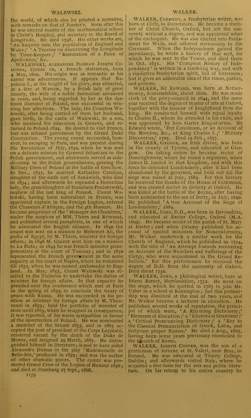 WALEWSKI. the world, of which also he printed a narrative, with remarks on that of Forster’s. Soon after this he was elected master of the mathematical school in Christ’s Hospital, and secretary to the Board of Longitude. He died 179S. His other works are, ‘ An Enquiry into the population of England and Wales;’ ‘ A Treatise on discovering the Longitude by Time-Keepers;’ * Restoration of a Piece of Apollonius,’ &c. WALEWSKI, Alexandre Florian Joseph Co- lonna, Comte de, a French statesman, born 4 May, 1S10. His origin was as romantic as his career was adventurous. It appears that Na- poleon I., at the height of his glory, was attracted, at a fete at Warsaw, by a Polish lady of great beauty, the wife of a noble Sarmatian advanced in years, and, being regarded by her as the des- tined liberator of Poland, was successful in win- ning her affections. The lady, the Countess Wa- lewski, after being carried off from her husband, gave birth, in the castle of Walewski, to a son, who received his education in Geneva, and re- turned to Poland 1824. He desired to visit France, but was refused permission by the Grand Duke Constantine. The young count succeeded, how- ever, in escaping to Paris, and was present during the Revolution of Jhly, 1830, when he was sent on a delicate mission by General Sebastiani to the Polish government, and afterwards served as aide- de-camp to the Polish generalissimo, gaining the Military Cross of Poland at the battle of Grochow. In Dec., 1831, he married Katharine Caroline, daughter of the sixth earl of Sandwich, who died in 1834; and afterwards he espoused a Florentine lady, the granddaughter of Stanislaus Poniatowski, nephew of the last king of Poland. Count Wa- lewski, having been naturalised in France, was appointed captain in the Foreign Legion, entered the Chasseurs d’Afrique, and the 4th Hussars. He became proprietor of the ‘ Messager des Chambres,’ under the auspices of MM. Thiers and Remusat, and published several pamphlets, in one of which he advocated the English alliance. In 1840 the count was sent on a mission to Mehemet Ali, the pasha of Egypt, by M. Thiers, minister for foreign affairs; in 1848 M. Guizot sent him on a mission to La Plata; in 1849 he was French minister pleni- potentiary at the court of Tuscany; and in 1S30 represented the French government in the same capacity at the court of Naples, where he remained till 1832, when he was named ambassador to Eng- land. In May, 1833, Count Walewski was re- called to the Tuileries to undertake the duties of minister for foreign affairs. In that capacity he presided over the conference which met at Paris in the spring of 1839, to conclude the treaty of peace with Russia. He was succeeded in his po- sition as minister for foreign affairs by M. Thou- venel in 1839; held the portfolio of minister of state until 1863, when he resigned in consequence, it was reported, of his warm sympathies in favour of the insurrection of Poland. He was nominated a member of the Senate 1833, and in 1863 ac- cepted the post of president of the Corps Legislatif, rendered vacant by the death of the Duke de Moray, and resigned 29 March, 1867. He distin- guished hitnself in literature; is said to have aided Alexandre Dumas in the play ‘Mademoiselle de Belle-Isle,’ produced in 1839; and was the author of other dramatic pieces. The comte was pro- moted Grand Cross of the Legion of Honour 1836; and died at Strasburg 27 Sept., 1868. 1159 WALKER. WALKER, Clement, a Presbyterian writer, was born at Cliffe, in Dorsetshire. He became a mem- ber of Christ Church, Oxford, but left the uni- versity without a degree, and was appointed usher of the exchequer. He was also elected into Parlia- ment for Wells, and adhered strenuously, to the Covenant. When the Independents gained the ascendancy, he wrote a history of that sect, for which he was sent to the Tower, and died there in Oct. 1631. His ‘ Compleat History of Inde- pendency’ is written in a rambling way, and with a vindictive Presbyterian spirit, full of bitterness; but it gives an admirable idea of the times, parties, and persons. WALKER, Sir Edward, was born at Nether- stowey, Somersetshire, about 1610. He was made clerk of the privy-council in 1644, and the same year received the degree of master of arts at Oxford, together with the honour of knighthood from the king. He conducted himself with equal loyalty to Charles II., whom he attended in his exile, and was appointed by him Garter king-at-arms. Sir Edward wrote, ‘Iter Carolinum, or an Account of the Marches, &c., of King Charles I.;’ ‘Military Discoveries,’ 1703. Died 19 Feb., 1677. WALKER, George, an Irish divine, was born in the county of Tyrone, and educated at Glas- gow. On taking orders he became rector of Donoughmore, where he raised a regiment, when James II. landed in that kingdom, and with this force he defended Londonderry, after it had been abandoned by the governor, and held out till the siege was raised 21 July, 1689. For this bravery he received the thanks of the House of Commons, and was created doctor in divinity at Oxford. He was killed at the battle of the Boyne, after having been nominated to the see of Derry, in July, 1690. He published ‘ A true Account of the Siege of Londonderry,’ 1689. WALKER, John, D.D., was born in Devonshire, and educated at Exeter College, Oxford (M.A. 1699). He became rector of the parish of St. Mary at Exeter; and when Calamy published his ac- count of ejected ministers for Nonconformity, Mr. Walker undertook a similar work for the Church of England, which he published in 1714, with the title of ‘An Attempt towards recovering an Account of the Numbers and Sufferings of the Clergy, who were sequestered in the Grand Re- bellion.’ For this performance he received the degree of D.D. from the university of Oxford. Died about 1730. WALKER, John, a philological writer, born at Friern Barnet, Hertfordshire, 1732. He went on the stage, which he quitted in 1767 to join Mr. Usher in a school at Kensington ; but this partner- ship was dissolved at the end of two years, and Mr. Walker became a lecturer in elocution. He published several works of reputation, the princi- pal of which were, ‘A Rhyming Dictionary;’ ‘ Elements of Elocution;’ a ‘ Rhetorical Grammar;’ a ‘ Critical Pronouncing Dictionary;’ a ‘ Key to the Classical Pronunciation of Greek, Latin, and Scripture proper Names.’ He died 1 Aug., 1807, having been some years previously reconciled to the Church of Rome. WALKER, Joseph Cooper, was the son of a gentleman of fortune at St. Valeri, near Bray, in Ireland. He was educated at Trinity College, Dublin; and afterwards visited Italy, where he acquired a fine taste for the arts and polite litera- ture. On his return to his native country he