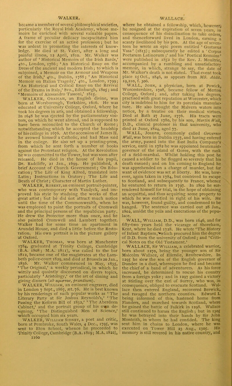 WALKER. became a member of several philosophical societies, particularly the Royal Irish Academy, whose me- moirs he enriched with several valuable papers. A frame of peculiar delicacy incapacitated him for the exercise of an active profession; but he was ardent in promoting the interests of know- ledge. He died at St. Valeri, after a long and painful illness, 12 April, 1810. Mr. Walker was author of ‘ Historical Memoirs of the Irish Bards,’ 4to., London, 1786; ‘An Historical Essay on the Dress of the ancient and modern Irish ; to which is subjoined, a Memoir on the Armour and Weapons of the Irish,’ 4to., Dublin, 1788; ‘An Historical Memoir on Italian Tragedy,’ 4to., London, 1799; ‘ An Historical and Critical Essay on the Revival of the Drama in Italy,’ 8vo., Edinburgh, 1805 ; and ‘Memoirs of Alessandro Tassoni,’ 181$. WALKER, Obadiah, an English divine, was born at Worsborough, Yorkshire, 1616. He was educated at University College, Oxford, Where he took his degrees in arts, and obtained a fellowship. In 1648 he was ejected by the parliamentary visi- tors, on which he went abroad, and is supposed to have been reconciled to the Church of Rome; notwithstanding which he accepted the headship of his college in 1676. At the accession of James II. he avowed himself a Catholic, and had Mass said in the college. He also set up a printing-press, from which he sent forth a number ot books against the Protestant religion. At the Revolution he was committed to the Tower, but was soon after released. He died in the house of his pupil. Dr. Radcliffe, 21 Jan., 1699. He published, A brief Account of Church Government; On Edu- cation; The Life of King Alfred, translated into Latin; Instructions in Oratory; The Life and Death of Christ; Character of Martin Luther. WALKER, Robert,an eminent portrait-painter, who was contemporary with Vandyck, and im- proved his style by studying the works of that great artist; but he did not attract much notice until the time of the Commonwealth, when he was employed to paint the portraits of Cromwell and the principal persons of the republican party. He drew the Protector more than once, and he also painted Cromwell and Lambert together. Walker had for some time an apartment in Arundel House, and died a little before the Resto- ration. His own portrait is in the picture gallery at Oxford. WALKER, Thomas, was born at Manchester 1784, graduated at Trinity College, Cambridge (B.A. 1808; M.A. 1811), was called to the bar 1812, became one of the magistrates at the Lam- beth police-court 1829, and died at Brussels 20 Jan., 1836. Mr. Walker commenced in May, 1833, ‘ The Original,’ a weekly periodical, in which he wittily and quaintly discoursed on divers topics, particularly ‘ Aristology,’ or the art of dining and giving dinners (ab apiarov, prandium). WALKER, William, an eminent engraver, died in London 7 Sept., 1867, aet. 76. He is best known by his renderings of such popular works as ‘ The Literary Party at Sir Joshua Reynolds’s,’ ‘The Passing the Reform Bill of 1832,’ ‘The Aberdeen Cabinet,’ and the portrait group of his own de- signing, ‘The Distinguished Men of Science,’ which occupied him six years. WALKER, William Sidney, a poet and critic, born at Pembroke, South Wales, 4 Dec., 179$, was sent to Eton School, whence he proceeded to Trinity College, Cambridge (B.A. 1819; M.A. 1822), 1160 WALLACE. where he obtained a fellowship, which, however; he resigned at the expiration of seven vears in consequence of his disinclination to take orders and thenceforward lived in London, earning a scanty livelihood by his pen. At the age of seven- teen he wrote an epic poem entitled ‘ Gustavus Vasa’ (1813); subsequently he edited a ‘Corpus Poetarum Latinorum ;’ and his ‘Poetical Remains’ were published in 1832 by the Rev. J. Moultrie, accompanied by a rambling and unsatisfactory memoir, in which, strange to say, the date of Mr. Walker’s death is not stated. That event took place 13 Oct., 1846, as appears from MS. Addit. 19,210, f. 306. WALL, John, a physician, born at Powick, Worcestershire, 1708, became fellow of Merton College, Oxford; and, after taking his degrees, practised with great reputation at Worcester, which city is indebted to him for its porcelain manufac- ture. He also brought the Malvern waters into notice, by a treatise on their medical virtues. Died at Bath 27 June, 1776. His tracts were printed at Oxford 1780, by his son, Martin Wall, D.D., clinical professor in that university, who died 21 June, 1824, aged 77. WALL, Joseph, commonly called Governor Wall, was born in Dublin 1737, and having entered the army, passed into the East India Company’s service, until in 1782 he was appointed lieutenant- governor of the island of Goree, with the rank of a field-marshal. Whilst holding this post he caused a soldier to be flogged so severely that his death ensued; and on his coming to England he was apprehended on a charge of murder, but for want of evidence was set at liberty. He was, how- ever, again taken in 1784, but contrived to escape to Scotland, and subsequently to France, whence he ventured to return in 1797. In 1802 he sur- rendered himself for trial, in the hope of obtaining an acquittal, and thus acquiring some property to which he was entitled in right of his wife. He was, however, found guilty, and condemned to be hanged. The sentence was carried out 28 Jan, 1802, amidst the yells and execrations of the popu- lace. WALL, William, D.D., was born 1646, and for fiftv-two years held the vicarage of Shoreham, Kent, where he died 1728. He wrote ‘The History of Infant Baptism,’»which procured him the degree of D.D. from the university of Oxford ; and ‘Criti- cal Notes on the Old Testament.’ WALLACE, Sir William, a celebrated warrior, born about 1270, being the younger son of Sir Malcolm Wallace, of Ellerslie, Renfrewshire. In 1293 he slew the son of the English governor of Dundee in a duel, whereupon he fled and became the chief of a band of adventurers. As his force increased, he determined to rescue his country from a foreign yoke ; and in 1297 gained a victory at Stirling over the earl of Surrey, who was, in consequence, obliged to evacuate Scotland. Wal- lace then entered England, recovered Berwick, and ravaged the northern counties. Edward I. being informed of this, hastened home from Flanders, and marched towards Scotland, where he gained the battle of Falkirk in 1298. Wallace still continued to harass the English ; but in 1303 he was betrayed into their hands by Sir John Monteith, in whom he had confided. The king sent him in chains to London, where he was executed on Tower Hill 23 Aug, 1303. His memory is still revered in his native country, and
