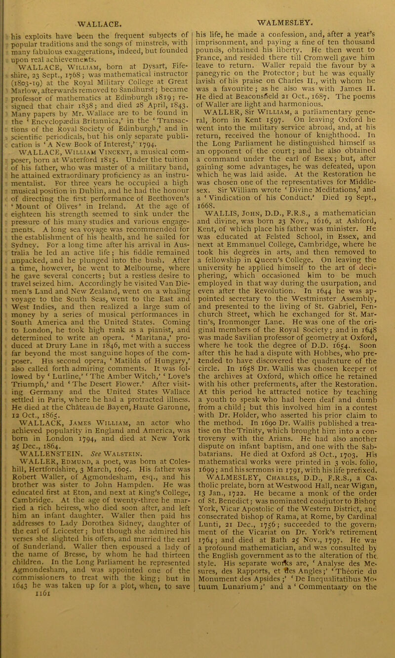 WALLACE. his exploits have been the frequent subjects of popular traditions and the songs of minstrels, with many fabulous exaggerations, indeed, but founded upon real achievements. WALLACE, William, born at Dysart, Fife- shire, 23 Sept., 1768; was mathematical instructor (1803-19) at the Royal Military College at Great Marlow, afterwards removed to Sandhurst; became professor of mathematics at Edinburgh 1819; re- signed that chair 1838; and died 28 April, 1843. Many papers bv Mr. Wallace are to be found in the ‘ Encvclopiedia Britannica,’ in the ‘ Transac- tions of the Royal Society of Edinburgh,’ and in scientific periodicals, but his only separate publi- cation is ‘ A New Book of Interest,’ 1794. WALLACE, William Vincent, a musical com- poser, born at Waterford 1813. Under the tuition of his father, who was master of a military band, he attained extraordinary proficiency as an instru- mentalist. For three years he occupied a high musical position in Dublin, and he had the honour of directing the first performance of Beethoven’s * Mount of Olives ’ in Ireland. At the age of eighteen his strength seemed to sink under the pressure of his many studies and various engage- ments. A long sea voyage was recommended for the establishment of his health, and he sailed for Sydney. For a long time after his arrival in Aus- tralia he led an active life; his fiddle remained unpacked, and he plunged into the bush. After a time, however, he went to Melbourne, where he gave several concerts; but a restless desire to travel seized him. Accordingly he visited Van Die- men’s Land and New Zealand, went on a whaling voyage to the South Seas, went to the East and West Indies, and then realized a large sum of money by a series of musical performances in South America and the United States. Coming to London, he took high rank as a pianist, and determined to write an opera. ‘ Maritana,’ pro- duced at Drury Lane in 1846, met with a success far beyond the most sanguine hopes of the com- poser.' His second opera, ‘ Matilda of Hungary,’ also called forth admiring comments. It was fol- lowed by ‘ Lurline,’ ‘ The Amber Witch,’ ‘ Love’s Triumph,’ and ‘ The Desert Flower.’ After visit- ing Germany and the United States Wallace settled in Paris, where he had a protracted illness. He died at the Chateau de Bayen, Haute Garonne, 12 Oct., 1863. WALLACE, James William, an actor who achieved popularity in England and America, was born in London 1794, and died at New York 23 Dec., 1864. WALLENSTEIN. See Walstein. WALLER, Edmund, a poet, was born at Coles- hill, Hertfordshire, 3 March, 1603. His father was Robert Waller, of Agmondesham, esq., and his brother was sister to John Hampden. He was educated first at Eton, and next at King’s College, Cambridge. At the age of twenty-three he mar- ried a rich heiress, who died soon after, and left him an infant daughter. Waller then paid his addresses to Lady Dorothea Sidney, daughter of the earl of Leicester; but though she admired his verses she slighted his offers, and married the earl of Sunderland. Waller then espoused a lady of the name of Bresse, by whom he had thirteen children. In the Long Parliament he represented Agmondesham, and was appointed one of the commissioners to treat with the king; but in 1643 he was taken up for a plot, when, to save 1x61 WALMESLEY. his life, he made a confession, and, after a year’s imprisonment, and paying a fine of ten thousand pounds, obtained his liberty. He then went to France, and resided there till Cromwell gave him leave to return. Waller repaid the favour by a panegyric on the Protector; but he was equally lavish of his praise on Charles II., with whom he was a favourite; as he also was with James II. He died at Beaconsfield 21 Oct., 1687. The poems of Waller are light and harmonious. WALLER, Sir William, a parliamentary gene- ral, born in Kent 1397. On leaving Oxford he went into the military service abroad, and, at his return, received the honour of knighthood. In the Long Parliament he distinguished himself as an opponent of the court; and he also obtained a command under the earl of Essex; but, after gaining some advantages, he was defeated, upon which he was laid aside. At the Restoration he was chosen one of the representatives for Middle- sex. Sir William wrote ‘ Divine Meditations,’ and a ‘ Vindication of his Conduct.’ Died 19 Sept., 1668. WALLIS, John, D.D., F.R.S., a mathematician and divine, was born 23 Nov., 1616, at Ashford, Kent, of which place his father was minister. He was educated at Felsted School, in Essex, and next at Emmanuel College, Cambridge, where he took his degrees in arts, and then removed to a fellowship in Queen’s College. On leaving the university he applied himself to the art of deci- phering, which occasioned him to be much employed in that way during the usurpation, and even after the Revolution. In 1644 he was ap- pointed secretary to the Westminster Assembly, and presented to the living of St. Gabriel, Fen- church Street, which he exchanged for St. Mar- tin’s, Ironmonger Lane. He was one of the ori- ginal members of the Royal Society; and in 1648 was made Savilian professor of geometry at Oxford, where he took the degree of D.D. 1634. Soon after this he had a dispute with Hobbes, who pre- tended to have discovered the quadrature of the circle. In 1638 Dr. Wallis was chosen keeper of the archives at Oxford, which office he retained with his other preferments, after the Restoration. At this period he attracted notice by teaching a youth to speak who had been deaf and dumb from a child; but this involved him in a contest with Dr. Holder, who asserted his prior claim to the method. In 1690 Dr. Wallis published a trea- tise on the Trinity, which brought him into a con- troversy with the Arians. He had also another dispute on infant baptism, and one with the Sab- batarians. He died at Oxford 28 Oct., 1703. His mathematical works were printed in 3 vols. folio, 1699; and his sermons in 1791, with his life prefixed. WALMESLEY, Charles, D.D., F.R.S., a Ca* tholic prelate, born at Westwood Hall, near Wigan, 13 Jan., 1722. He became a monk of the ordei of St. Benedict : was nominated coadjutor to Bishop York, Vicar Apostolic of the Western District, and consecrated bishop of Rama, at Rome, by Cardinal Lunti, 21 Dec., 1736; succeeded to the govern- ment of the Vicariat on Dr. York’s retirement 1764; and died at Bath 23 Nov., 1797. He wa; a profound mathematician, and was consulted by the English government as to the alteration of till style. His separate woilcs are, ‘ Analyse des Me* sures, des Rapports, et fles Angles;’ ‘ Theorie du Monument des Apsides ;’ ‘ De Inequalitatibus Mo* tuum Lunarium;’ and a ‘ Commentaary on the