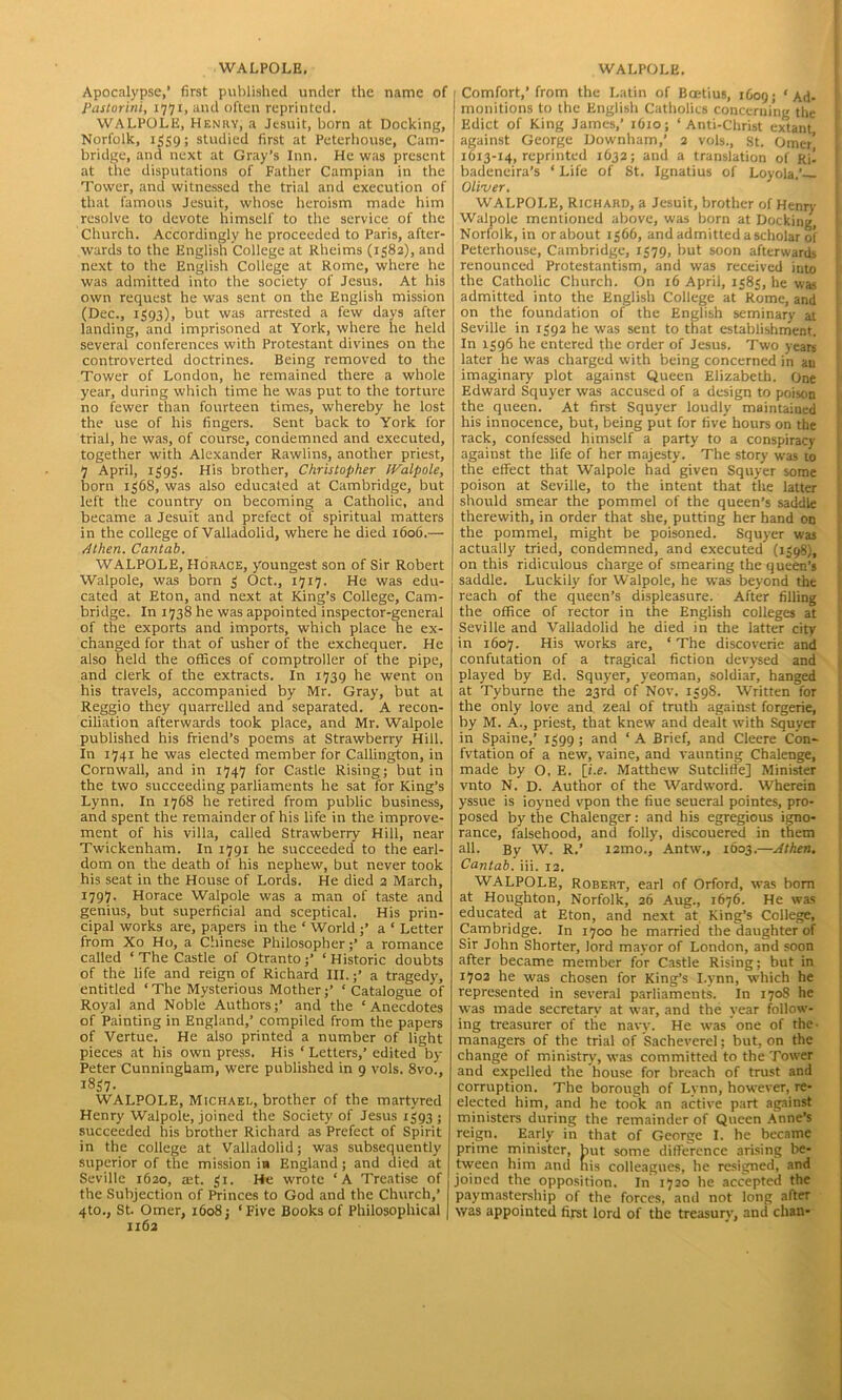 WALPOLE, Apocalypse,’ first published under the name of Pastorini, 1771, and often reprinted. WALPOLE, Henry, a Jesuit, born at Docking, Norfolk, 1559; studied first at Peterhouse, Cam- bridge, and next at Gray’s Inn. He was present at the disputations of Father Campian in the Tower, and witnessed the trial and execution of that famous Jesuit, whose heroism made him resolve to devote himself to the service of the Church. Accordingly he proceeded to Paris, after- wards to the English College at Rheims (1582), and next to the English College at Rome, where he was admitted into the society of Jesus. At his own request he was sent on the English mission (Dec., 1393), but was arrested a few days after landing, and imprisoned at York, where he held several conferences with Protestant divines on the controverted doctrines. Being removed to the Tower of London, he remained there a whole year, during which time he was put to the torture no fewer than fourteen times, whereby he lost the use of his fingers. Sent back to York for trial, he was, of course, condemned and executed, together with Alexander Rawlins, another priest, 7 April, 1393. His brother, Christopher IValpole, born 1368, was also educated at Cambridge, but left the country on becoming a Catholic, and became a Jesuit and prefect of spiritual matters in the college of Valladolid, where he died 1606.— Athen. Cantab. WALPOLE, Horace, youngest son of Sir Robert Walpole, was born 3 Oct., 1717. He was edu- cated at Eton, and next at King’s College, Cam- bridge. In 1738 he was appointed inspector-general of the exports and imports, which place he ex- changed for that of usher of the exchequer. He also held the offices of comptroller of the pipe, and clerk of the extracts. In 1739 he went on his travels, accompanied by Mr. Gray, but at Reggio they quarrelled and separated. A recon- ciliation afterwards took place, and Mr. Walpole published his friend’s poems at Strawberry Hill. In 1741 he was elected member for Callington, in Cornwall, and in 1747 for Castle Rising; but in the two succeeding parliaments he sat for King’s Lynn. In 1768 he retired from public business, and spent the remainder of his life in the improve- ment of his villa, called Strawberry Hill, near Twickenham. In 1791 he succeeded to the earl- dom on the death of his nephew, but never took his seat in the House of Lords. He died 2 March, 1797. Horace Walpole was a man of taste and genius, but superficial and sceptical. His prin- cipal works are, papers in the * World ;’ a ‘ Letter from Xo Ho, a Chinese Philosopher;’ a romance called ‘The Castle of Otranto;’ ‘Historic doubts of the life and reign of Richard III.;’ a tragedy, entitled ‘The Mysterious Mother;’ ‘Catalogue of Royal and Noble Authors;’ and the ‘Anecdotes of Painting in England,’ compiled from the papers of Vertue. He also printed a number of light pieces at his own press. His ‘ Letters,’ edited by- Peter Cunningham, were published in 9 vols. 8vo., 1357- WALPOLE, Michael, brother of the martyred Henry Walpole, joined the Society of Jesus 1393; succeeded his brother Richard as Prefect of Spirit in the college at Valladolid; was subsequently superior of the mission in England; and died at Seville 1620, aft. 31. He wrote ‘A Treatise of the Subjection of Princes to God and the Church,’ 4to., St. Omer, 1608; ‘Five Books of Philosophical 1162 WALPOLE. Comfort,’from the Latin of Bcetius, 1C09; ‘Ad- monitions to the English Catholics concerning the Edict of King James,’ 1610; ‘Anti-Christ extant against George Downham,’ 2 vols., St. Omer’ 1613-14, reprinted 1632; and a translation of Kil badeneira’s ‘ Life of St. Ignatius of Loyola.’ Oliuer. WALPOLE, Richard, a Jesuit, brother of Henry Walpole mentioned above, was born at Docking, Norfolk, in or about 1366, and admitted a scholar of Peterhouse, Cambridge, 1579, but soon afterwards renounced Protestantism, and was received into the Catholic Church. On 16 April, 1383, he was admitted into the English College at Rome, and on the foundation of the English seminary at Seville in 1392 he was sent to that establishment. In 1396 he entered the order of Jesus. Two years later he was charged with being concerned in an imaginary plot against Queen Elizabeth. One Edward Squyer was accused of a design to poison the queen. At first Squyer loudly maintained his innocence, but, being put for five hours on the rack, confessed himself a party to a conspiracy against the life of her majesty. The story was 10 the effect that Walpole had given Squyer some poison at Seville, to the intent that the latter should smear the pommel of the queen’s saddle therewith, in order that she, putting her hand on the pommel, might be poisoned. Squyer was actually tried, condemned, and executed (1398;, on this ridiculous charge of smearing the queen’s saddle. Luckily for Walpole, he was beyond the reach of the queen’s displeasure. After filling the office of rector in the English colleges at Seville and Valladolid he died in the latter city in 1607. His works are, ‘ The discoverie and confutation of a tragical fiction devysed and played by Ed. Squyer, yeoman, soldiar, hanged at Tyburne the 23rd of Nov. 1398. Written for the only love and zeal of truth against forgerie, by M. A., priest, that knew and dealt with Squyer in Spaine,’ 1399 ; and ‘ A Brief, and Cleere Con- fvtation of a new, vaine, and vaunting Chalenge, made by O. E. [i.e. Matthew Sutcliffe] Minister vnto N. D. Author of the Wardword. Wherein yssue is ioyned vpon the fiue seueral pointes, pro- posed by the Chalenger: and his egregious igno- rance, falsehood, and folly, discouered in them all. By W. R.’ i2mo., Antw., 1603.—Athen. Cantab, iii. 12. WALPOLE, Robert, earl of Orford, was bom at Houghton, Norfolk, 26 Aug., 1676. He was educated at Eton, and next at King’s College, Cambridge. In 1700 he married the daughter of Sir John Shorter, lord mayor of London, and soon after became member for Castle Rising; but in 1702 he was chosen for King’s I.ynn, which he represented in several parliaments. In 1708 he was made secretary at war, and the year follow- ing treasurer of the navy. He was one of the- managers of the trial of Sacheverel; but, on the change of ministry, was committed to the Tower and expelled the house for breach of trust and corruption. The borough of Lynn, however, re- elected him, and he took an active part against ministers during the remainder of Queen Anne’s reign. Early in that of George I. he became prime minister, but some difference arising be- tween him and nis colleagues, he resigned, and joined the opposition. In 1720 he accepted the paymastership of the forces, and not long after was appointed first lord of the treasury, and chan*