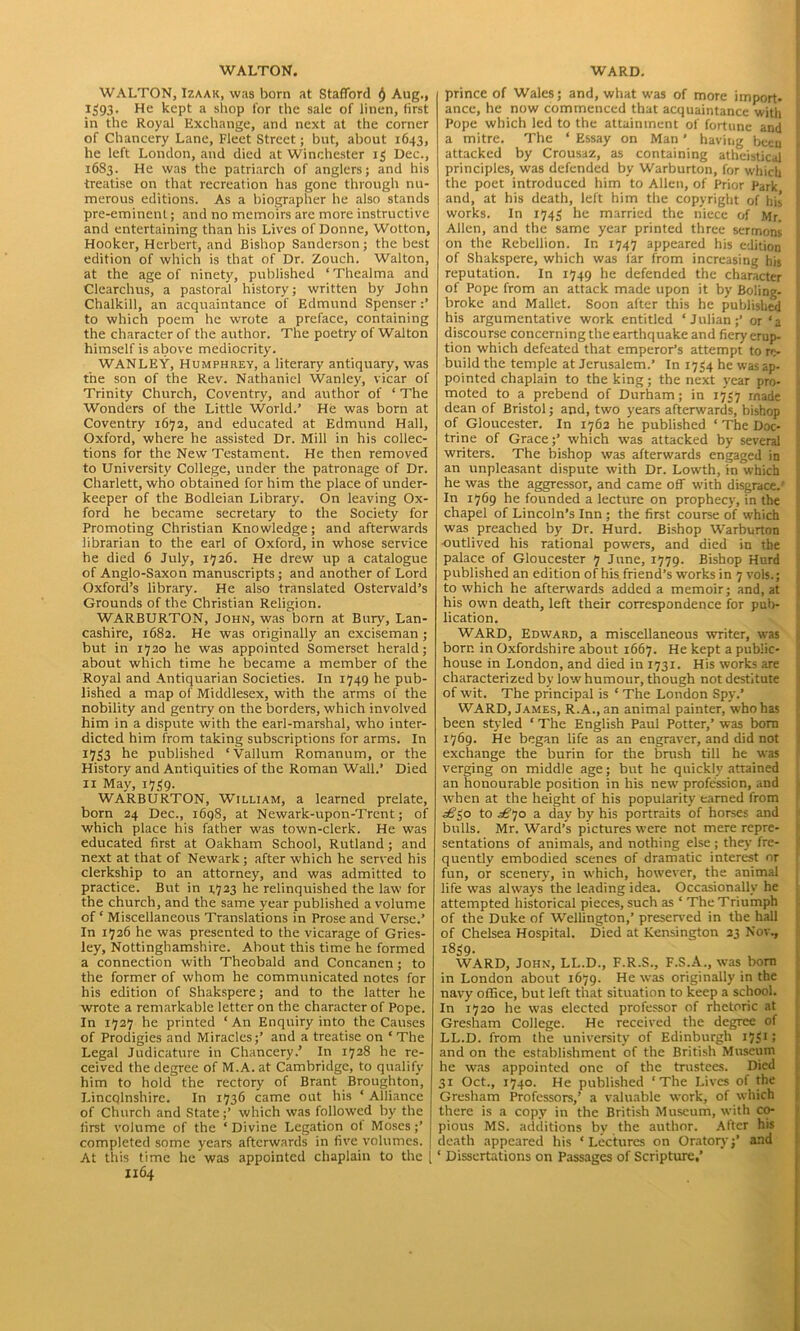 WALTON, Izaak, was born at Stafford Aug., 1593. He kept a shop for the sale of linen, first in the Royal Exchange, and next at the corner of Chancery Lane, Fleet Street; but, about 1643, he left London, and died at Winchester 13 Dec., 1683. He was the patriarch of anglers; and his treatise on that recreation has gone through nu- merous editions. As a biographer he also stands pre-eminent; and no memoirs are more instructive and entertaining than his Lives of Donne, Wotton, Hooker, Herbert, and Bishop Sanderson; the best edition of which is that of Dr. Zouch. Walton, at the age of ninety, published ‘Thealma and Clearchus, a pastoral history; written by John Chalkill, an acquaintance of Edmund Spenser :* to which poem he wrote a preface, containing the character of the author. The poetry of Walton himself is above mediocrity. WANLEY, Humphrey, a literary antiquary, was the son of the Rev. Nathaniel Wanley, vicar of Trinity Church, Coventry, and author of ‘ The Wonders of the Little World.’ He was born at Coventry 1672, and educated at Edmund Hall, Oxford, where he assisted Dr. Mill in his collec- tions for the New Testament. He then removed to University College, under the patronage of Dr. Charlett, who obtained for him the place of under- keeper of the Bodleian Library. On leaving Ox- ford he became secretary to the Society for Promoting Christian Knowledge; and afterwards librarian to the earl of Oxford, in whose service he died 6 July, 1726. He drew up a catalogue of Anglo-Saxon manuscripts; and another of Lord Oxford’s library. He also translated Ostervald’s Grounds of the Christian Religion. WARBURTON, John, was born at Bury, Lan- cashire, 1682. He was originally an exciseman ; but in 1720 be was appointed Somerset herald; about which time he became a member of the Royal and Antiquarian Societies. In 1749 he pub- lished a map of Middlesex, with the arms of the nobility and gentry on the borders, which involved him in a dispute with the earl-marshal, who inter- dicted him from taking subscriptions for arms. In 1733 he published ‘Vallum Romanum, or the History and Antiquities of the Roman Wall.’ Died 11 May, 1739. WARBURTON, W'illiam, a learned prelate, born 24 Dec., 1698, at Newark-upon-Trent; of which place his father was town-clerk. He was educated first at Oakham School, Rutland; and next at that of Newark ; after which he served his clerkship to an attorney, and was admitted to practice. But in 1723 he relinquished the law for the church, and the same year published a volume of ‘ Miscellaneous Translations in Prose and Verse.’ In 1726 he was presented to the vicarage of Gries- ley, Nottinghamshire. About this time he formed a connection with Theobald and Concanen; to the former of whom he communicated notes for his edition of Shakspere; and to the latter he wrote a remarkable letter on the character of Pope. In 1727 he printed ‘ An Enquiry into the Causes of Prodigies and Miracles;’ and a treatise on ‘The Legal Judicature in Chancery.’ In 1728 he re- ceived the degree of M.A. at Cambridge, to qualify him to hold the rectory of Brant Broughton, Lincolnshire. In 1736 came out his ‘ Alliance of Church and State;’ which was followed by the first volume of the ‘Divine Legation ot Moses;’ completed some years afterwards in five volumes. At this time he was appointed chaplain to the 1164 prince of Wales; and, what was of more import- ance, he now commenced that acquaintance with Pope which led to the attainment of fortune and a mitre. The ‘ Essay on Man ’ having been attacked by Crousaz, as containing atheistical principles, was defended by Warburton, for which the poet introduced him to Allen, of Prior Park and, at his death, left him the copyright of his works. In 1743 he married the niece of Mr. Allen, and the same year printed three sermons on the Rebellion. In 1747 appeared his edition of Shakspere, which was far from increasing his reputation. In 1749 he defended the character of Pope from an attack made upon it by Boling- broke and Mallet. Soon after this he published his argumentative work entitled ‘Julian;’ or‘a discourse concerning the earthquake and fiery erup- tion which defeated that emperor’s attempt to re- build the temple at Jerusalem.’ In 1734 he was ap- pointed chaplain to the king; the next year pro- moted to a prebend of Durham; in 1737 made dean of Bristol; and, two years afterwards, bishop of Gloucester. In 1762 he published ‘ The Doc- trine of Grace;’ which was attacked by several writers. The bishop was afterwards engaged in an unpleasant dispute with Dr. Lowth, in which he was the aggressor, and came off with disgrace.' In 1769 he founded a lecture on prophecy, in the chapel of Lincoln’s Inn ; the first course of which was preached by Dr. Hurd. Bishop Warburton ■outlived his rational powers, and died in the palace of Gloucester 7 June, 1779. Bishop Hurd published an edition of his friend’s works in 7 vols.; to which he afterwards added a memoir; and, at his own death, left their correspondence for pub- lication. WARD, Edward, a miscellaneous writer, was born in Oxfordshire about 1667. He kept a public- house in London, and died in 1731. His works are characterized by low' humour, though not destitute of wit. The principal is ‘ The London Spy.’ WARD, James, R.A., an animal painter, who has been styled ‘ The English Paul Potter,’ was bora 1769. He began life as an engraver, and did not exchange the burin for the brush till he was verging on middle age; but he quickly attained an honourable position in his new profession, and when at the height of his popularity earned from ^30 to ^’70 a day by his portraits of horses and bulls. Mr. Ward’s pictures were not mere repre- sentations of animals, and nothing else ; they fre- quently embodied scenes of dramatic interest nr fun, or scenery, in which, however, the animal life was always the leading idea. Occasionally he attempted historical pieces, such as ‘ The Triumph of the Duke of Wellington,’ preserved in the hall of Chelsea Hospital. Died at Kensington 23 Nov, 1839. WARD, John, LL.D, F.R.S, F.S.A, was bora in London about 1679. He was originally in the navy office, but left that situation to keep a school. In 1720 he was elected professor of rhetoric at Gresham College. He received the degree of LL.D. from the university of Edinburgh ljgi > and on the establishment of the British Museum he was appointed one of the trustees. Died 31 Oct., 1740. He published ‘The Lives of the Gresham Professors,’ a valuable work, of which there is a copy in the British Museum, with co- pious MS. additions by the author. After his death appeared his ‘Lectures on Oratory;’ and ‘ Dissertations on Passages of Scripture.’