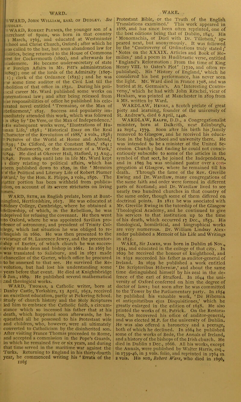 WARD. WARD, John William, earl of Dudley. See I UDLEY. j WARD, Robert Plumer, the younger son of a I .erchant of Spain, was born in that country [ i March, 1765, and educated at Westminster hool and Christ Church, Oxford; after which he j - as called to the bar, but soon abandoned law for [ jlitics, being returned to the House of Commons ' ■ rst for Cockermouth (1802), and afterwards for J aslemere. He became under-secretary of state l ir Foreign Affairs in Mr. Pitt’s administration I '1805); one of the lords of the Admiralty (1807- ; 1); clerk of the Ordnance (1823); and he was | >r some time auditor of the Civil List till the [ bolition of that office in 1S31. During his poli- cal career Mr. Ward published some works on | iternational law; and after being released from II tie responsibilities of office he published his cele- rated novel entitled * Tremaine, or the Man of j • lefinement,’ 1825. Success and popularity im- i < nediatelv attended this work, which was followed n 1827 by ‘ De Vere, or the Man of Independence.’ > lis subsequent works were, ‘Illustrations of Hu- nan Life,’ 1838; ‘Historical Essay on the Real Character of the Revolution of 1688,’ 2 vols., 1838; Pictures of the World at Home and Abroad,’ 1839; ‘ De Clifford, or the Constant Man,’ 1841; ! ; md ‘ Chatsworth, or the Romance of a Week,’ .1844. He died at Okeover Hall, Stafford, 13 Aug., ■ :84b. From 1809 until late in life Mr. Ward kept t diary relating to political affairs, which has xeen published down to 1820, in the ‘ Memoirs )f the Political and Literary Life of Robert Plumer Ward,’ by the Hon. E. Phipps, 2 vols., 1850. The after portion has been withheld from publica- tion, on account of its severe strictures on living men. WARD, Seth, an English prelate, born at Bunt- ingford, Hertfordshire, 1617. He was educated at • Sidney College, Cambridge, where he obtained a . fellowship, of which, in the Rebellion, he was deprived for refusing the covenant. He then went to Oxford, where he was appointed Savilian pro- fessor of astronomy, and president of Trinity Col- . lege, which last situation he was obliged to re- linquish in 1660. He was then presented to the 1 vicarage of St. Laurence Jewry, and the precentor- ' ship of Exeter, of which church he was succes- sively made dean and bishop in 1661. In 1667 he * was translated to Salisbury, and in 1671 made chancellor of the Garter, which office he procured to be annexed to that see. He survived the Re- volution, but had lost his understanding some years before that event. He died at Knightsbridge 6 Jan., 1689. He published several mathematical and theological works. WARD, Thomas, a Catholic writer, born at Danby Castle, Yorkshire, 13 April, 1632, received an excellent education, partly at Pickering School. Study of church history and the Holy Scriptures led him to embrace the Catholic faith, a circum- stance which so incensed his father that at his death, which happened soon afterwards, he be- queathed all he possessed to his Protestant wife and children, who, however, were all ultimately converted to Catholicism by the disinherited son. After visiting France Thomas proceeded to Rome, and accepted a commission in the Pope’s Guards, in which he remained five or six years, and during that time served in the maritime war against the Turks. Returning to England in his thirty-fourth year, he commenced writing his ‘ Errata of the 1x63 WARE. Protestant Bible, or the Truth of the English Translations examined.’ This work appeared in 1688, and has since been often reprinted, one of the best editions being that of Dublin, 1841. His ‘ Monomachia, or Duel with Dr. Tillotson,’ ap- peared next, but anonymously. It was followed by the ‘ Controversy of Ordinations truly stated ‘ Notes on the XXXIX. Articles and Book of Ho’- milies;’ and a poem in Hudibrastic verse, entitled ‘ England’s Reformation : From the time of King Henry VIII. to Oates’s Plot’ (1710, and often re- published). His ‘History of England,’ which he considered1 his best performance, has never seen the light. Mr. Ward died in France 1708, and was buried at St. Germain’s. An ‘Interesting Contro- versy,’ which he had with John Ritschel, vicar of Hexham, was printed at Manchester in 1819 from a MS. written by Ward. WARDLAW, Henry, a Scotch prelate of great piety and learning, founder of the university of St. Andrew’s, died 6 April, 1440. WARDLAW, Ralph, D.D., a Congregationalist minister, born at Dalkeith, near Edinburgh, 22 Sept., 1779. Soon after his birth his ^family removed to Glasgow, and he received his educa- tion in the high school and university there. He was intended to be a minister of the United Se- cession Church; but finding he could not consci- entiously subscribe to some of the articles in the symbol of that sect, he joined the Independents, and in 1803 he was ordained pastor over a con- gregation at Glasgow, where he remained till his death. Through the fame of the Rev. Greville Ewing and Dr. Wardlaw, many congregations of the same faith and order were formed in different parts of Scotland; and Dr. Wardlaw lived to see nearly two hundred churches in that country of the same order, though some of them differed on doctrinal points. In 1811 he was associated with Mr. Greville Ewing in the tutorship of the Glasgow Theological Academy, and he continued to give his services to that institution up to the time of his death, which occurred 17 Dec., 1853. His theological, homiletical, and biographical works are very numerous. Dr. William Lindsay Alex- ander published a Memoir of his Life and Writings in 1833. WARE, Sir James, was born in Dublin 26 Nov., 1394, and educated in the college of that city. In 1629 he received the honour of knighthood, and in 1632 succeeded his father as auditor-general of Ireland. In 1639 he published a work entitled ‘ De Scriptoribus Hibernia:,’ and about the same time distinguished himself by his zeal in the de- fence of the earl of Strafford. In 1644 the uni- versity of Oxford conferred on him the degree of doctor of laws; but soon after he was committed to the Tower by the Parliamentary party. In 1634 he published his valuable work, ‘ De Hibernia et antiquitatibus ejus Disquisitiones,’ which he greatly enlarged in the edition of 1638. He also printed the works of St. Patrick. On the Restora- tion, he recovered his office of auditor-general, and was elected M.P. for the university of Dublin. He was also offered a baronetcy and a peerage, both of which he declined. In 1664 he published some of the works of Bede, the Annals of Ireland, and a history of the bishops of the Irish church. He died in Dublin x Dec., 1666. All his works, except the Annals, were published bv Walter Harris, esq., in 1739-46, in 3 vols. folio, and reprinted in 1764 in 2 vols. His son, Robert Ware, who died in 1696,
