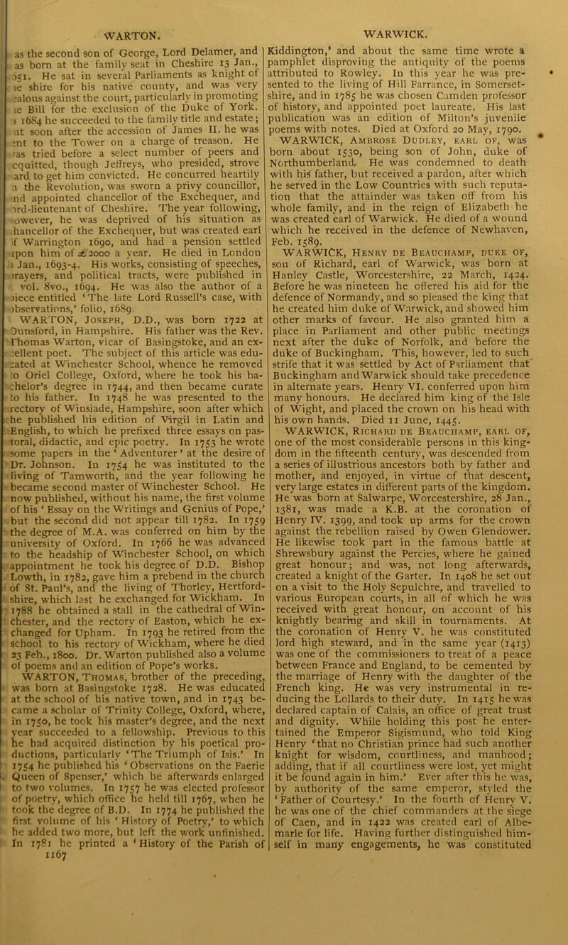 { as the second son of George, Lord Delamer, and j as born at the family seat in Cheshire 13 Jan., 351. He sat in several Parliaments as knight of le shire for his native county, and was very jalons against the court, particularly in promoting le Bill for the exclusion of the Duke of York. 1 1684 he succeeded to the family title and estate; at soon after the accession of James II. he was :nt to the Tower on a charge of treason. He ras tried before a select number of peers and cquitted, though Jeffreys, who presided, strove ard to get him convicted. He concurred heartily a the Revolution, was sworn a privy councillor, nd appointed chancellor of the Exchequer, and j ->rd-lieutenant of Cheshire. The year following, ■ owever, he was deprived of his situation as hancellor of the Exchequer, but was created earl if Warrington 1690, and had a pension settled ipon him of 362000 a year. He died in London 1 Jan., 1693-4. His works, consisting of speeches, irayers, and political tracts, were published in : vol. 8vo., 1694. He was also the author of a >iece entitled ‘ The late Lord Russell’s case, with observations,’ folio, 1689 WARTON, Joseph, D.D., was born 1722 at Dunsford, in Hampshire. His father was the Rev. Thomas Warton, vicar of Basingstoke, and an ex- jellent poet. The subject of this article was edu- :ated at Winchester School, whence he removed :o Oriel College, Oxford, where he took his ba- chelor’s degree in T744, and then became curate to his father. In 1748 he was presented to the rectory ofWinsiade, Hampshire, soon after which he published his edition of Virgil in Latin and English, to which he prefixed three essays on pas- toral, didactic, and epic poetry. In 1733 he wrote some papers in the ‘ Adventurer ’ at the desire of Dr. Johnson. In 1734 he was instituted to the living of Tamwort'n, and the year following he became second master of Winchester School. He now published, without his name, the first volume of his ‘ Essay' on the Writings and Genius of Pope,’ but the second did not appear till 1782. In 1739 the degree of M.A. was conferred on him by the university of Oxford. In 1766 he was advanced to the headship of Winchester School, on which appointment he took his degree of D.D. Bishop Lowth, in 1782, gave him a prebend in the church of St. Paul’s, and the living of Thorlev, Hertford- shire, which last he exchanged for Wickham. In • 1788 he obtained a stall in the cathedral of Win- chester, and the rectory of Easton, which he ex- changed for Upham. In 1793 he retired from the school to his rectory of Wickham, where he died 23 Feb., 1800. Dr. Warton published also a volume of poems and an edition of Pope's works. WARTON, Thomas, brother of the preceding, was born at Basingstoke 1728. He was educated at the school of his native town, and in 1743 be- came a scholar of Trinity College, Oxford, where, in 1730, he took his master’s degree, and the next year succeeded to a fellowship. Previous to this he had acquired distinction by his poetical pro- ductions, particularly ‘The Triumph of Isis.’ In 1734 he published his ‘ Observations on the Faerie . Queen of Spenser,’ which he afterwards enlarged 1 to two volumes. In 1737 he was elected professor of poetrv, which office he held till 1767, when he l took the degree of B.D. In 1774 he published the first volume of his ‘ History of Poetry,’ to which he added two more, but left the work unfinished. In 1781 he printed a ‘History of the Parish of 1167 Kiddington,’ and about the same time wrote a pamphlet disproving the antiquity of the poems attributed to Rowley. In this year he was pre- sented to the living of Hill Farrance, in Somerset- shire, and in 1783 he was chosen Camden professor of history, and appointed poet laureate. His last publication was an edition of Milton’s juvenile poems with notes. Died at Oxford 20 May, 1790. WARWICK, Ambrose Dudley, earl of, was born about 1330, being son of John, duke of Northumberland, He was condemned to death with his father, but received a pardon, after which he served in the Low Countries with such reputa- tion that the attainder was taken off from his whole family, and in the reign of Elizabeth he was created earl of Warwick. He died of a wound which he received in the defence of Newhaven, Feb. 1389. WARWICK, Henry de Beauchamp, duke of, son of Richard, earl of Warwick, was born at Hanley Castle, Worcestershire, 22 March, 1424. Before he was nineteen he offered his aid for the defence of Normandy, and so pleased the king that he created him duke of Warwick, and showed him other marks of favour. He also granted him a place in Parliament and other public meetings next after the duke of Norfolk, and before the duke of Buckingham. This, however, led to such strife that it was settled by Act of Parliament that Buckingham and Warwick should take precedence in alternate years. Henry VI. conferred upon him many honours. He declared him king of the Isle of Wight, and placed the crown on his head with his own hands. Died 11 June, 1443. WARWICK, Richard de Beauchamp, earl of, one of the most considerable persons in this king- dom in the fifteenth century, was descended from a series of illustrious ancestors both by father and mother, and enjoyed, in virtue of that descent, very large estates in different parts of the kingdom. He was born at Salwarpe, Worcestershire, 28 Jan., 1381, was made a K.B. at the coronation of Henry IV. 1399, and took up arms for the crown against the rebellion raised by Owen Glendower. He likewise took part in the famous battle at Shrewsbury against the Percies, where he gained great honour; and was, not long afterwards, created a knight of the Garter. In 1408 he set out on a visit to the Holy Sepulchre, and travelled to various European courts, in all of which he was received with great honour, on account of his knightly bearing and skill in tournaments. At the coronation of Henry V. he was constituted lord high steward, and in the same year (1413) was one of the commissioners to treat of a peace between France and England, to be cemented by the marriage of Henry with the daughter of the French king. He was very instrumental in re- ducing the Lollards to their duty. In 1413 he was declared captain of Calais, an office of great trust and dignity. While holding this post he enter- tained the Emperor Sigismund, who told King Henry ‘that no Christian prince had such another knight for wisdom, courtliness, and manhood; adding, that if all courtliness were lost, yet might it be found again in him.’ Ever after this he was, by authority of the same emperor, styled the ‘Father of Courtesy.’ In the fourth of Henry V. he was one of the chief commanders at the siege of Caen, and in 1422 was created earl of Albe- marle for life. Having further distinguished him- self in many engagements, he was constituted