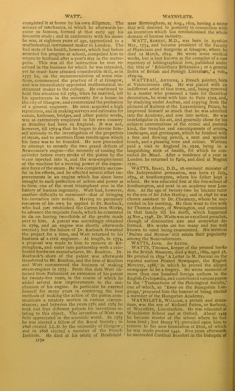 WATT. completed it at home by his own diligence. The science of mechanics, in which he afterwards be- came so famous, formed at that early age his favourite study; and in conformity with his desire he was, at eighteen years of age, apprenticed to a mathematical instrument maker in London. The bad state of his health, however, which had before retarded his progress at school, compelled him to return to Scotland after a year’s stay in the metro- polis. This was all the instruction he ever re- ceived in the business for which he was intended, yet he must have attained considerable skill, as in 1737 he, on the recommendation of some rela- tions, commenced the practice of it at Glasgow, and was immediately appointed mathematical in- strument maker to the college. He continued to hold this situation till 1763, when he married, left his apartments in the university for a house in the city of Glasgow, and commenced the profession of a general engineer. He soon acquired a high reputation, and in making surveys and estimates for canals, harbours, bridges, and other public works, was as extensively employed in his own country as Brindley had been in England. It was not, however, till 1763-4 that he began to devote him- self seriously to the investigation of the properties of steam, and to ascertain those results upon which “his fame was to be founded. He now proceeded to attempt to remedy the two grand defects of Newcomen’s engine—the necessity of cooling the cylinder before every stroke of the piston by the water injected into it, and the non-employment of the machine for a moving power of the expan- sive force of the steam. He was completely success- ful in his efforts, and he effected several other im- provements in an engine which has since been Drought to such perfection of action and power as to form one of the most triumphant eras in the history of human ingenuity. Watt had, however, another difficulty to surmount—that of bringing his-, invention into notice. Having no pecuniary resources of his own he applied to Dr. Roebuck, who had just established the Carron Iron Works, to advance the requisite funds, which he consented to do on having two-thirds of the profits made over to him. A patent was accordingly obtained in 1769, and an engine was shortly afterwards erected; but the failure of Dr. Roebuck thwarted the project for a time, and Watt returned to his business of a civil engineer. ■ At length, in 1774, a proposal was made to him to remove to Bir- mingham, and enter into partnership with a cele- brated hardware manufacturer, Mr. Boulton. Dr. Roebuck’s share of the patent was afterwards transferred to Mr. Boulton, and the firm of Boulton and Watt commenced the business of making steam-engines in 1773. From this date Watt ob- tained from Parliament an extension of his patent for twenty-five years, in the course of which he added several new improvements to the me- chanism of his engine. In particular he exerted himself for many years in contriving the best methods of making the action of the piston com- municate a rotatory motion in various circum- stances; and between the years 1781 and 1783 he took out four different patents for inventions re- lating to this object. The invention of Watt was fully appreciated in the scientific world. In 1783 he was elected a fellow of the Royal Society; in 1806 created LI..D. by the university of Glasgow; and in 1808 elected a member of the French Institute. He died at his estate of Heathfield 1170 WAYNFLETE. near Birmingham, 23 Aug., 1819, leaving a name that will descend to posterity in connection with an invention which has revolutionised the whole domain of human industry. WATT, Robert, M.D., was born in Ayrshire May, 1774, and became president of the Faculty of Physicians and Surgeons at Glasgow, where he died 12 March, 1819. He wrote some medical works, but is best known as the compiler of a vast repertory of bibliographical lore, published under the title of ‘ Bibliotheca Britannica ; or a general Index of British and Foreign Literature,’ 4 vols., 1819-24. WATTEAU, Antoine, a French painter, bom at Valenciennes 1684. He was placed with an indifferent artist of that town, and, being removed to a master who possessed a taste for theatrical decoration, he went with him to Paris 1702, and, by studying under Audran, and copying from the pictures of Rubens at the Luxembourg Palace, he improved himself so much that he was admitted into the Academy, and rose into notice. He was indefatigable in his art, and generally chose for his subjects conversations of the comic and pastoral kind, the trenches and encampments of armies, landscapes, and grotesques, which he finished with a free and flowing pencil, a neat and spirited touch, and a pleasing tone and colour. Watteau paid a visit to England in 1720, being in a languishing state of health, for which he con- sulted Dr. Mead. After a residence of a year in London he returned to Paris, and died at Nogent 1721. WATTS, Isaac, D.D., an eminent minister of the Independent persuasion, was born 17 July, 1674, at Southampton, where his father kept a school. He was educated first at the free-school of Southampton, and next in an academy near Lon- don. At the age of twenty-two he became tutor to the son of Sir John Hartop ; and in 1698 he was chosen assistant to Dr. Chauncey, whom he suc- ceeded in his meeting. He then went to live with Sir Thomas Abney, of Newington, and continued in that family till his death, which happened 23 Nov., 1748. Dr. Watts was an excellent preacher, though of diminutive size and somewhat de- formed. His works are too many and too well known to need being enumerated. His metrical ‘ Psalms and Hymns ’ still retain their popularity among the Nonconformists. WATTS, Jane. See Eaton. WATTS, Thomas, keeper of the printed books in the British Museum, died 9 Sept., 1869, aged 38. He printed in 1839 ‘ A Letter to M. Panizzi on the reputed earliest Printed Newspaper, the English Mercury, 1388,’ in which he proved the alleged newspaper to be a forgery. He wrote memoirs of more than one hundred foreign authors in the English Cyclopaedia, and contributed various papers to the ‘ Transactions of the Philological Society,’ one of which, an ‘ Essay on the Hungarian Lan- guage,’ procured him the honour of being elected a member of the Hungarian Academy. WAYNFLETE, William, a prelate and states- man, was the son of Richard Patten, or Barbour, of Waynflete, Lincolnshire. He was educated at Winchester School and at Oxford. About 1429 he became master of the school where he had been bred ; but Henry VI. prevailed upon him to remove to his new foundation at Eton, of which he was made provost 1442. Five years afterwards he succeeded Cardinal Beaufort in the bishopric of