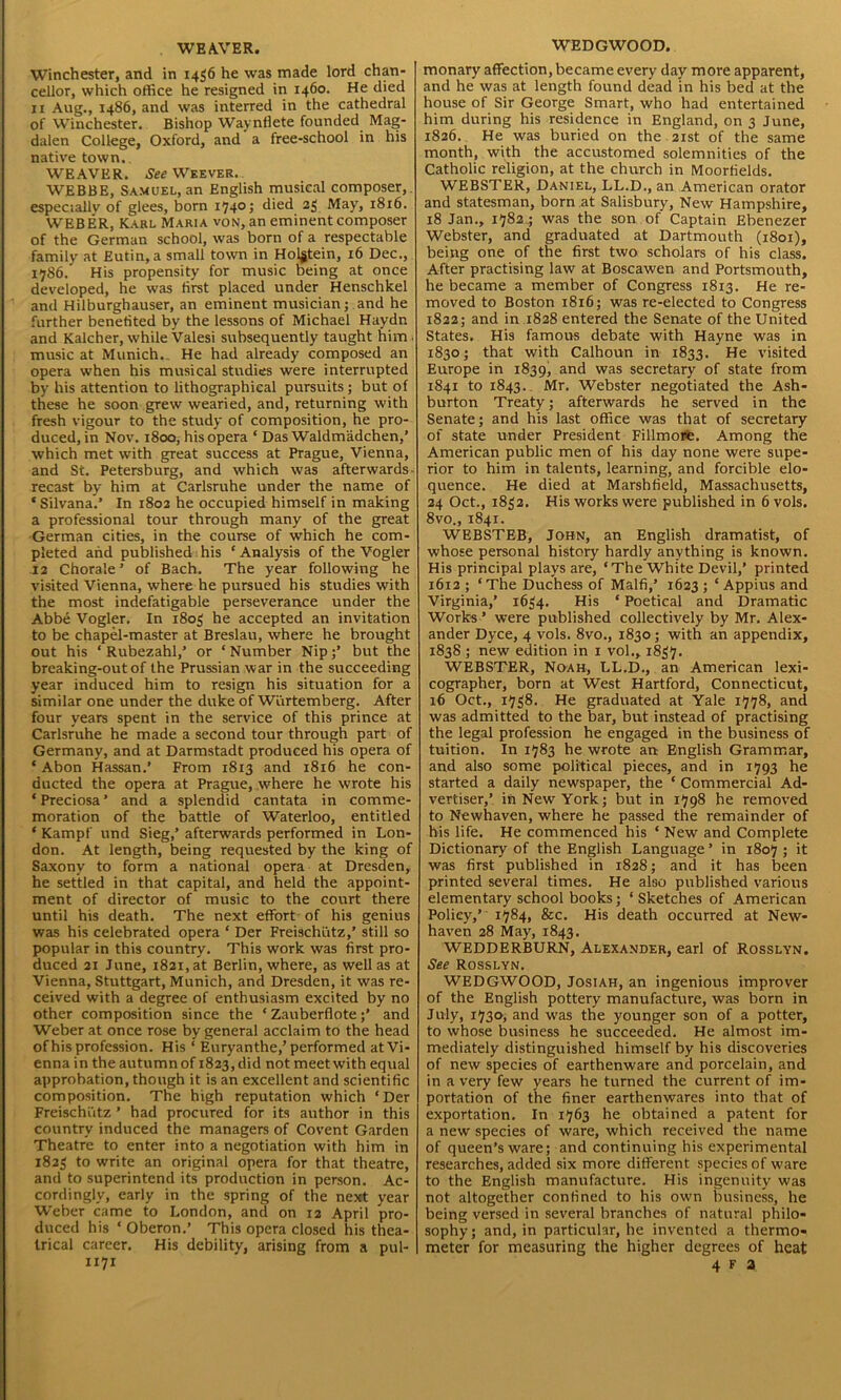 WEAVER. Winchester, and in 1456 he was made lord chan- cellor, which office he resigned in 1460. He died xi Aug., i486, and was interred in the cathedral of Winchester. Bishop Waynflete founded Mag- dalen College, Oxford, and a free-school in his native town. WEAVER. toWEEVER. WEBBE, Samuel, an English musical composer,, especially of glees, born 1740 ; died 23 May, 1816. WEBER, Karl Maria von, an eminent composer of the German school, was born of a respectable family at Eutin, a small town in Holgtein, 16 Dec., 1786. His propensity for music being at once developed, he was first placed under Henschkel and Hilburghauser, an eminent musician; and he further benefited by the lessons of Michael Haydn and Kalcher, while Valesi subsequently taught him , music at Munich. , He had already composed an opera when his musical studies were interrupted by his attention to lithographical pursuits; but of these he soon grew wearied, and, returning with fresh vigour to the study of composition, he pro- duced, in Nov. 1800, his opera ‘ Das Waldm'adchen,’ which met with great success at Prague, Vienna, and St. Petersburg, and which was afterwards- recast by him at Carlsruhe under the name of ‘Silvana*.’ In 1803 he occupied himself in making a professional tour through many of the great German cities, in the course of which he com- pleted and published his ‘ Analysis of the Vogler 12 Chorale’ of Bach. The year following he visited Vienna, where he pursued his studies with the most indefatigable perseverance under the Abbe Vogler. In 1803 he accepted an invitation to be chapel-master at Breslau, where he brought out his ‘ Rubezahl,’ or ‘ Number Nipbut the breaking-out of the Prussian war in the succeeding year induced him to resign his situation for a similar one under the duke of Wurtemberg. After four years spent in the service of this prince at Carlsruhe he made a second tour through part of Germany, and at Darmstadt produced his opera of * Abon Hassan.’ From 1813 and 1816 he con- ducted the opera at Prague, where he wrote his ‘Preciosa’ and a splendid cantata in comme- moration of the battle of Waterloo, entitled ‘ Kampf und Sieg,’ afterwards performed in Lon- don. At length, being requested by the king of Saxony to form a national opera at Dresden, he settled in that capital, and held the appoint- ment of director of music to the court there until his death. The next effort of his genius was his celebrated opera ‘ Der Freischiitz,’ still so popular in this country. This work was first pro- duced 21 June, 1821, at Berlin, where, as well as at Vienna, Stuttgart, Munich, and Dresden, it was re- ceived with a degree of enthusiasm excited by no other composition since the ‘ Zauberfloteand Weber at once rose by general acclaim to the head of his profession. His ‘ Euryanthe,’ performed at Vi- enna in the autumn of 1823, did not meet with equal approbation, though it is an excellent and scientific composition. The high reputation which ‘Der Freischiitz ’ had procured for its author in this country induced the managers of Covent Garden Theatre to enter into a negotiation with him in 1823 to write an original opera for that theatre, and to superintend its production in person. Ac- cordingly, early in the spring of the next year Weber came to London, and on 12 April pro- duced his ‘ Oberon.’ This opera closed his thea- trical career. His debility, arising from a pul- WEDGWOOD. monary affection, became every day more apparent, and he was at length found dead in his bed at the house of Sir George Smart, who had entertained him during his residence in England, on 3 June, 1826. He was buried on the 21st of the same month, with the accustomed solemnities of the Catholic religion, at the church in Moorfields. WEBSTER, Daniel, LL.D., an American orator and statesman, born at Salisbury, New Hampshire, 18 Jan., 1782 .; was the son of Captain Ebenezer Webster, and graduated at Dartmouth (1801), being one of the first two scholars of his class. After practising law at Boscawen and Portsmouth, he became a member of Congress 1813. He re- moved to Boston 1816; was re-elected to Congress 1822; and in 1828 entered the Senate of the United States. His famous debate with Hayne was in 1830; that with Calhoun in 1833. He visited Europe in 1839, and was secretary of state from 1841 to 1843. Mr. Webster negotiated the Ash- burton Treaty; afterwards he served in the Senate; and his last office was that of secretary of state under President Fillmore. Among the American public men of his day none were supe- rior to him in talents, learning, and forcible elo- quence. He died at Marshfield, Massachusetts, 24 Oct., 1832. His works were published in 6 vols. 8vo., 1841. WEBSTEB, John, an English dramatist, of whose personal history hardly anything is known. His principal plays are, ‘The White Devil,’ printed 1612 ; ‘ The Duchess of Malfi,’ 1623 ; ‘ Appius and Virginia,’ 1634. His * Poetical and Dramatic Works ’ were published collectively by Mr. Alex- ander Dyce, 4 vols. 8vo., 1830; with an appendix, 1838 ; new edition in 1 vol., 1837. WEBSTER, Noah, LL.D., an American lexi- cographer, born at West Hartford, Connecticut, 16 Oct., 1738. He graduated at Yale 1778, and was admitted to the bar, but instead of practising the legal profession he engaged in the business of tuition. In 1783 he wrote an English Grammar, and also some political pieces, and in 1793 he started a daily newspaper, the ‘ Commercial Ad- vertiser,’ in New York; but in 1798 he removed to Newhaven, where he passed the remainder of his life. He commenced his ‘ New and Complete Dictionary of the English Language ’ in 1807 ; it was first published in 1828; and it has been printed several times. He also published various elementary school books; ‘ Sketches of American Policy,’ 1784, &c. His death occurred at New- haven 28 May, 1843. WEDDERBURN, Alexander, earl of Rosslyn. See Rosslyn. WEDGWOOD, Josiah, an ingenious improver of the English pottery manufacture, was born in July, 1730, and was the younger son of a potter, to whose business he succeeded. He almost im- mediately distinguished himself by his discoveries of new species of earthenware and porcelain, and in a very few years he turned the current of im- portation of the finer earthenwares into that of exportation. In 1763 he obtained a patent for a new species of ware, which received the name of queen’s ware; and continuing his experimental researches, added six more different species of ware to the English manufacture. His ingenuity was not altogether confined to his own business, he being versed in several branches of natural philo- sophy; and, in particular, he invented a thermo- meter for measuring the higher degrees of heat
