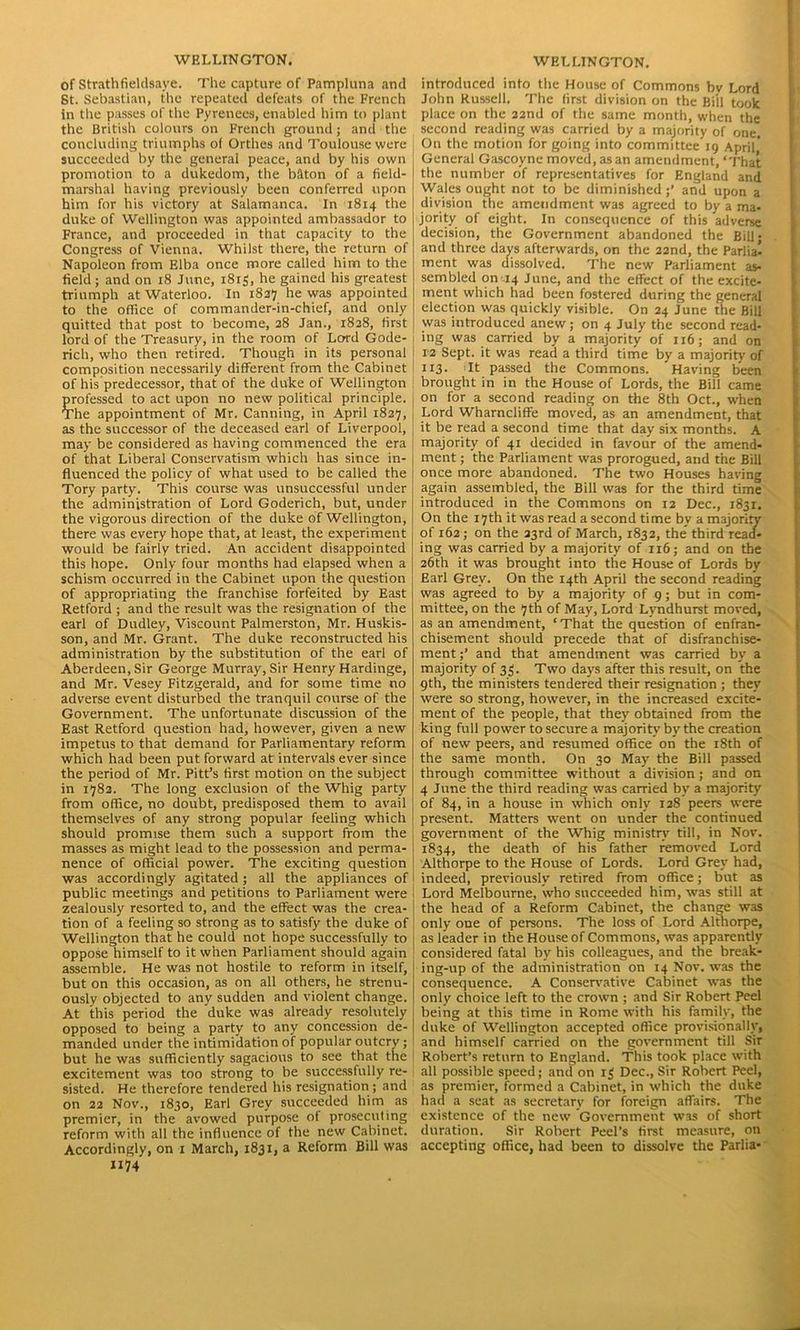 of Strathfieldsaye. The capture of Pampluna and St. Sebastian, the repeated defeats of the French in the passes of the Pyrenees, enabled him to plant the British colours on French ground; and the concluding triumphs of Orthes and Toulouse were succeeded by the general peace, and by his own promotion to a dukedom, the baton of a field- marshal having previously been conferred upon him for his victory at Salamanca. In 1814 the duke of Wellington was appointed ambassador to France, and proceeded in that capacity to the Congress of Vienna. Whilst there, the return of Napoleon from Elba once more called him to the field; and on 18 June, 1815, he gained his greatest triumph at Waterloo. In 1827 he was appointed to the office of commander-in-chief, and only quitted that post to become, 28 Jan., 1828, first lord of the Treasury, in the room of Lord Gode- rich, who then retired. Though in its personal composition necessarily different from the Cabinet of his predecessor, that of the duke of Wellington professed to act upon no new political principle. The appointment of Mr. Canning, in April 1827, as the successor of the deceased earl of Liverpool, may be considered as having commenced the era of that Liberal Conservatism which has since in- fluenced the policy of what used to be called the Tory party. This course was unsuccessful under the administration of Lord Goderich, but, under the vigorous direction of the duke of Wellington, there was every hope that, at least, the experiment would be fairly tried. An accident disappointed this hope. Only four months had elapsed when a schism occurred in the Cabinet upon the question of appropriating the franchise forfeited by East Retford ; and the result was the resignation of the earl of Dudley, Viscount Palmerston, Mr. Huskis- son, and Mr. Grant. The duke reconstructed his administration by the substitution of the earl of Aberdeen, Sir George Murray, Sir Henry Hardinge, and Mr. Vesey Fitzgerald, and for some time no adverse event disturbed the tranquil course of the Government. The unfortunate discussion of the East Retford question had, however, given a new impetus to that demand for Parliamentary reform which had been put forward at intervals ever since the period of Mr. Pitt’s first motion on the subject in 1782. The long exclusion of the Whig party from office, no doubt, predisposed them to avail themselves of any strong popular feeling which should promise them such a support from the masses as might lead to the possession and perma- nence of official power. The exciting question was accordingly agitated; all the appliances of public meetings and petitions to Parliament were zealously resorted to, and the effect was the crea- tion of a feeling so strong as to satisfy the duke of Wellington that he could not hope successfully to oppose himself to it when Parliament should again assemble. He was not hostile to reform in itself, but on this occasion, as on all others, he strenu- ously objected to any sudden and violent change. At this period the duke was already resolutely opposed to being a party to any concession de- manded under the intimidation of popular outcry; but he was sufficiently sagacious to see that the excitement was too strong to he successfully re- sisted. He therefore tendered his resignation ; and on 22 Nov., 1830, Earl Grey succeeded him as premier, in the avowed purpose of prosecuting reform with all the influence of the new Cabinet. Accordingly, on 1 March, 1831, a Reform Bill was 1174' introduced into the House of Commons bv Lord John Russell. The first division on the Bill took place on the 22nd of the same month, when the second reading was carried by a majority of one. On the motion for going into committee 19 April General Gascoyne moved, as an amendment, ‘That the number of representatives for England and Wales ought not to be diminished;’ and upon a division the amendment was agreed to by a ma- jority of eight. In consequence of this adverse decision, the Government abandoned the Bill • and three days afterwards, on the 22nd, the Parlia- ment was dissolved. The new Parliament as- sembled on-14 June, and the effect of the excite- ment which had been fostered during the general election was quickly visible. On 24 June the Bill was introduced anew; on 4 July the second read- ing was carried by a majority of 116; and on 12 Sept, it was read a third time by a majority of 113. It passed the Commons. Having been brought in in the House of Lords, the Bill came on for a second reading on the 8th Oct., when Lord Wharncliffe moved, as an amendment, that it be read a second time that day six months. A majority of 41 decided in favour of the amend- ment ; the Parliament was prorogued, and the Bill once more abandoned. The two Houses having again assembled, the Bill was for the third time introduced in the Commons on 12 Dec., 1831. On the 17th it was read a second time by a majority of 162; on the 23rd of March, 1832, the third read- ing was carried by a majority of 116; and on the 26th it was brought into the House of Lords by Earl Grey. On the 14th April the second reading was agreed to by a majority of 9; but in com- mittee, on the 7th of May, Lord Lyndhurst moved, as an amendment, ‘That the question of enfran- chisement should precede that of disfranchise- ment;’ and that amendment was carried by a majority of 33. Two days after this result, on the 9th, the ministers tendered their resignation ; they were so strong, however, in the increased excite- ment of the people, that they obtained from the king full power to secure a majority by the creation of new peers, and resumed office on the 18th of the same month. On 30 May the Bill passed through committee without a division; and on 4 June the third reading was carried by a majority of 84, in a house in which only 128 peers were present. Matters went on under the continued government of the Whig ministry till, in Nov. 1834, the death of his father removed Lord Althorpe to the House of Lords. Lord Grey had, indeed, previously retired from office; but as Lord Melbourne, who succeeded him, was still at the head of a Reform Cabinet, the change was only one of persons. The loss of Lord Althorpe, as leader in the House of Commons, was apparently considered fatal by his colleagues, and the break- ing-up of the administration on 14 Nov. was the consequence. A Conservative Cabinet was the only choice left to the crown ; and Sir Robert Peel being at this time in Rome with his family, the duke of Wellington accepted office provisionally, and himself carried on the government till Sir Robert’s return to England. This took place with all possible speed; and on 13 Dec., Sir Robert Peel, as premier, formed a Cabinet, in which the duke had a seat as secretary for foreign affairs. The existence of the new Government was of short duration. Sir Robert Peel’s first measure, on accepting office, had been to dissolve the Parlia-