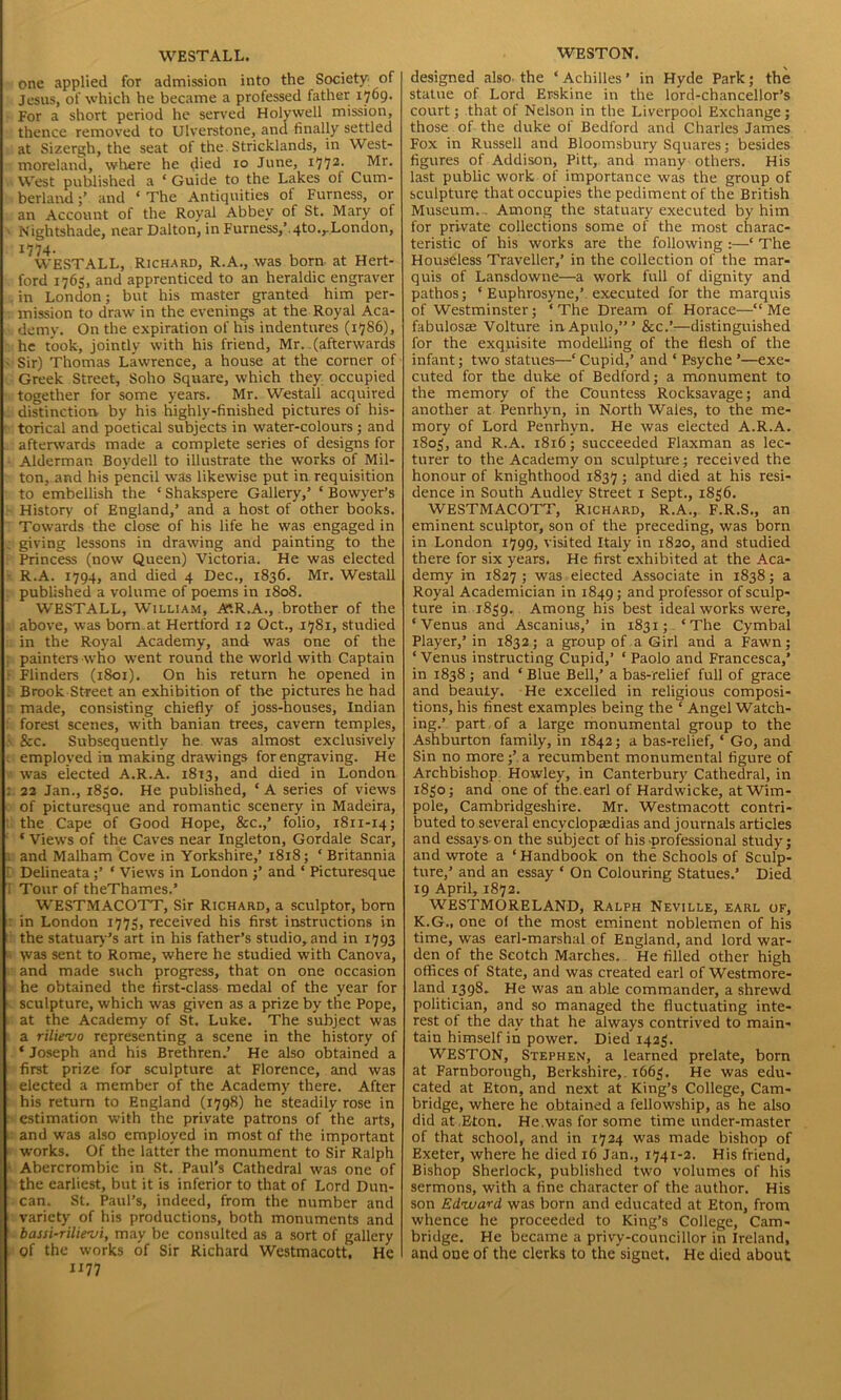 WESTALL. one applied for admission into the Society' of Jesus, of which he became a professed father 1769. For a short period he served Holywell mission, thence removed to Ulverstone, and finally settled at Sizergh, the seat of the. Stricklands, in West- moreland, where he died 10 June, i772- Mr- West published a ‘ Guide to the Lakes of Cum- berland and ‘ The Antiquities of Furness, or an Account of the Royal Abbey of St. Mary of Nightshade, near Dalton, in Furness,’.qto.,.London, 1774. WESTALL, Richard, R.A., was born at Hert- ford 1765, and apprenticed to an heraldic engraver in London; but his master granted him per- mission to draw in the evenings at the Royal Aca- demy. On the expiration of his indentures (1786), he took, jointly with his friend, Mr..(afterwards Sir) Thomas Lawrence, a house at the corner of Greek Street, Soho Square, which they occupied together for some years. Mr. Westall acquired distinction by his highly-finished pictures of his- torical and poetical subjects in water-colours; and afterwards made a complete series of designs for Alderman Boydell to illustrate the works of Mil- ton, and his pencil was likewise put in requisition to embellish the ‘ Shakspere Gallery,’ ‘ Bowyer’s History of England,’ and a host of other books. Towards the close of his life he was engaged in giving lessons in drawing and painting to the Princess (now Queen) Victoria. He was elected R.A. 1794, and died 4 Dec., 1836. Mr. Westall published a volume of poems in 1808. WESTALL, William, AtR.A., brother of the above, was bom.at Hertford 12 Oct., 1781, studied in the Royal Academy, and was one of the painters who went round the world with Captain Flinders (1801). On his return he opened in Brook Street an exhibition of the pictures he had made, consisting chiefly of joss-houses, Indian forest scenes, with banian trees, cavern temples, &c. Subsequently he was almost exclusively employed in making drawings for engraving. He was elected A.R.A. 1813, and died in London 22 Jan., 1830. He published, * A series of views of picturesque and romantic scenery in Madeira, the Cape of Good Hope, &c.,’ folio, 1811-14; ‘ Views of the Caves near Ingleton, Gordale Scar, and Malham Cove in Yorkshire,’ 1818; ‘ Britannia Delineata;’ ‘ Views in London ;’ and ‘ Picturesque Tour of theThames.’ WESTMACOTT, Sir Richard, a sculptor, born in London 1773, received his first instructions in the statuary ’s art in his father’s studio, and in 1793 \vas sent to Rome, where he studied with Canova, and made such progress, that on one occasion he obtained the first-class medal of the year for sculpture, which was given as a prize by tire Pope, at the Academy of St. Luke. The subject was a rilie'vo representing a scene in the history of * Joseph and his Brethren.’ He also obtained a first prize for sculpture at Florence, and was elected a member of the Academy there. After his return to England (1798) he steadily rose in estimation with the private patrons of the arts, and was also employed in most of the important works. Of the latter the monument to Sir Ralph Abercrombie in St. Paul's Cathedral was one of the earliest, but it is inferior to that of Lord Dun- can. St. Paul’s, indeed, from the number and variety of his productions, both monuments and bassi-rilievi, may be consulted as a sort of gallery of the works of Sir Richard Westmacott. He X177 WESTON. designed also- the ‘ Achilles ’ in Hyde Park; the statue of Lord Erskine in the lord-chancellor’s court; that of Nelson in the Liverpool Exchange; those of the duke of Bedford and Charles James Fox in Russell and Bloomsbury Squares; besides figures of Addison, Pitt, and many others. His last public work of importance was the group of sculpture that occupies the pediment of the British Museum... Among the statuary executed by him for private collections some of the most charac- teristic of his works are the following :—‘ The Houseless Traveller,’ in the collection of the mar- quis of Lansdowne—a work full of dignity and pathos; ‘ Euphrosyne,’. executed for the marquis of Westminster; ‘The Dream of Horace—“Me fabulosce Volture inApulo,”’ &c.’:—distinguished for the exqnisite modelling of the flesh of the infant; two statues—‘ Cupid,’ and * Psyche ’—exe- cuted for the duke of Bedford; a monument to the memory of the Countess Rocksavage; and another at Penrhyn, in North Wales, to the me- mory of Lord Penrhyn. He was elected A.R.A. 1803, and R.A. 1816; succeeded Flaxman as lec- turer to the Academy on sculpture; received the honour of knighthood 1837 ; and died at his resi- dence in South Audlev Street 1 Sept., 1836. WESTMACOTT, Richard, R.A., F.R.S., an eminent sculptor, son of the preceding, was born in London 1799, visited Italy in 1820, and studied there for six years. He first exhibited at the Aca- demy in 1827; was elected Associate in 1838; a Royal Academician in 1849; and professor of sculp- ture in 1839. Among his best ideal works were, ‘Venus and Ascanius,’ in 1831; ‘The Cymbal Player,’ in 1832; a group of a Girl and a Fawn; ‘Venus instructing Cupid,’ ‘Paolo and Francesca,’ in 1838 ; and * Blue Bell,’ a bas-relief full of grace and beauty. He excelled in religious composi- tions, his finest examples being the ‘ Angel Watch- ing.’ part of a large monumental group to the Ashburton family, in 1842; a bas-relief, ‘ Go, and Sin no more;’ a recumbent monumental figure of Archbishop Howley, in Canterbury Cathedral, in 1830; and one of the.earl of Hardwicke, at Wim- pole, Cambridgeshire. Mr. Westmacott contri- buted to several encyclopaedias and journals articles and essays on the subject of his-professional study; and wrote a ‘Handbook on the Schools of Sculp- ture,’ and an essay * On Colouring Statues.’ Died 19 April, 1872. WESTMORELAND, Ralph Neville, earl of, K.G., one ol the most eminent noblemen of his time, was earl-marshal of England, and lord war- den of the Scotch Marches. He filled other high offices of State, and was created earl of Westmore- land 1398. He was an able commander, a shrewd politician, and so managed the fluctuating inte- rest of the day that he always contrived to main- tain himself in power. Died 1423. WESTON, Stephen, a learned prelate, born at Farnborough, Berkshire,. 1663. He was edu- cated at Eton, and next at King’s College, Cam- bridge, where he obtained a fellowship, as he also did at Eton. He.was for some time under-master of that school, and in 1724 was made bishop of Exeter, where he died 16 Jan., 1741-2. His friend. Bishop Sherlock, published two volumes of his sermons, with a fine character of the author. His son Edward was born and educated at Eton, from whence he proceeded to King’s College, Cam- bridge. He became a privy-councillor in Ireland, and one of the clerks to the signet. He died about