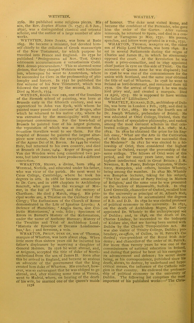 WETSTEIN. 1760. He published some religions pieces. His son, the Rev. Stephen IVeston (b. 1747; d. 8 Jan., 1830), was a distinguished classical and oriental scholar, and the author of a large number of able works. WETSTEIN, John James, was born at Basle 1693. He became a minister, but devoted him- self chiefly to the collation of Greek manuscripts of the New Testament, for which purpose he travelled into France and England. In 1730 he published ‘Prolegomena ad Nov. Test. Gratci editionem accuratissimam e vetustissimis Codd. MSS. denuo procurandam.’ This so alarmed some divines, that they charged Wetstein with Socinian- ism, whereupon he went to Amsterdam, where he succeeded Le Clerc in the professorship of phi- losophy and history. In 1731 he published the first volume of his New Testament, which was followed the next year by the second, in folio. Died 24 March, 1734. WEYDEN, Roger van der, one of the founders of the Flemish school of painting, was born at Brussels early in the fifteenth century, and was apprenticed to John van Eyck, with whom he painted many panels and canvases'at Bruges, after which he returned to his native city, where he was entrusted by the municipality with many important commissions. For the town-hall of Brussels he painted four of his largest pictures, the reputation of which was so immense that countless travellers went to see them. For the hospital of Beaune he painted the largest altar- piece now extant, with the exception, perhaps, of the Agnus Dei of St. Bavon. In 1449 he visited Italy, but returned to his own country, and died at Brussels 16 June, 1464. Roger of Bruges and Van der Weyden were long considered two per- sons, but later researches have produced a different conviction. WHARTON, Henry, a divine, born 1664 at Worstead, Norfolk, and educated under his father, who was vicar of the parish. He next went to Caius College, Cambridge, where he took his degrees in arts. In 1686 he became amanuensis to Dr. Cave, and in 1688 chaplain to Archbishop Sancroft, who gave him the vicarage of Min- ster, in the Isle of Thanet, and the rectory of Chartham. He died 3 March, 1694-3. His prin- cipal works are, A Treatise on the Celibacy of the Clergy; The Enthusiasm of the Church of Rome demonstrated in the Life of Ignatius Loyola; A Defence of Pluralities; ‘ Anglia Sacra, sive Col- lectio Historiarum,’ 2 vols. folio ; Specimen of Errors in Burnet’s History of the Reformation, under the name of Anthony Harmar; History of the Troubles and Trial of Archbishop Laud; ‘ Historia de Episcopis et Decanis . Londinensi- bus,’ &c. ; and Sermons, 2 vols. WHARTON, Philip, duke of, son of Thomas, marquis of Wharton, was born about 1699. When little more than sixteen years old he incurred his father’s displeasure by marrying a daughter of General Holmes. In 1716 he went abroad, and, at Avignon, accepted the title of duke of North- umberland from the son of James II, Soon after this he arrived in England, and became so zealous an advocate of the government that the king created him duke of Wharton. His conduct, how- ever, was so extravagant that he was obliged to go abroad, and, after residing some time at Vienna, went to Madrid, where, on hearing of the death of his wife, he married one of the queen’s maids 1178 WHATELY. of honour. The duke next visited Rome, and became the confidant of the Pretender, who gave him the order of the Garter. After various removals, he returned to Spain, and died in a con- vent at Tarragona 31 May, 1731. His poems, speeches, and letters were printed in 2 vols., 1731. WHARTON, Thomas, marquis of, the eldest son of Philip Lord Wharton, was born 1640. He sat in several Parliaments during the reigns of Charles and James II., in which he strenuously opposed the court. At the Revolution he was made a privy-councillor, and in 1697 appointed chief justice in eyre on this side of Trent. On the accession of Queen Anne he was displaced; but in 1706 he was one of the commissioners for the union with Scotland, and the same year obtained the title of earl of Wharton. In 1708 he went to Ireland as lord-lieutenant, and remained there till 1710. On the arrival of George I. he was made lord privy seal, and created a marquis. Died 12 April, 1715. He is supposed to have written the ballad of ‘ Lillibullero.’ WHATELY, Richard, D.D., archbishop of Dub- lin, was born in London 1 Feb., 1787, and died in Dublin 8 Oct., 1863. He was the fourth son of Dr. Joseph Whately, prebendary of Bristol. He was educated at Oriel College, Oxford, then the great school of speculative philosophy, and ranked among the most eminent scholars in that cele- brated college. He graduated B.A. 1808; M.A. 1812. In 1810 he obtained the prize for his Eng- lish essay, ‘ What are the Arts in the Cultivation of which the Ancienfs were less successful than the Moderns?’ In 1811 he was elected to a fel- lowship of Oriel, then considered the highest honour in Oxford, except the provostship of the same college. The fellows of Oriel were at this period, and for many years later, men of the highest intellectual rank in Great Britain ; J. H. Newman, E. B. Pusey, Bishops Copleston, Wilber- force, Hampden, and others, besides W'hately, * being among the number. In 1822 Mr. Whately was. Bampton lecturer, taking for his subject, ‘ The Use and Abuse of Party Feeling in Matters of Religion,’ and the same year he was presented to the rectory of Halesworth, Suffolk. In 1823 Lord Grenville, chancellor of Oxford, recalled him to the university as principal of St. Alban’s Hall, on which occasion he accumulated the degrees of B.D. and D.D. In 1830 he was elected professor of political economy in the university. In 1831, on the death of Archbishop Magee, Earl Grey appointed Dr. Whatelv to the archiepiscopal see of Dublin; and, in 1846, on the death of Dr. Charles Lindsay, he succeeded to the bishopric of Kildare also' that see having been united with Dublin by the Church Temporalities Act. He was also visitor of Trinity College, Dublin; pre- bendary, ex-officio, of Cullen, in St. Patrick’s Ca- thedral ; vice-president of the Royal Irish Aca- demy; and chancellor of the order of St. Patrick. For more than twenty years he was one of the commissioners of national education in Ireland, and during that period he bent all his energies to its advancement and defence; his secret desire being, as his correspondence, published since his death, shows, to destroy, by underhand and hypo- critical means, the influence of the Catholic reli- gion in that country. He endowed the professor- ship of political economy in the university of Dublin. The following list comprises the most important of his published worksThe Chris-