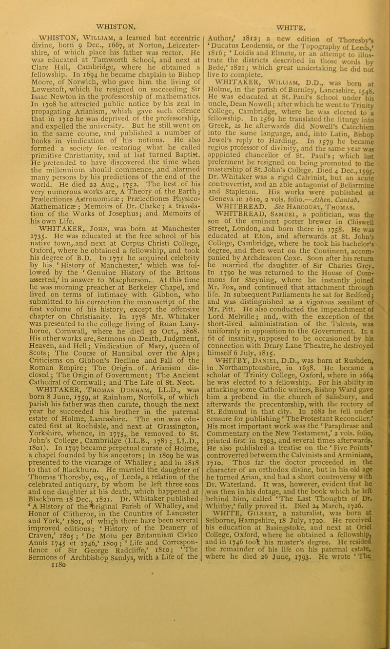 WHISTON. WHISTON, William, a learned but eccentric divine, born 9 Dec., 1667, at Norton, .Leicester- shire, of which place his father was rector. He was educated at Tamworth School, and next at Clare Hall, Cambridge, where he obtained a fellowship. In 1694 he became chaplain to Bishop Moore, of Norwich, who gave him the living of Lowestoft, which he resigned on succeeding Sir Isaac Newton in the professorship of mathematics. In 1708 he attracted public notice by his zeal in propagating Arianism, which gave such offence that in 1710 he was deprived of the professorship, and expelled the university. But he still went on in the same course, and published a number of books in vindication of his notions. He also formed a society for restoring what he called primitive Christianity, and at last turned Baptist. He pretended to have discovered the time when the millennium should commence, and alarmed many persons by his predictions of the end of the world. He died 22 Aug., 1752. The best.of his very numerous works are, A Theory of. the Earth ; Prselectiones Astronomicas; Praelectiones Pliysico- Mathematicae ; Memoirs of Dr. Clarke; a transla- tion of the Works of Josephus; and Memoirs of his own Life. WHITAKER,. John, was born at Manchester 1733. He was educated at the free school of his native town, and next at Corpus Christi College, Oxford, where he obtained a fellowship, and took his degree of B.D. In 1771 he acquired celebrity by his ‘ History of Manchester,’ which was fol- lowed by the -‘ Genuine History of the Britons asserted,’ in answer to Macpherson. At this time he was morning preacher at Berkeley Chapel, and lived on terms of intimacy with Gibbon, who submitted to his correction the manuscript of the first volume of his history, except the offensive chapter on Christianity. In 1778 Mr. Whitaker was presented to the college living of Ruan Lany- horne, Cornwall, where he died 30 Oct., 1808. His other works are, Sermons on Death, Judgment, Heaven, and Hell; Vindication of Mary, queen of Scots; The Course of Hannibal over the Alps; Criticisms on Gibbon’s Decline and Fall of the Roman Empire; The Origin of Arianism dis- closed ; The Origin of Government; The Ancient Cathedral of Cornwall; and The Life of St. Neot. WHITAKER, Thomas Dunham,. LL.D., was born 8 June, 1739, at Rainham, Norfolk, of which parish his father was then curate, though the next year he succeeded his brother in the paternal estate of Holme, Lancashire. The son was edu- cated first at Rochdale, and next at Grassington, Yorkshire, whence, in 1773, he removed to St. John’s College , Cambridge (LL.B., 1781; .LL.D., 1801). In 1797 became perpetual curate of Holme, a chapel founded by his ancestors; in 1809 he was presented to the vicarage of Whalley; and in 1818 to that of Blackburn. He married the daughter of Thomas Thoresby, esq., of Leeds, a relation of the celebrated antiquary, by whom he left three sons and one daughter at his death, which happened at Blackburn 18 Dec., 1821. Dr. Whitaker published ‘A History of the Original Parish of Whalley, and Honor of Clitheroe, in the Counties of Lancaster and York,’ 1801, of whiqh there have been several improved editions; ‘History of the Deanery of Craven,’ 1803 ; ‘ De Motu per Britanniam Civico Annis 1743 et 1746,’ 1809; ‘Life and Correspon- dence of Sir George Radcliffe,’ 1810; ‘The 6ermons of Archbishop Sandys, with a Life of the 1180 WHITE. Author,’ 1812; a new edition of Thoresby’s ‘ Ducatus Leodensis, or the Topography of Leeds * 1816; ‘ Loidis and Elmete, or an attempt to illus- trate the districts described in those words by Bede,’ 1821; which great undertaking he did not live to complete. WHITAKER, William, D.D.,. was born at Holme, in the parish of Burnley, Lancashire, 1348. He was educated at St. Paul’s School under his uncle, Dean Nowell; after which he went to Trinity College, Cambridge, where he was elected to a fellowship. In 1369 he translated the liturgy into Greek, as he afterwards did Nowell’s Catechism into the same language, and, into Latin, Bishop Jewel’s reply to Harding. In 1379 he became regius professor of divinity, and the same year was appointed chancellor of St. Paul’s; which last preferment he resigned on being promoted to the mastership of St.John’s College. Died 4 Dec., 1393. Dr. Whitaker was a rigid Calvinist, but an acute controvertist, and an able antagonist of Bellarmine and Stapleton. His works were published at Geneva in 1610, 2 vols. folio.—Athen. Cantab. WHITBREAD. See Harcourt, Thomas. WHITBREAD, Samuel, a politician, was the son of the eminent porter brewer in Chiswell Street, London, and born there in 1738. He was educated at Eton, and afterwards at St. John’s College, Cambridge, where he took his bachelor’s degree, and then went on the Continent, accom- panied by Archdeacon Coxe. Soon after his return he married the daughter of Sir Charles Grey. In 1790 he was returned to the House of Com- mons for Steyning, where he instantly joined Mr. Fox, and continued that attachment through life. In subsequent Parliaments he sat for Bedford; and was distinguished as a vigorous assailant of Mr. Pitt. He also conducted the impeachment of Lord Melville; and, with the exception of the short-lived administration of the Talents, was uniformly in opposition to the Government. Ir. a fit of insanity, supposed to be occasioned by his connection with Drury Lane Theatre, he destroyed himself 6 July, 1813. WHITBY, Daniel, D.D., was bom at Rushden, in Northamptonshire, in 1638. He became a scholar of Trinity College, Oxford, where in 1664 he was elected to a fellowship. For his ability in attacking some Catholic writers, Bishop Ward gave him a prebend in the church of Salisbury, and afterwards the precentorship, with the rectory of St. Edmund in that city’. In 1682 he fell under censure for publishing ‘ The Protestant Reconciler.’ His most important work was the ‘Paraphrase and Commentary on the New Testament,’ 2 vols. folio, printed first in 1703, and several times afterwards. He also published a treatise on the ‘ Five Points ’ controverted between the Calvinists and Arminians, 1710. Thus far the doctor proceeded in the character of an orthodox divine, but in his old age he turned Arian, and had a short controversy with Dr. Waterland. It was, however, evident that he yvas then in his dotage, and the book which he left behind him, called ‘The Last Thoughts of Dr, Whitby,’ fully proved it. Died 24 March, 1726. WHITE, Gilbert, a naturalist, was born at Selborne, Hampshire, 18 July, 1720. He received his education at Basingstoke, and next at Oriel College, Oxford, where he obtained a fellowship, and in 1746 took his master’s degree. He resided the remainder of his life on his paternal estate, where he died 26 Juuc, 1793. He wrote ‘The