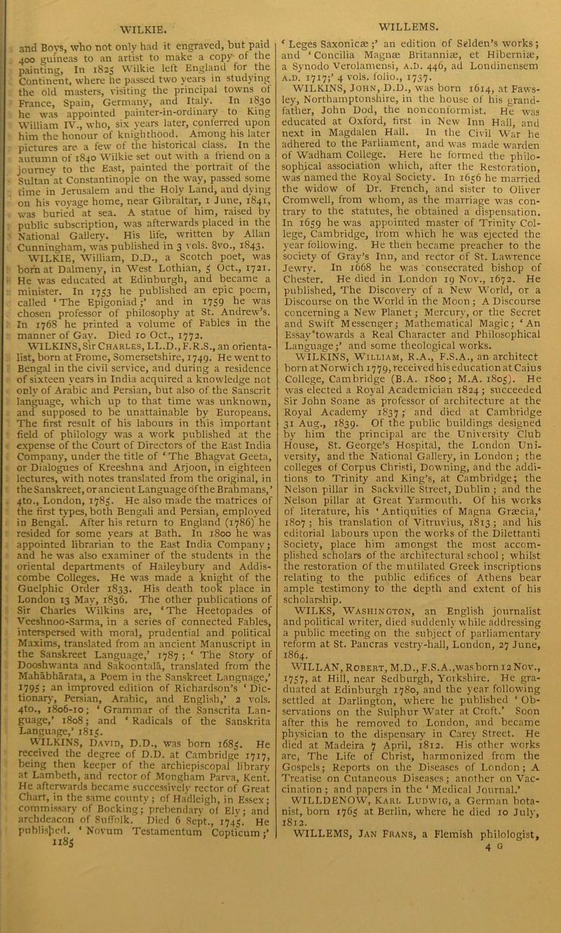 WILKIE. and Bovs, who not only had it engraved, but paid 400 guineas to an art'ist to make a copy of the painting, In 1825 Wilkie lett England for the Continent, where he passed two years in studying the old masters, visiting the principal towns ot France, Spain, Germany, and Italy. In 1830 he was appointed painter-in-ordinary to King William IV., who, six years later, conferred upon him the honour of knighthood. Among his later pictures are a few of the historical class. In the autumn of 1S40 Wilkie set out with a friend on a journey to the East, painted the portrait of the Sultan at Constantinople on the way, passed some time in Jerusalem and the Holy Land, and dying on his vovage home, near Gibraltar, 1 June, 1841, was burie'd at sea. A statue of him, raised by public subscription, was afterwards placed in the National Gallery. His life, written by Allan Cunningham, was published in 3 vols. 8vo., 1843. WILKIE, William, D.D., a Scotch poet, was born at Dalmeny, in West Lothian, 3 Oct., 1721. He was educated at Edinburgh, and became a minister. In 1733 he published an epic poem, called ‘The Epigoniadand in 1739 he was chosen professor of philosophy at St. Andrew’s. In 1768 he printed a volume of Fables in the manner of Gay. Died 10 Oct., 1773. WILKINS,Sir Charles, LL.D.,F.R.S., an orienta- list, born at Frome, Somersetshire, 1749. He went to Bengal in the civil service, and during a residence of sixteen years in India acquired a knowledge not only of Arabic and Persian, but also of the Sanscrit language, which up to that time was unknown, and supposed to be unattainable by Europeans. The first result of his labours in this important field of philology was a work published at the expense of the Court of Directors of the East India Company, under the title of ‘ The Bhagvat Geeta, or Dialogues of Kreeshna and Arjoon, in eighteen lectures, with notes translated from the original, in the Sanskreet, or ancient Language of the Brahmans,’ 4to., London, 1783. He also made the matrices of the first types, both Bengali and Persian, employed in Bengal. After his return to England (1786) he resided for some years at Bath. In 1800 he was appointed librarian to the East India Company; and he was also examiner of the students in the oriental departments of Haileybury and Addis- combe Colleges. He was made a knight of the Guelphic Order 1833. His death took place in London 13 May, 1836. The other publications of Sir Charles Wilkins are, ‘The Heetopades of Veeshnoo-Sarma, in a series of connected Fables, interspersed with moral, prudential and political Maxims, translated from an ancient Manuscript in the Sanskreet Language,’ 1787 ; ‘ The Story of Dooshwanta and Sakoontala, translated from the Mahabharata, a Poem in the Sanskreet Language,’ 1795 > an improved edition of Richardson’s ‘ Dic- tionary, Persian, Arabic, and English,’ 2 vols. 4to., 1806-10; ‘Grammar of the Sanscrita Lan- guage,’ 1808; and ‘ Radicals of the Sanskrita Language,’ 1813. WILKINS, David, D.D., was born 1683. He received the degree of D.D. at Cambridge 1717, being then keeper of the archiepiscopal library at Lambeth, and rector of Mongham Parva, Kent. He afterwards became successively rector of Great Chart, in the same county; of Ha'dleigh, in Essex; commissary of Booking; prebendary of Ely; and archdeacon of Suffolk. Died 6 Sept., 1743. He published. ‘Novum Testamcntum Copticum WILLEMS. ‘ Leges Saxonicaean edition of Selden’s works; and ‘ Concilia Magna; Britannite, et Hibernia;, a Synodo Verolamensi, a.d. 446, ad Londinensem a.d' 1717;’ 4 vols. folio., 1737. WILKINS, John, D.D., was born 1614, at Faws- ley, Northamptonshire, in the house of his grand- father, John Dod, the nonconformist. He was educated at Oxford, first in New Inn Hall, and next in Magdalen Hall. In the Civil War he adhered to the Parliament, and was made warden of Wadham College. Here he formed the philo- sophical association which, after the Restoration, was named the Royal Society. In 1636 he married the widow of Dr. French, and sister to Oliver Cromwell, from whom, as the marriage was con- trary to the statutes, he obtained a dispensation. In 1639 he was appointed master of Trinity Col- lege, Cambridge, from which he was ejected the year following. He then became preacher to the society of Gray’s Inn, and rector of St. Lawrence Jewry. In 1668 he was consecrated bishop of Chester. He died in London 19 Nov., 1672. He published. The Discovery of a New World, or a Discourse on the World in the Moon ; A Discourse concerning a New Planet; Mercury, or the Secret and Swift Messenger; Mathematical Magic; ‘An Essay’towards a Real Character and Philosophical Language;’ and some theological works. WILKINS, William, R.A., F.S.A., an architect born at Norwich 1779, received his education at Caius College, Cambridge (B.A. 1800; M.A. 1803). He was elected a Royal Academician 1824; succeeded Sir John Soane as professor of architecture at the Royal Academy 1837; and died at Cambridge 31 Aug., 1839. Of the public buildings designed by him the principal are the University Club House, St. George’s Hospital, the London Uni- versity, and the National Gallery, in London ; the colleges of Corpus Christi, Downing, and the addi- tions to Trinity and King’s, at Cambridge; the Nelson pillar in Sackville Street, Dublin; and the Nelson pillar at Great Yarmouth. Of his works of literature, his ‘ Antiquities of Magna Grsecia,’ 1807 ; his translation of Vitruvius, 1813 ; and his editorial labours upon the works of the Dilettanti Society, place him amongst the most accom- plished scholars of the architectural school; whilst the restoration of the mutilated Greek inscriptions relating to the public edifices of Athens bear ample testimony to the depth and extent of his scholarship. WILKS, Washington, an English journalist and political writer, died suddenly while addressing a public meeting on the subject of parliamentary reform at St. Pancras vestry-hall, London, 27 June, 1864. WILL AN, Robert, M.D., F.S. A.,was born 12 Nov., 1737, at Hill, near Sedburgh, Yorkshire. He gra- duated at Edinburgh 1780, and the year following settled at Darlington, where he published ‘ Ob- servations on the Sulphur Water at Croft.’ Soon after this he removed to London, and became physician to the dispensary in Carey Street. He died at Madeira 7 April, 1812. His other w'orks are, The Life of Christ, harmonized from the Gospels; Reports on the Diseases of London; A Treatise on Cutaneous Diseases; another on Vac- cination ; and papers in the ‘ Medical Journal.’ WILLDENOW, Karl Ludwig, a German bota- nist, born 1763 at Berlin, where he died 10 July, 1812. WILLEMS, Jan Frans, a Flemish philologist, 4 G